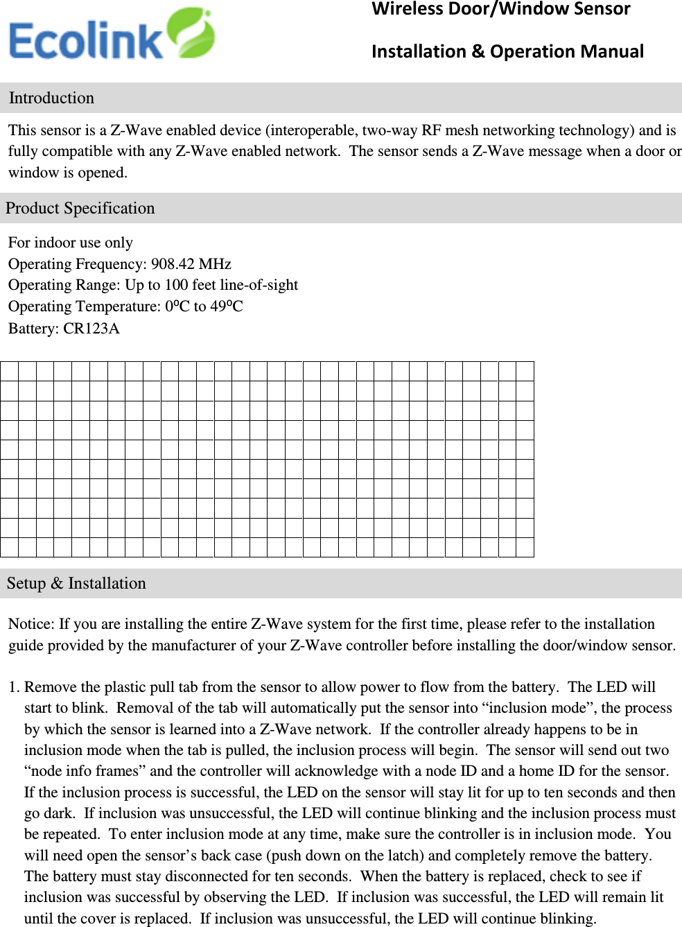     This sensor is a Z-Wave enabled device (interoperable, two-way RF mesh networking technology) and is fully compatible with any Z-Wave enabled network.  The sensor sends a Z-Wave message when a door or window is opened.      For indoor use only Operating Frequency: 908.42 MHz Operating Range: Up to 100 feet line-of-sight Operating Temperature: 0⁰C to 49⁰C Battery: CR123A                                                                                                                                                                                                                                                                                                                  Notice: If you are installing the entire Z-Wave system for the first time, please refer to the installation guide provided by the manufacturer of your Z-Wave controller before installing the door/window sensor.  1. Remove the plastic pull tab from the sensor to allow power to flow from the battery.  The LED will      start to blink.  Removal of the tab will automatically put the sensor into “inclusion mode”, the process      by which the sensor is learned into a Z-Wave network.  If the controller already happens to be in      inclusion mode when the tab is pulled, the inclusion process will begin.  The sensor will send out two      “node info frames” and the controller will acknowledge with a node ID and a home ID for the sensor.       If the inclusion process is successful, the LED on the sensor will stay lit for up to ten seconds and then      go dark.  If inclusion was unsuccessful, the LED will continue blinking and the inclusion process must      be repeated.  To enter inclusion mode at any time, make sure the controller is in inclusion mode.  You      will need open the sensor’s back case (push down on the latch) and completely remove the battery.      The battery must stay disconnected for ten seconds.  When the battery is replaced, check to see if      inclusion was successful by observing the LED.  If inclusion was successful, the LED will remain lit      until the cover is replaced.  If inclusion was unsuccessful, the LED will continue blinking.              Wireless Door/Window Sensor                     Installation &amp; Operation Manual                 Introduction               Product Specification                        Setup &amp; Installation 
