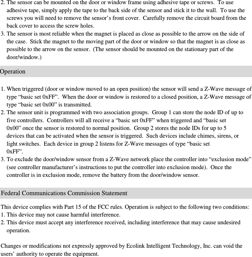 2. The sensor can be mounted on the door or window frame using adhesive tape or screws.  To use      adhesive tape, simply apply the tape to the back side of the sensor and stick it to the wall.  To use the      screws you will need to remove the sensor’s front cover.  Carefully remove the circuit board from the      back cover to access the screw holes.   3. The sensor is most reliable when the magnet is placed as close as possible to the arrow on the side of      the case.  Stick the magnet to the moving part of the door or window so that the magnet is as close as      possible to the arrow on the sensor.  (The sensor should be mounted on the stationary part of the      door/window.)     1. When triggered (door or window moved to an open position) the sensor will send a Z-Wave message of      type “basic set 0xFF”.  When the door or window is restored to a closed position, a Z-Wave message of      type “basic set 0x00” is transmitted.   2. The sensor unit is programmed with two association groups.  Group 1 can store the node ID of up to      five controllers.  Controllers will all receive a “basic set 0xFF” when triggered and “basic set      0x00” once the sensor is restored to normal position.  Group 2 stores the node IDs for up to 5      devices that can be activated when the sensor is triggered.  Such devices include chimes, sirens, or      light switches.  Each device in group 2 listens for Z-Wave messages of type “basic set      0xFF”.  3. To exclude the door/window sensor from a Z-Wave network place the controller into “exclusion mode”      (see controller manufacturer’s instructions to put the controller into exclusion mode).  Once the      controller is in exclusion mode, remove the battery from the door/window sensor.       This device complies with Part 15 of the FCC rules. Operation is subject to the following two conditions: 1. This device may not cause harmful interference. 2. This device must accept any interference received, including interference that may cause undesired      operation.  Changes or modifications not expressly approved by Ecolink Intelligent Technology, Inc. can void the users’ authority to operate the equipment.                            Federal Communications Commission Statement                        Operation 