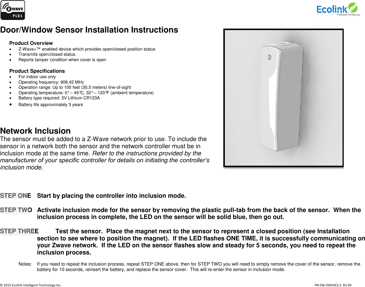                    © 2015 Ecolink Intelligent Technology Inc.                            PN DW-ZWAVE2.5  R1.04 Door/Window Sensor Installation Instructions  Product Overview   Z-Wave+™ enabled device which provides open/closed position status   Transmits open/closed status   Reports tamper condition when cover is open  Product Specifications   For indoor use only   Operating frequency: 908.42 MHz   Operation range: Up to 100 feet (30.5 meters) line-of-sight   Operating temperature: 0° – 49°C, 32° – 120°F (ambient temperature)   Battery type required: 3V Lithium CR123A  Battery life approximately 3 years   Network Inclusion The sensor must be added to a Z-Wave network prior to use. To include the sensor in a network both the sensor and the network controller must be in inclusion mode at the same time. Refer to the instructions provided by the manufacturer of your specific controller for details on initiating the controller’s inclusion mode.        STEP ONE   Start by placing the controller into inclusion mode.  STEP TWO  Activate inclusion mode for the sensor by removing the plastic pull-tab from the back of the sensor.  When the inclusion process in complete, the LED on the sensor will be solid blue, then go out.  STEP THREE  Test the sensor.  Place the magnet next to the sensor to represent a closed position (see Installation section to see where to position the magnet).  If the LED flashes ONE TIME, it is successfully communicating on your Zwave network.  If the LED on the sensor flashes slow and steady for 5 seconds, you need to repeat the inclusion process.      Notes:    If you need to repeat the inclusion process, repeat STEP ONE above, then for STEP TWO you will need to simply remove the cover of the sensor, remove the battery for 10 seconds, reinsert the battery, and replace the sensor cover.  This will re-enter the sensor in inclusion mode.      