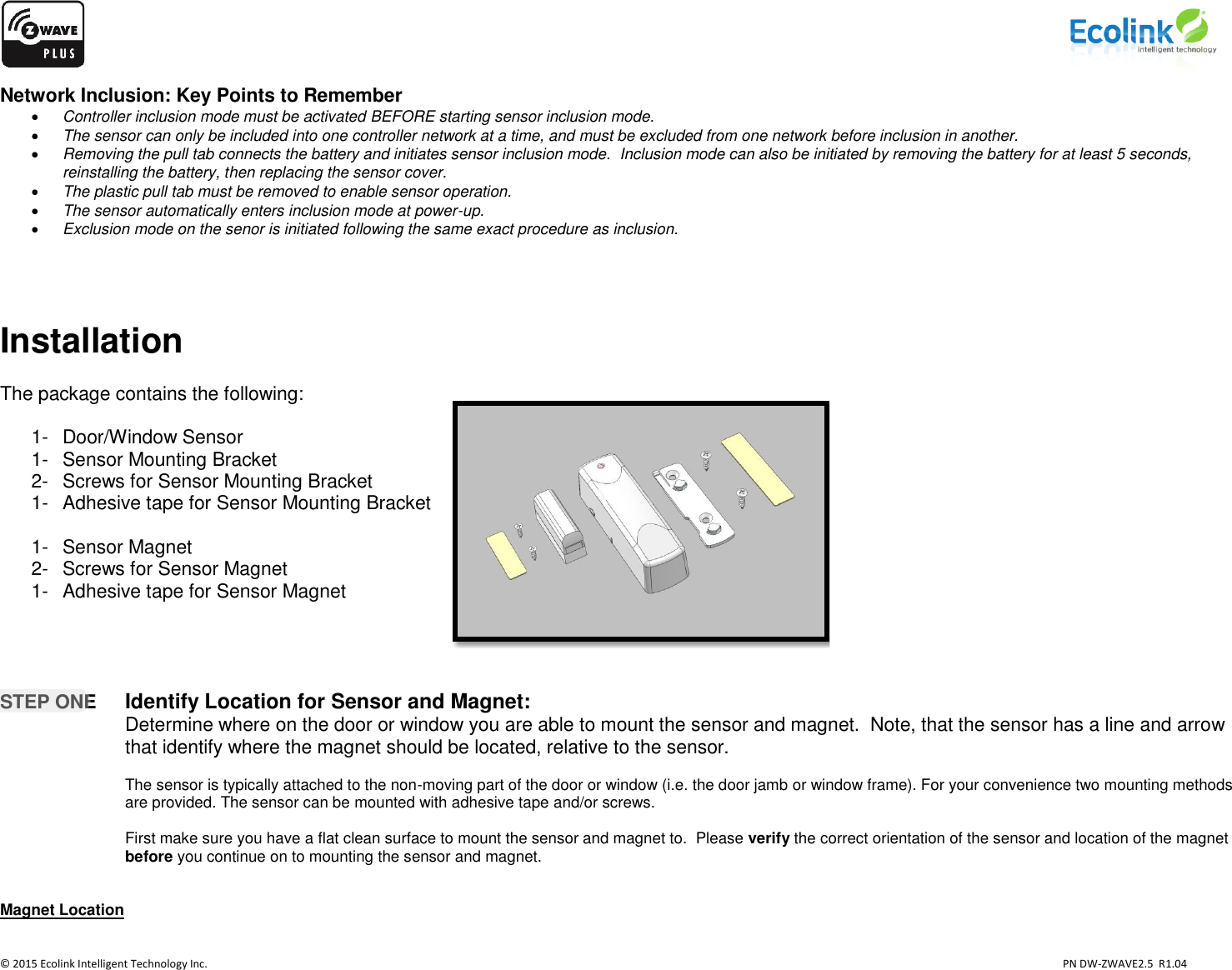                    © 2015 Ecolink Intelligent Technology Inc.                            PN DW-ZWAVE2.5  R1.04 Network Inclusion: Key Points to Remember  Controller inclusion mode must be activated BEFORE starting sensor inclusion mode.  The sensor can only be included into one controller network at a time, and must be excluded from one network before inclusion in another.  Removing the pull tab connects the battery and initiates sensor inclusion mode.  Inclusion mode can also be initiated by removing the battery for at least 5 seconds, reinstalling the battery, then replacing the sensor cover.  The plastic pull tab must be removed to enable sensor operation.  The sensor automatically enters inclusion mode at power-up.  Exclusion mode on the senor is initiated following the same exact procedure as inclusion.    Installation  The package contains the following:  1-  Door/Window Sensor 1-  Sensor Mounting Bracket 2-  Screws for Sensor Mounting Bracket 1-  Adhesive tape for Sensor Mounting Bracket  1-  Sensor Magnet 2-  Screws for Sensor Magnet 1-  Adhesive tape for Sensor Magnet     STEP ONE Identify Location for Sensor and Magnet:   Determine where on the door or window you are able to mount the sensor and magnet.  Note, that the sensor has a line and arrow that identify where the magnet should be located, relative to the sensor.  The sensor is typically attached to the non-moving part of the door or window (i.e. the door jamb or window frame). For your convenience two mounting methods are provided. The sensor can be mounted with adhesive tape and/or screws.  First make sure you have a flat clean surface to mount the sensor and magnet to.  Please verify the correct orientation of the sensor and location of the magnet before you continue on to mounting the sensor and magnet.   Magnet Location    