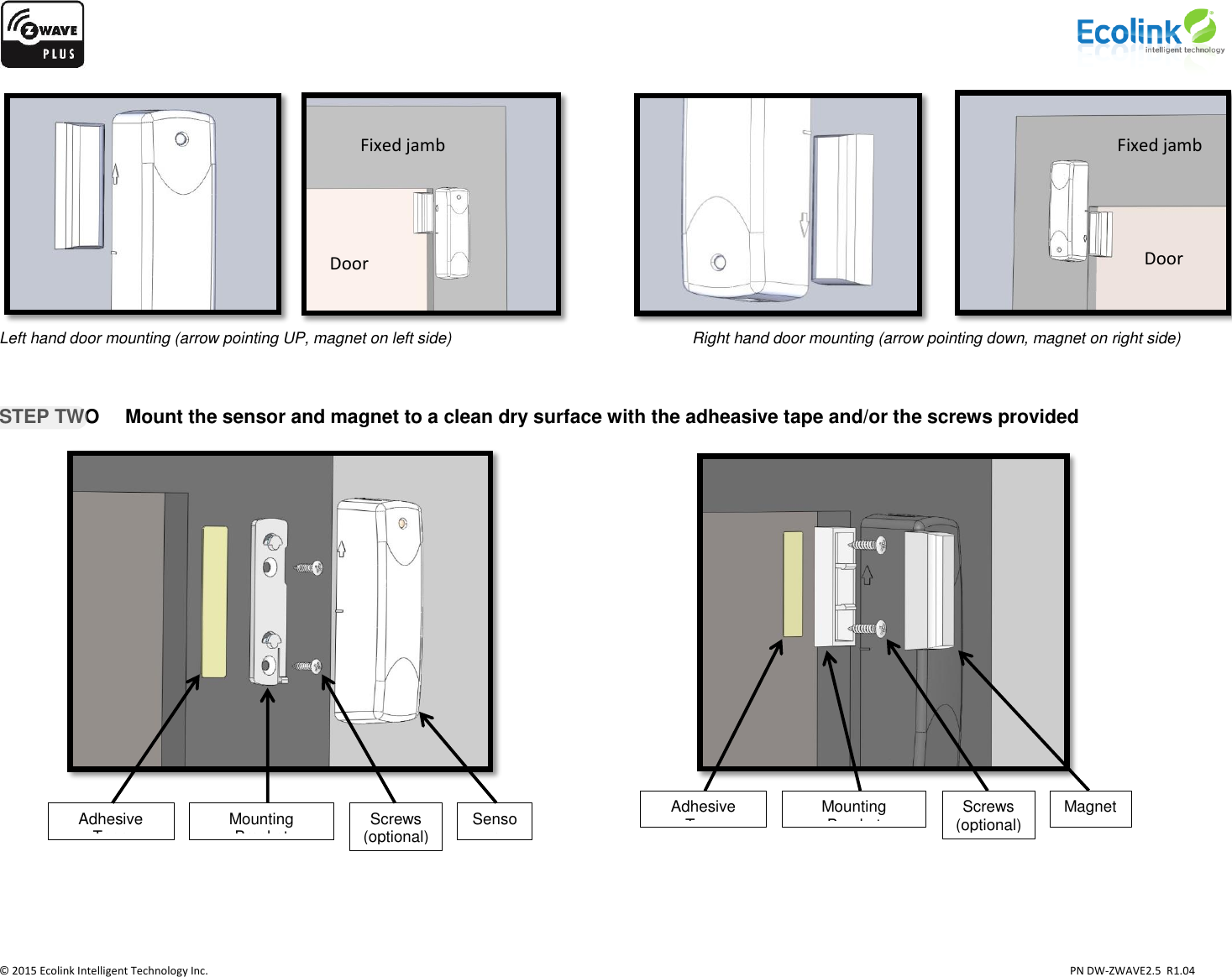                    © 2015 Ecolink Intelligent Technology Inc.                            PN DW-ZWAVE2.5  R1.04                             Left hand door mounting (arrow pointing UP, magnet on left side)        Right hand door mounting (arrow pointing down, magnet on right side)    STEP TWO  Mount the sensor and magnet to a clean dry surface with the adheasive tape and/or the screws provided                 Fixed jamb Door Adhesive Tape Mounting Bracket Screws (optional)  Sensor Adhesive Tape Mounting Bracket Screws (optional)  Magnet  Fixed jamb Door  