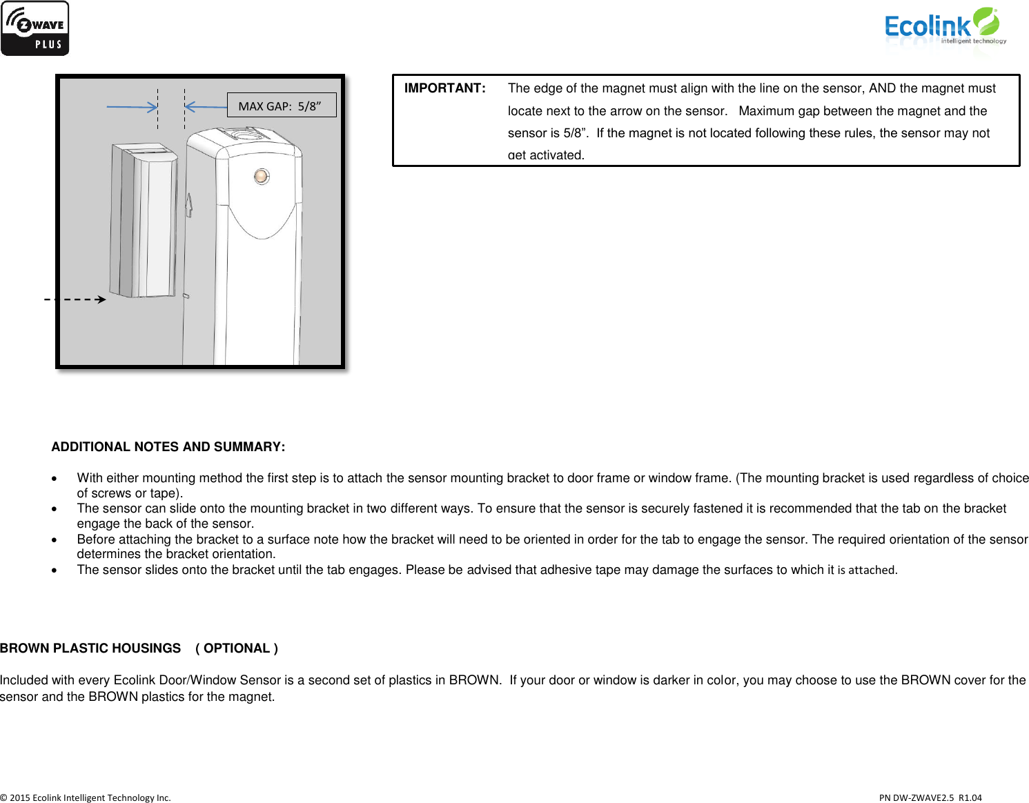                    © 2015 Ecolink Intelligent Technology Inc.                            PN DW-ZWAVE2.5  R1.04      ADDITIONAL NOTES AND SUMMARY:      With either mounting method the first step is to attach the sensor mounting bracket to door frame or window frame. (The mounting bracket is used regardless of choice of screws or tape).    The sensor can slide onto the mounting bracket in two different ways. To ensure that the sensor is securely fastened it is recommended that the tab on the bracket engage the back of the sensor.   Before attaching the bracket to a surface note how the bracket will need to be oriented in order for the tab to engage the sensor. The required orientation of the sensor determines the bracket orientation.    The sensor slides onto the bracket until the tab engages. Please be advised that adhesive tape may damage the surfaces to which it is attached.   BROWN PLASTIC HOUSINGS    ( OPTIONAL ) Included with every Ecolink Door/Window Sensor is a second set of plastics in BROWN.  If your door or window is darker in color, you may choose to use the BROWN cover for the sensor and the BROWN plastics for the magnet.   MAX GAP:  5/8” IMPORTANT:     The edge of the magnet must align with the line on the sensor, AND the magnet must locate next to the arrow on the sensor.   Maximum gap between the magnet and the sensor is 5/8”.  If the magnet is not located following these rules, the sensor may not get activated.  