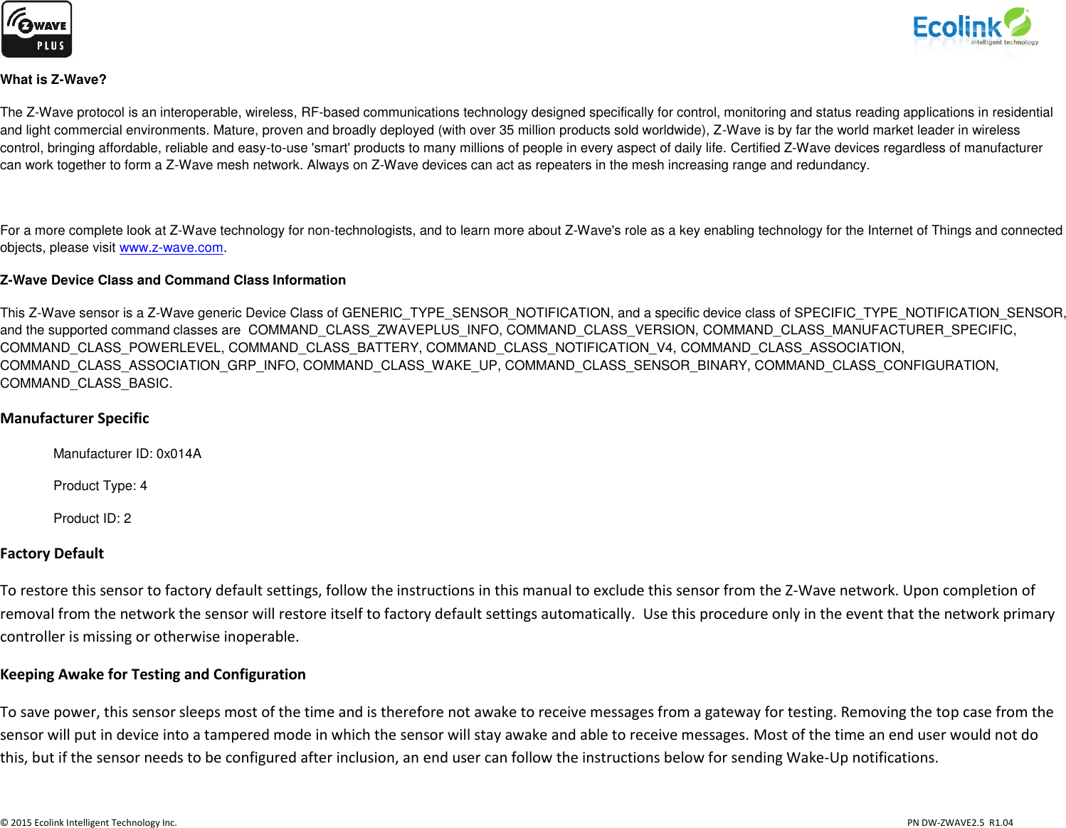                    © 2015 Ecolink Intelligent Technology Inc.                            PN DW-ZWAVE2.5  R1.04 What is Z-Wave? The Z-Wave protocol is an interoperable, wireless, RF-based communications technology designed specifically for control, monitoring and status reading applications in residential and light commercial environments. Mature, proven and broadly deployed (with over 35 million products sold worldwide), Z-Wave is by far the world market leader in wireless control, bringing affordable, reliable and easy-to-use &apos;smart&apos; products to many millions of people in every aspect of daily life. Certified Z-Wave devices regardless of manufacturer can work together to form a Z-Wave mesh network. Always on Z-Wave devices can act as repeaters in the mesh increasing range and redundancy.   For a more complete look at Z-Wave technology for non-technologists, and to learn more about Z-Wave&apos;s role as a key enabling technology for the Internet of Things and connected objects, please visit www.z-wave.com.  Z-Wave Device Class and Command Class Information This Z-Wave sensor is a Z-Wave generic Device Class of GENERIC_TYPE_SENSOR_NOTIFICATION, and a specific device class of SPECIFIC_TYPE_NOTIFICATION_SENSOR, and the supported command classes are  COMMAND_CLASS_ZWAVEPLUS_INFO, COMMAND_CLASS_VERSION, COMMAND_CLASS_MANUFACTURER_SPECIFIC, COMMAND_CLASS_POWERLEVEL, COMMAND_CLASS_BATTERY, COMMAND_CLASS_NOTIFICATION_V4, COMMAND_CLASS_ASSOCIATION,  COMMAND_CLASS_ASSOCIATION_GRP_INFO, COMMAND_CLASS_WAKE_UP, COMMAND_CLASS_SENSOR_BINARY, COMMAND_CLASS_CONFIGURATION, COMMAND_CLASS_BASIC.  Manufacturer Specific Manufacturer ID: 0x014A Product Type: 4 Product ID: 2 Factory Default To restore this sensor to factory default settings, follow the instructions in this manual to exclude this sensor from the Z-Wave network. Upon completion of removal from the network the sensor will restore itself to factory default settings automatically.  Use this procedure only in the event that the network primary controller is missing or otherwise inoperable. Keeping Awake for Testing and Configuration To save power, this sensor sleeps most of the time and is therefore not awake to receive messages from a gateway for testing. Removing the top case from the sensor will put in device into a tampered mode in which the sensor will stay awake and able to receive messages. Most of the time an end user would not do this, but if the sensor needs to be configured after inclusion, an end user can follow the instructions below for sending Wake-Up notifications.  