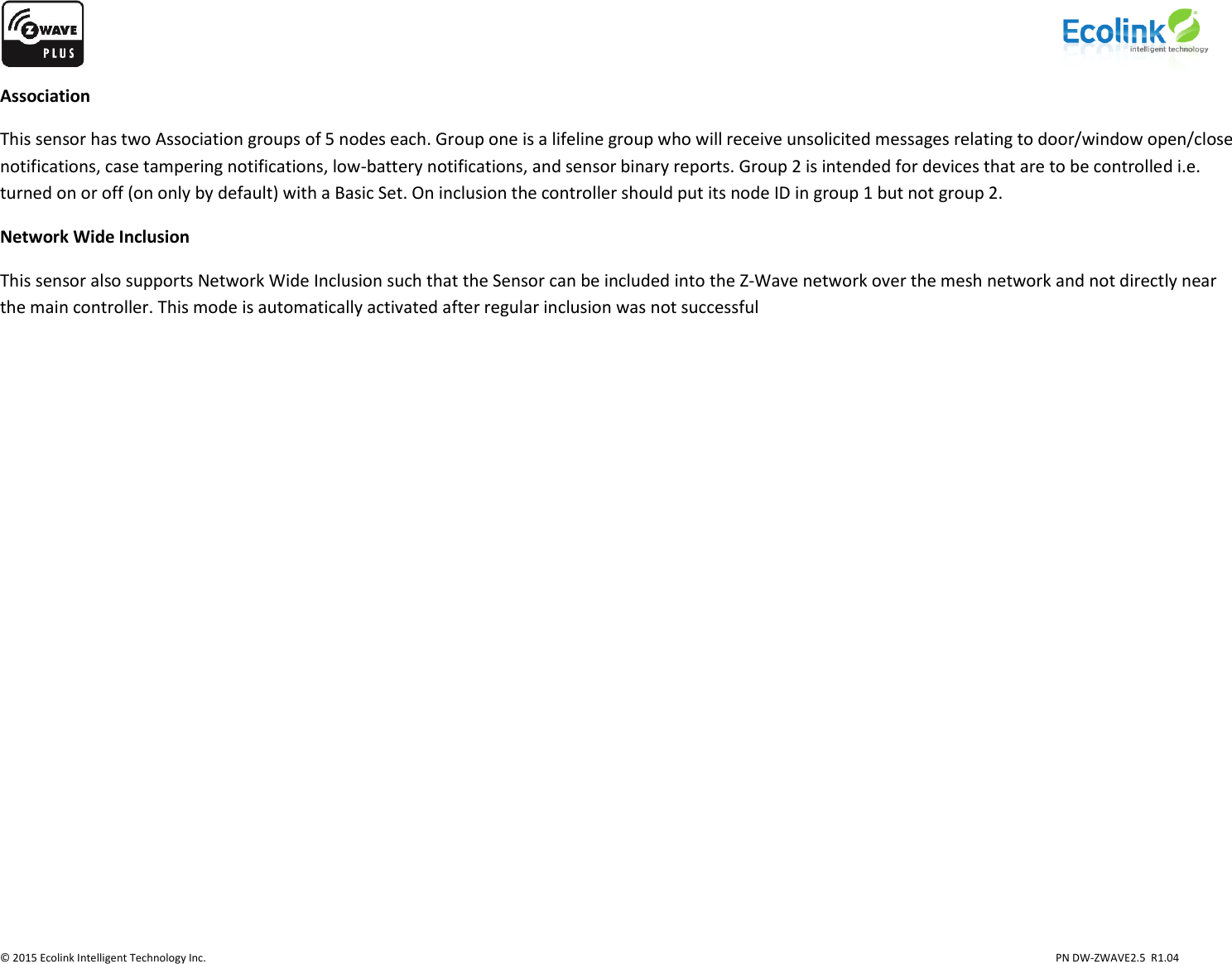                    © 2015 Ecolink Intelligent Technology Inc.                            PN DW-ZWAVE2.5  R1.04 Association This sensor has two Association groups of 5 nodes each. Group one is a lifeline group who will receive unsolicited messages relating to door/window open/close notifications, case tampering notifications, low-battery notifications, and sensor binary reports. Group 2 is intended for devices that are to be controlled i.e. turned on or off (on only by default) with a Basic Set. On inclusion the controller should put its node ID in group 1 but not group 2. Network Wide Inclusion This sensor also supports Network Wide Inclusion such that the Sensor can be included into the Z-Wave network over the mesh network and not directly near the main controller. This mode is automatically activated after regular inclusion was not successful           