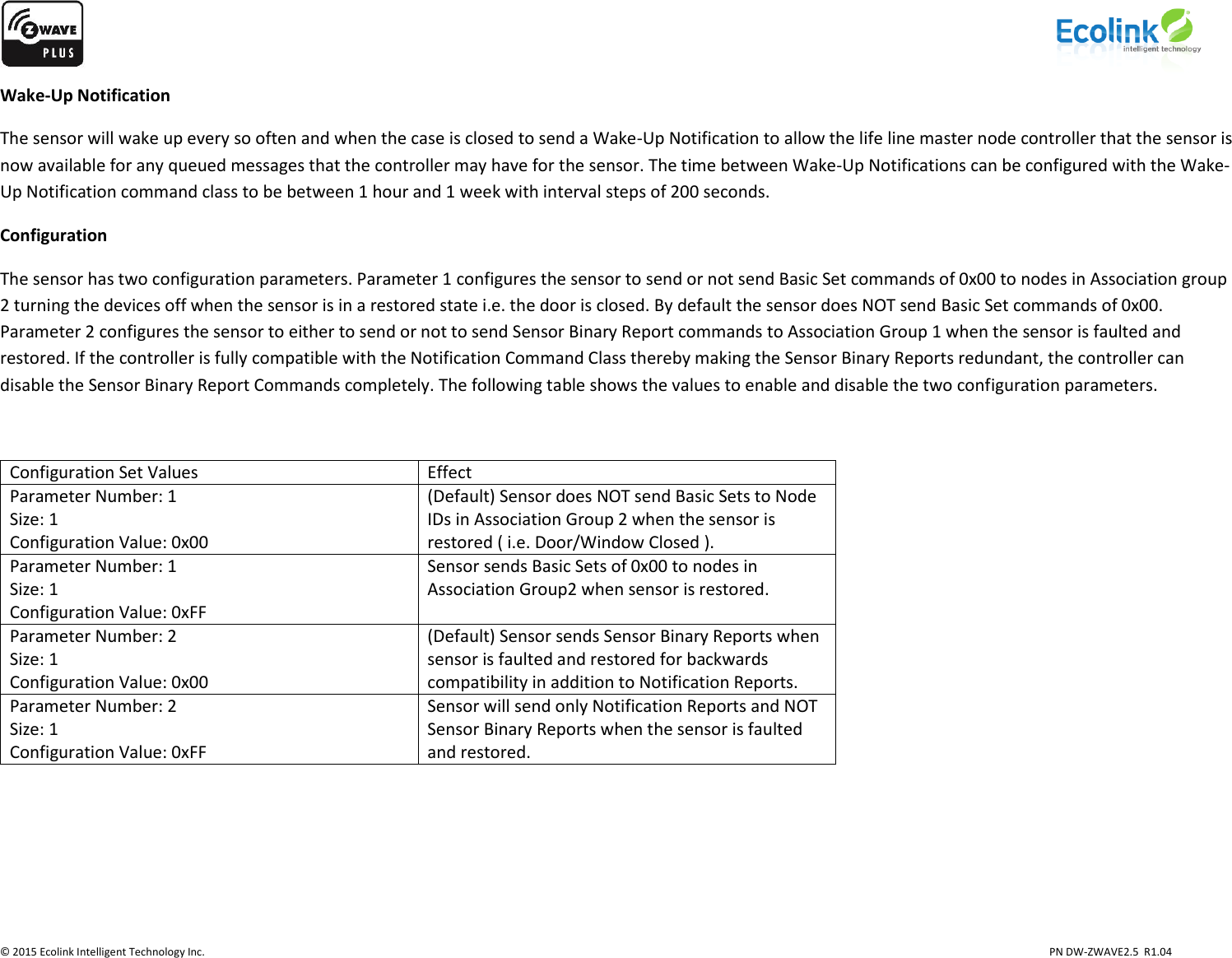                    © 2015 Ecolink Intelligent Technology Inc.                            PN DW-ZWAVE2.5  R1.04 Wake-Up Notification The sensor will wake up every so often and when the case is closed to send a Wake-Up Notification to allow the life line master node controller that the sensor is now available for any queued messages that the controller may have for the sensor. The time between Wake-Up Notifications can be configured with the Wake-Up Notification command class to be between 1 hour and 1 week with interval steps of 200 seconds.  Configuration The sensor has two configuration parameters. Parameter 1 configures the sensor to send or not send Basic Set commands of 0x00 to nodes in Association group 2 turning the devices off when the sensor is in a restored state i.e. the door is closed. By default the sensor does NOT send Basic Set commands of 0x00. Parameter 2 configures the sensor to either to send or not to send Sensor Binary Report commands to Association Group 1 when the sensor is faulted and restored. If the controller is fully compatible with the Notification Command Class thereby making the Sensor Binary Reports redundant, the controller can disable the Sensor Binary Report Commands completely. The following table shows the values to enable and disable the two configuration parameters.  Configuration Set Values Effect Parameter Number: 1 Size: 1 Configuration Value: 0x00 (Default) Sensor does NOT send Basic Sets to Node IDs in Association Group 2 when the sensor is restored ( i.e. Door/Window Closed ). Parameter Number: 1 Size: 1 Configuration Value: 0xFF Sensor sends Basic Sets of 0x00 to nodes in Association Group2 when sensor is restored. Parameter Number: 2 Size: 1 Configuration Value: 0x00 (Default) Sensor sends Sensor Binary Reports when sensor is faulted and restored for backwards compatibility in addition to Notification Reports. Parameter Number: 2 Size: 1 Configuration Value: 0xFF Sensor will send only Notification Reports and NOT Sensor Binary Reports when the sensor is faulted and restored.       