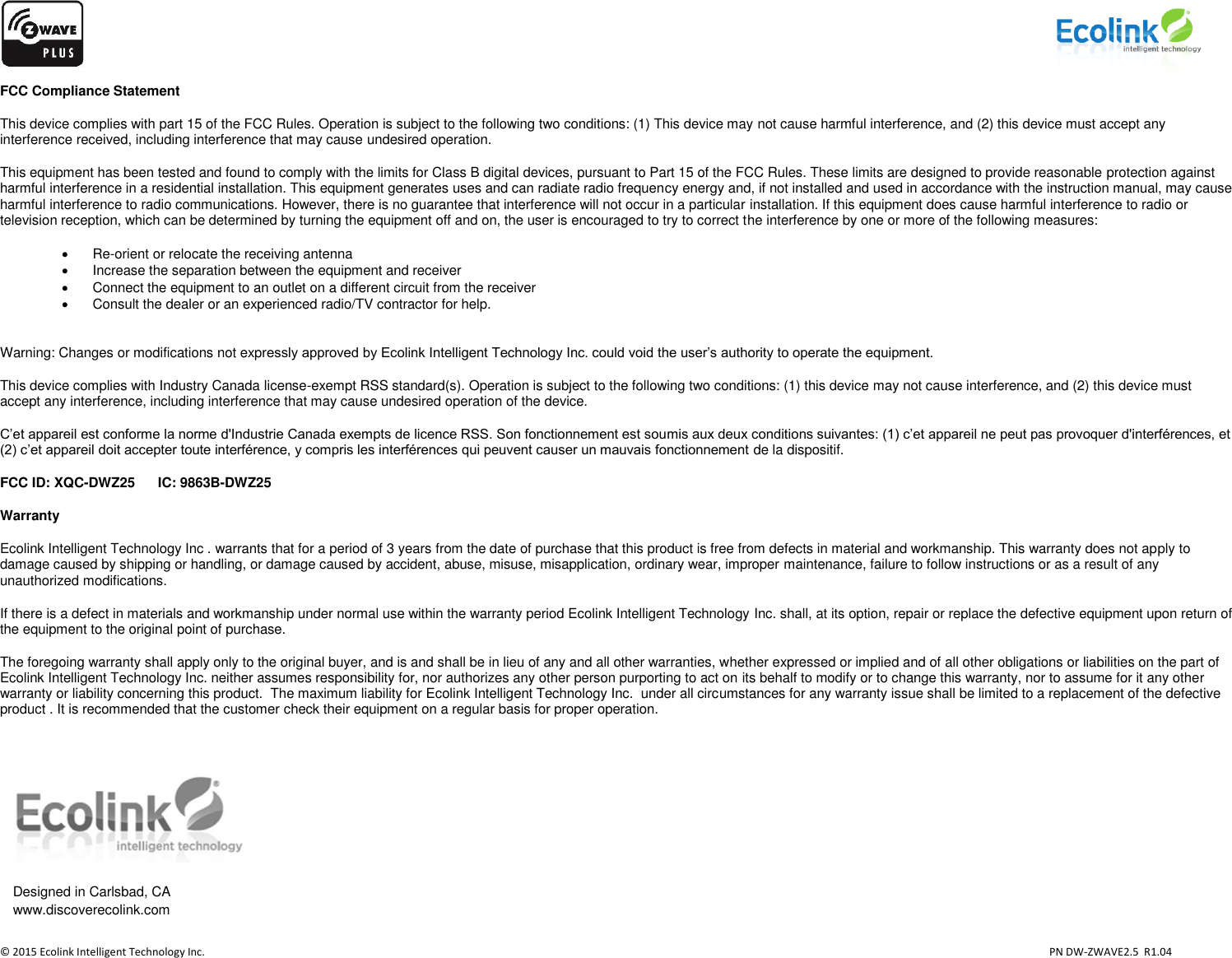                    © 2015 Ecolink Intelligent Technology Inc.                            PN DW-ZWAVE2.5  R1.04 FCC Compliance Statement This device complies with part 15 of the FCC Rules. Operation is subject to the following two conditions: (1) This device may not cause harmful interference, and (2) this device must accept any interference received, including interference that may cause undesired operation. This equipment has been tested and found to comply with the limits for Class B digital devices, pursuant to Part 15 of the FCC Rules. These limits are designed to provide reasonable protection against harmful interference in a residential installation. This equipment generates uses and can radiate radio frequency energy and, if not installed and used in accordance with the instruction manual, may cause harmful interference to radio communications. However, there is no guarantee that interference will not occur in a particular installation. If this equipment does cause harmful interference to radio or television reception, which can be determined by turning the equipment off and on, the user is encouraged to try to correct the interference by one or more of the following measures:  Re-orient or relocate the receiving antenna   Increase the separation between the equipment and receiver   Connect the equipment to an outlet on a different circuit from the receiver   Consult the dealer or an experienced radio/TV contractor for help.  Warning: Changes or modifications not expressly approved by Ecolink Intelligent Technology Inc. could void the user’s authority to operate the equipment. This device complies with Industry Canada license-exempt RSS standard(s). Operation is subject to the following two conditions: (1) this device may not cause interference, and (2) this device must accept any interference, including interference that may cause undesired operation of the device. C’et appareil est conforme la norme d&apos;Industrie Canada exempts de licence RSS. Son fonctionnement est soumis aux deux conditions suivantes: (1) c’et appareil ne peut pas provoquer d&apos;interférences, et (2) c’et appareil doit accepter toute interférence, y compris les interférences qui peuvent causer un mauvais fonctionnement de la dispositif. FCC ID: XQC-DWZ25      IC: 9863B-DWZ25 Warranty Ecolink Intelligent Technology Inc . warrants that for a period of 3 years from the date of purchase that this product is free from defects in material and workmanship. This warranty does not apply to damage caused by shipping or handling, or damage caused by accident, abuse, misuse, misapplication, ordinary wear, improper maintenance, failure to follow instructions or as a result of any unauthorized modifications. If there is a defect in materials and workmanship under normal use within the warranty period Ecolink Intelligent Technology Inc. shall, at its option, repair or replace the defective equipment upon return of the equipment to the original point of purchase. The foregoing warranty shall apply only to the original buyer, and is and shall be in lieu of any and all other warranties, whether expressed or implied and of all other obligations or liabilities on the part of Ecolink Intelligent Technology Inc. neither assumes responsibility for, nor authorizes any other person purporting to act on its behalf to modify or to change this warranty, nor to assume for it any other warranty or liability concerning this product.  The maximum liability for Ecolink Intelligent Technology Inc.  under all circumstances for any warranty issue shall be limited to a replacement of the defective product . It is recommended that the customer check their equipment on a regular basis for proper operation.    Designed in Carlsbad, CA    www.discoverecolink.com 