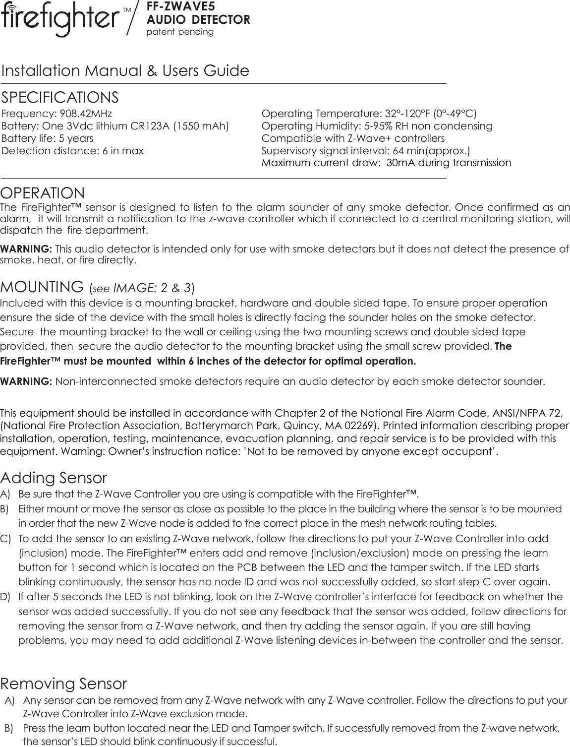 TM FF-ZWAVE5 AUDIO  DETECTOR patent pending  Installation Manual &amp; Users Guide SPECIFICATIONS Frequency: 908.42MHz  Operating Temperature: 32°-120°F (0°-49°C) Battery: One 3Vdc lithium CR123A (1550 mAh)  Operating Humidity: 5-95% RH non condensing Battery life: 5 years  Compatible with Z-Wave+ controllers Detection distance: 6 in max  Supervisory signal interval: 64 min(approx.)   Maximum current draw:  30mA during transmission  OPERATION The FireFighter™ sensor is designed to listen to the alarm  sounder of any smoke detector. Once confirmed as an alarm,  it will transmit a notification to the z-wave controller which if connected to a central monitoring station, will dispatch the  fire department. WARNING: This audio detector is intended only for use with smoke detectors but it does not detect the presence of smoke, heat, or fire directly.  MOUNTING (see IMAGE: 2 &amp; 3) Included with this device is a mounting bracket, hardware and double sided tape. To ensure proper operation ensure the side of the device with the small holes is directly facing the sounder holes on the smoke detector. Secure  the mounting bracket to the wall or ceiling using the two mounting screws and double sided tape provided, then  secure the audio detector to the mounting bracket using the small screw provided. The FireFighter™ must be mounted  within 6 inches of the detector for optimal operation. WARNING: Non-interconnected smoke detectors require an audio detector by each smoke detector sounder.  This equipment should be installed in accordance with Chapter 2 of the National Fire Alarm Code, ANSI/NFPA 72, (National Fire Protection Association, Batterymarch Park, Quincy, MA 02269). Printed information describing proper installation, operation, testing, maintenance, evacuation planning, and repair service is to be provided with this equipment. Warning: Owner’s instruction notice: ’Not to be removed by anyone except occupant’.  Adding Sensor A) Be sure that the Z-Wave Controller you are using is compatible with the FireFighter™.  B) Either mount or move the sensor as close as possible to the place in the building where the sensor is to be mounted in order that the new Z-Wave node is added to the correct place in the mesh network routing tables.  C) To add the sensor to an existing Z-Wave network, follow the directions to put your Z-Wave Controller into add (inclusion) mode. The FireFighter™ enters add and remove (inclusion/exclusion) mode on pressing the learn button for 1 second which is located on the PCB between the LED and the tamper switch. If the LED starts blinking continuously, the sensor has no node ID and was not successfully added, so start step C over again.  D) If after 5 seconds the LED is not blinking, look on the Z-Wave controller’s interface for feedback on whether the sensor was added successfully. If you do not see any feedback that the sensor was added, follow directions for removing the sensor from a Z-Wave network, and then try adding the sensor again. If you are still having problems, you may need to add additional Z-Wave listening devices in-between the controller and the sensor.     Removing Sensor A) Any sensor can be removed from any Z-Wave network with any Z-Wave controller. Follow the directions to put your Z-Wave Controller into Z-Wave exclusion mode. B) Press the learn button located near the LED and Tamper switch. If successfully removed from the Z-wave network, the sensor’s LED should blink continuously if successful.    