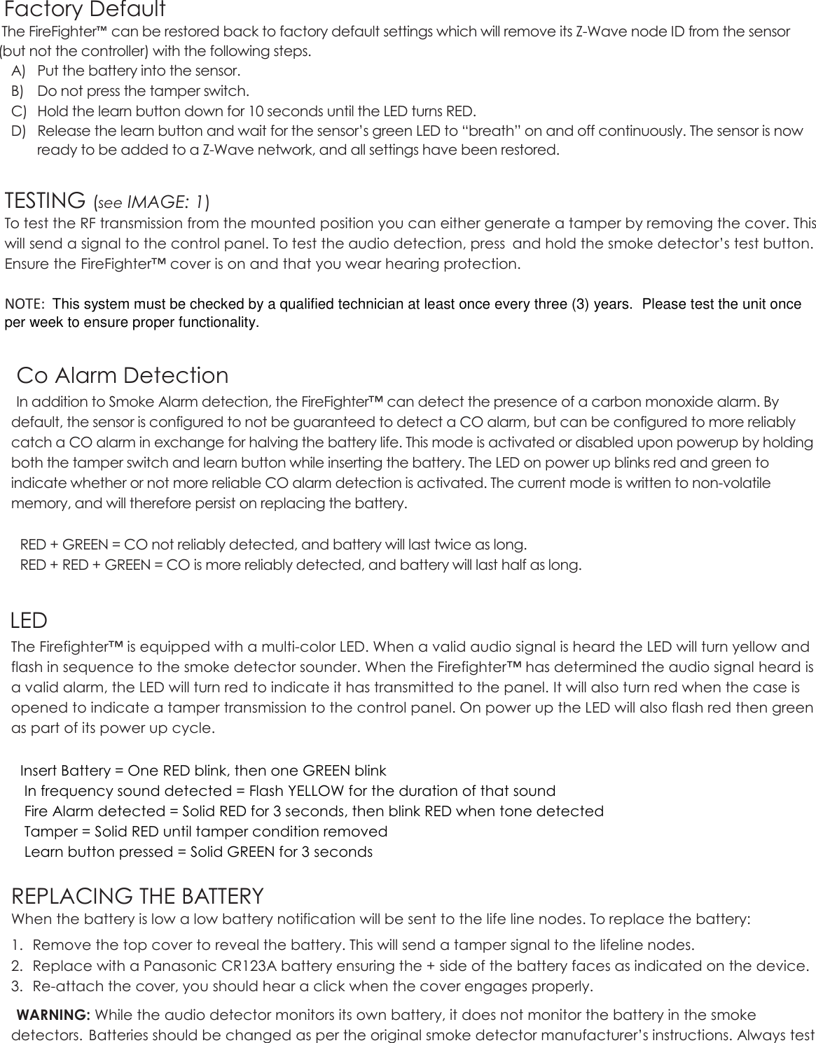    Factory Default  The FireFighter™ can be restored back to factory default settings which will remove its Z-Wave node ID from the sensor (but not the controller) with the following steps.  A) Put the battery into the sensor. B) Do not press the tamper switch. C) Hold the learn button down for 10 seconds until the LED turns RED. D) Release the learn button and wait for the sensor’s green LED to “breath” on and off continuously. The sensor is now ready to be added to a Z-Wave network, and all settings have been restored.  TESTING (see IMAGE: 1) To test the RF transmission from the mounted position you can either generate a tamper by removing the cover. This will send a signal to the control panel. To test the audio detection, press  and hold the smoke detector’s test button. Ensure the FireFighter™ cover is on and that you wear hearing protection.         NOTE:  This system must be checked by a qualified technician at least once every three (3) years.  Please test the unit once per week to ensure proper functionality.  Co Alarm Detection In addition to Smoke Alarm detection, the FireFighter™ can detect the presence of a carbon monoxide alarm. By default, the sensor is configured to not be guaranteed to detect a CO alarm, but can be configured to more reliably catch a CO alarm in exchange for halving the battery life. This mode is activated or disabled upon powerup by holding both the tamper switch and learn button while inserting the battery. The LED on power up blinks red and green to indicate whether or not more reliable CO alarm detection is activated. The current mode is written to non-volatile memory, and will therefore persist on replacing the battery.    RED + GREEN = CO not reliably detected, and battery will last twice as long.  RED + RED + GREEN = CO is more reliably detected, and battery will last half as long.   LED The Firefighter™ is equipped with a multi-color LED. When a valid audio signal is heard the LED will turn yellow and flash in sequence to the smoke detector sounder. When the Firefighter™ has determined the audio signal heard is a valid alarm, the LED will turn red to indicate it has transmitted to the panel. It will also turn red when the case is opened to indicate a tamper transmission to the control panel. On power up the LED will also flash red then green as part of its power up cycle.    Insert Battery = One RED blink, then one GREEN blink   In frequency sound detected = Flash YELLOW for the duration of that sound   Fire Alarm detected = Solid RED for 3 seconds, then blink RED when tone detected   Tamper = Solid RED until tamper condition removed   Learn button pressed = Solid GREEN for 3 seconds  REPLACING THE BATTERY When the battery is low a low battery notification will be sent to the life line nodes. To replace the battery: 1. Remove the top cover to reveal the battery. This will send a tamper signal to the lifeline nodes. 2. Replace with a Panasonic CR123A battery ensuring the + side of the battery faces as indicated on the device. 3. Re-attach the cover, you should hear a click when the cover engages properly. WARNING: While the audio detector monitors its own battery, it does not monitor the battery in the smoke detectors.  Batteries should be changed as per the original smoke detector manufacturer’s instructions. Always test 