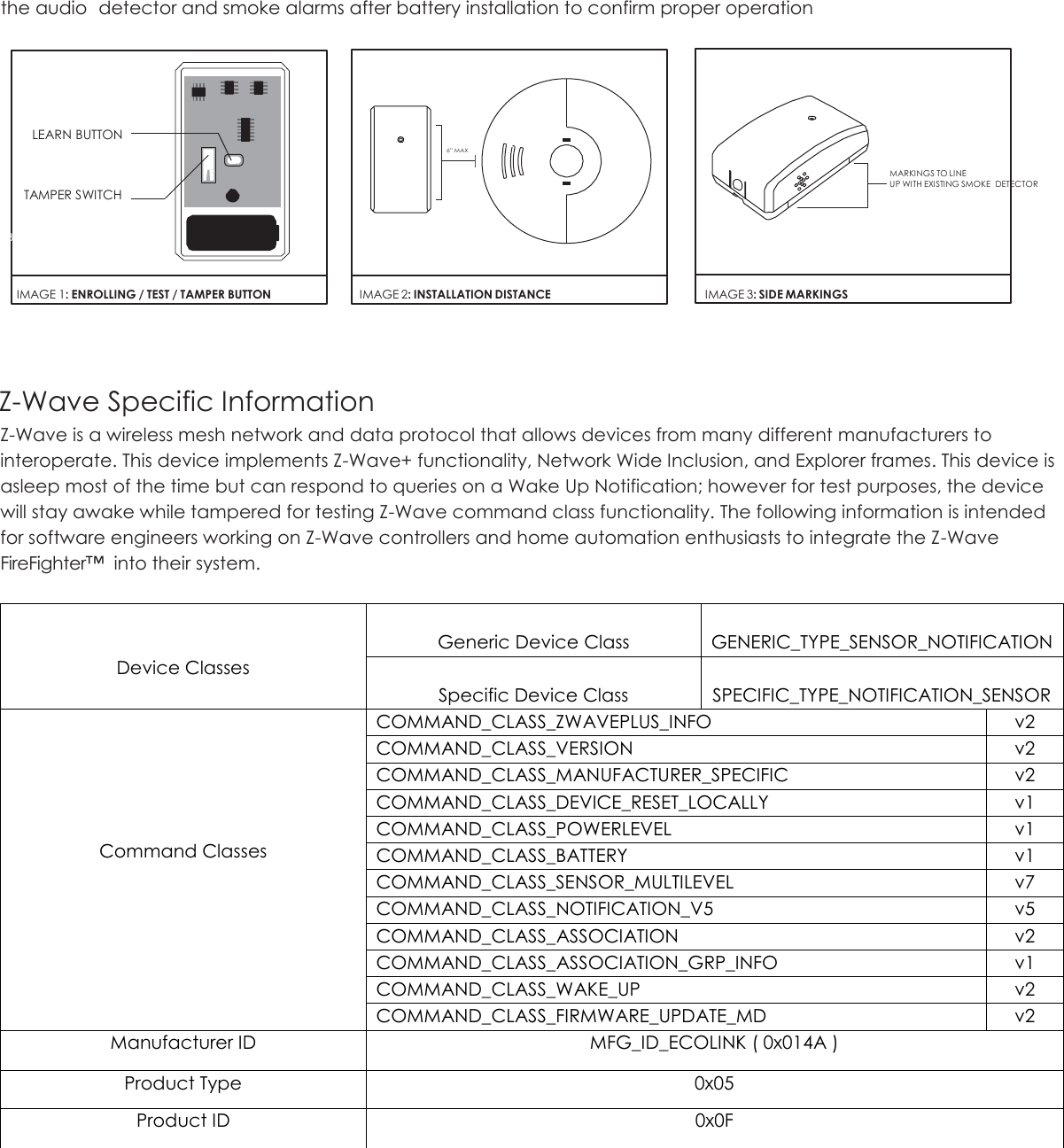 the audio  detector and smoke alarms after battery installation to confirm proper operation             LEARN BUTTON                                                                                                                                                                                                                                                                                     6” MAX         TAMPER SWITCH         MARKINGS TO LINE       UP WITH EXISTING SMOKE  DETECTOR  BATT      IMAGE 1: ENROLLING / TEST / TAMPER BUTTON   IMAGE 2: INSTALLATION DISTANCE   IMAGE 3: SIDE MARKINGS   Z-Wave Specific Information Z-Wave is a wireless mesh network and data protocol that allows devices from many different manufacturers to interoperate. This device implements Z-Wave+ functionality, Network Wide Inclusion, and Explorer frames. This device is asleep most of the time but can respond to queries on a Wake Up Notification; however for test purposes, the device will stay awake while tampered for testing Z-Wave command class functionality. The following information is intended for software engineers working on Z-Wave controllers and home automation enthusiasts to integrate the Z-Wave FireFighter™  into their system.    Device Classes  Generic Device Class  GENERIC_TYPE_SENSOR_NOTIFICATION  Specific Device Class  SPECIFIC_TYPE_NOTIFICATION_SENSOR      Command Classes COMMAND_CLASS_ZWAVEPLUS_INFO v2 COMMAND_CLASS_VERSION v2 COMMAND_CLASS_MANUFACTURER_SPECIFIC v2 COMMAND_CLASS_DEVICE_RESET_LOCALLY v1 COMMAND_CLASS_POWERLEVEL v1 COMMAND_CLASS_BATTERY v1 COMMAND_CLASS_SENSOR_MULTILEVEL v7 COMMAND_CLASS_NOTIFICATION_V5 v5 COMMAND_CLASS_ASSOCIATION v2 COMMAND_CLASS_ASSOCIATION_GRP_INFO v1 COMMAND_CLASS_WAKE_UP v2 COMMAND_CLASS_FIRMWARE_UPDATE_MD v2 Manufacturer ID MFG_ID_ECOLINK ( 0x014A ) Product Type 0x05 Product ID 0x0F    