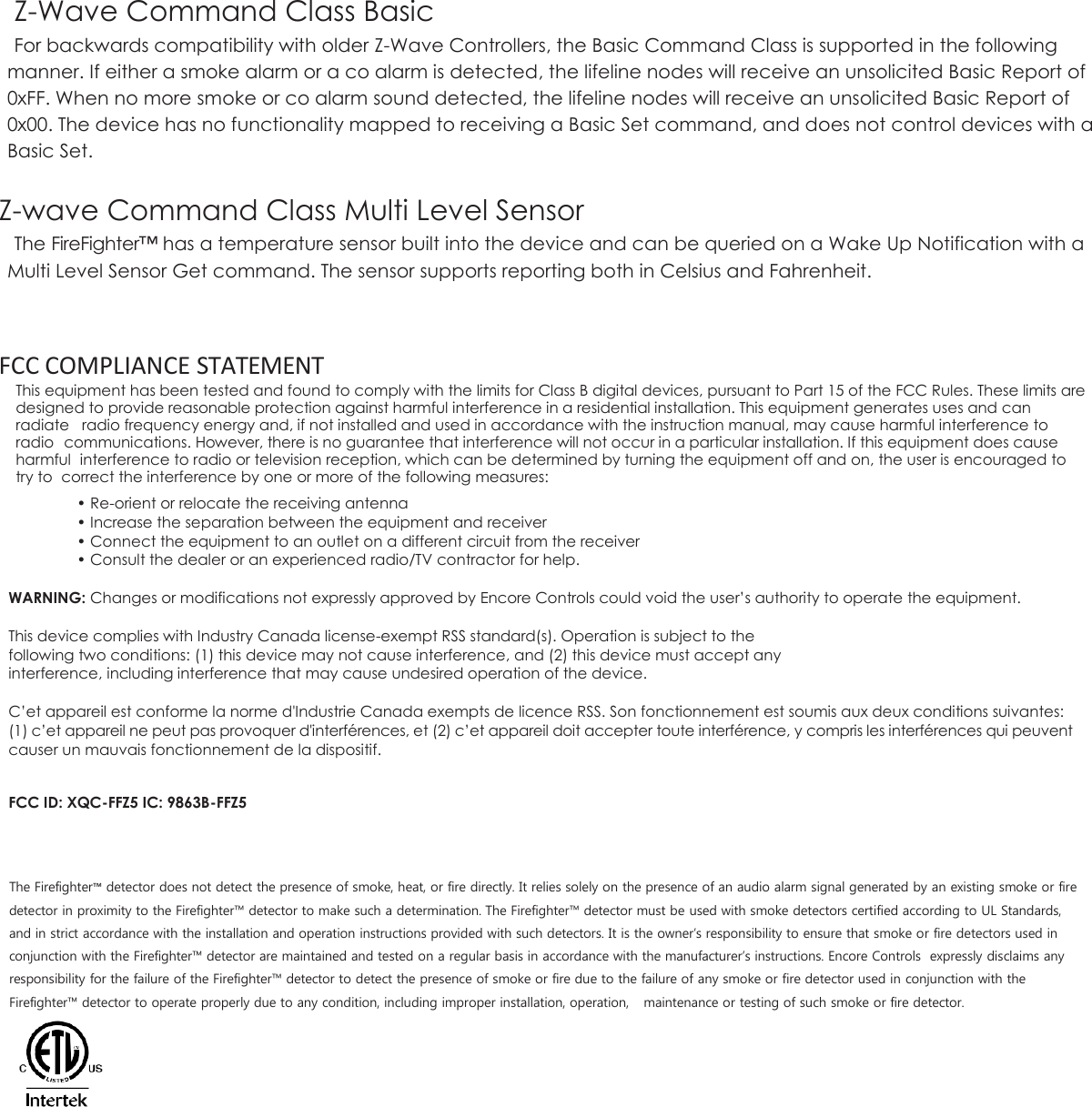 Z-Wave Command Class Basic For backwards compatibility with older Z-Wave Controllers, the Basic Command Class is supported in the following manner. If either a smoke alarm or a co alarm is detected, the lifeline nodes will receive an unsolicited Basic Report of 0xFF. When no more smoke or co alarm sound detected, the lifeline nodes will receive an unsolicited Basic Report of 0x00. The device has no functionality mapped to receiving a Basic Set command, and does not control devices with a Basic Set.  Z-wave Command Class Multi Level Sensor The FireFighter™ has a temperature sensor built into the device and can be queried on a Wake Up Notification with a Multi Level Sensor Get command. The sensor supports reporting both in Celsius and Fahrenheit.    FCC COMPLIANCE STATEMENT This equipment has been tested and found to comply with the limits for Class B digital devices, pursuant to Part 15 of the FCC Rules. These limits are designed to provide reasonable protection against harmful interference in a residential installation. This equipment generates uses and can radiate  radio frequency energy and, if not installed and used in accordance with the instruction manual, may cause harmful interference to radio  communications. However, there is no guarantee that interference will not occur in a particular installation. If this equipment does cause harmful  interference to radio or television reception, which can be determined by turning the equipment off and on, the user is encouraged to try to  correct the interference by one or more of the following measures: • Re-orient or relocate the receiving antenna • Increase the separation between the equipment and receiver • Connect the equipment to an outlet on a different circuit from the receiver • Consult the dealer or an experienced radio/TV contractor for help.  WARNING: Changes or modifications not expressly approved by Encore Controls could void the user’s authority to operate the equipment.  This device complies with Industry Canada license-exempt RSS standard(s). Operation is subject to the following two conditions: (1) this device may not cause interference, and (2) this device must accept any interference, including interference that may cause undesired operation of the device.  C’et appareil est conforme la norme d&apos;Industrie Canada exempts de licence RSS. Son fonctionnement est soumis aux deux conditions suivantes: (1) c’et appareil ne peut pas provoquer d&apos;interférences, et (2) c’et appareil doit accepter toute interférence, y compris les interférences qui peuvent causer un mauvais fonctionnement de la dispositif.   FCC ID: XQC-FFZ5 IC: 9863B-FFZ5    The Firefighter™ detector does not detect the presence of smoke, heat, or fire directly. It relies solely on the presence of an audio alarm signal generated by an existing smoke or fire detector in proximity to the Firefighter™ detector to make such a determination. The Firefighter™ detector must be used with smoke detectors certified according to UL Standards, and in strict accordance with the installation and operation instructions provided with such detectors. It is the owner’s responsibility to ensure that smoke or fire detectors used in conjunction with the Firefighter™ detector are maintained and tested on a regular basis in accordance with the manufacturer’s instructions. Encore Controls  expressly disclaims any responsibility for the failure of the Firefighter™ detector to detect the presence of smoke or fire due to the failure of any smoke or fire detector used in conjunction with the Firefighter™ detector to operate properly due to any condition, including improper installation, operation,  maintenance or testing of such smoke or fire detector. 