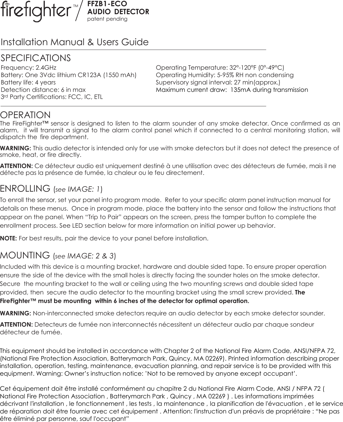 TM FFZB1-ECO AUDIO  DETECTOR patent pending  Installation Manual &amp; Users Guide SPECIFICATIONS Frequency: 2.4GHz  Operating Temperature: 32°-120°F (0°-49°C) Battery: One 3Vdc lithium CR123A (1550 mAh)  Operating Humidity: 5-95% RH non condensing Battery life: 4 years  Supervisory signal interval: 27 min(approx.) Detection distance: 6 in max  Maximum current draw:  135mA during transmission 3rd Party Certifications: FCC, IC, ETL   OPERATION The FireFighter™ sensor is designed to listen to the alarm  sounder of any smoke detector. Once confirmed as an alarm,  it will transmit a signal to the alarm control panel which if connected to a central monitoring station, will dispatch the  fire department. WARNING: This audio detector is intended only for use with smoke detectors but it does not detect the presence of smoke, heat, or fire directly. ATTENTION: Ce détecteur audio est uniquement destiné à une utilisation avec des détecteurs de fumée, mais il ne détecte pas la présence de fumée, la chaleur ou le feu directement.  ENROLLING (see IMAGE: 1) To enroll the sensor, set your panel into program mode.  Refer to your specific alarm panel instruction manual for details on these menus.  Once in program mode, place the battery into the sensor and follow the instructions that appear on the panel. When “Trip to Pair” appears on the screen, press the tamper button to complete the enrollment process. See LED section below for more information on initial power up behavior.   NOTE: For best results, pair the device to your panel before installation.   MOUNTING (see IMAGE: 2 &amp; 3) Included with this device is a mounting bracket, hardware and double sided tape. To ensure proper operation ensure the side of the device with the small holes is directly facing the sounder holes on the smoke detector. Secure  the mounting bracket to the wall or ceiling using the two mounting screws and double sided tape provided, then  secure the audio detector to the mounting bracket using the small screw provided. The FireFighter™ must be mounting  within 6 inches of the detector for optimal operation. WARNING: Non-interconnected smoke detectors require an audio detector by each smoke detector sounder. ATTENTION: Detecteurs de fumée non interconnectés nécessitent un détecteur audio par chaque sondeur détecteur de fumée.  This equipment should be installed in accordance with Chapter 2 of the National Fire Alarm Code, ANSI/NFPA 72, (National Fire Protection Association, Batterymarch Park, Quincy, MA 02269). Printed information describing proper installation, operation, testing, maintenance, evacuation planning, and repair service is to be provided with this equipment. Warning: Owner’s instruction notice: ’Not to be removed by anyone except occupant’.  Cet équipement doit être installé conformément au chapitre 2 du National Fire Alarm Code, ANSI / NFPA 72 ( National Fire Protection Association , Batterymarch Park , Quincy , MA 02269 ) . Les informations imprimées décrivant l&apos;installation , le fonctionnement , les tests , la maintenance , la planification de l&apos;évacuation , et le service de réparation doit être fournie avec cet équipement . Attention: l&apos;instruction d&apos;un préavis de propriétaire : “Ne pas être éliminé par personne, sauf l&apos;occupant”     