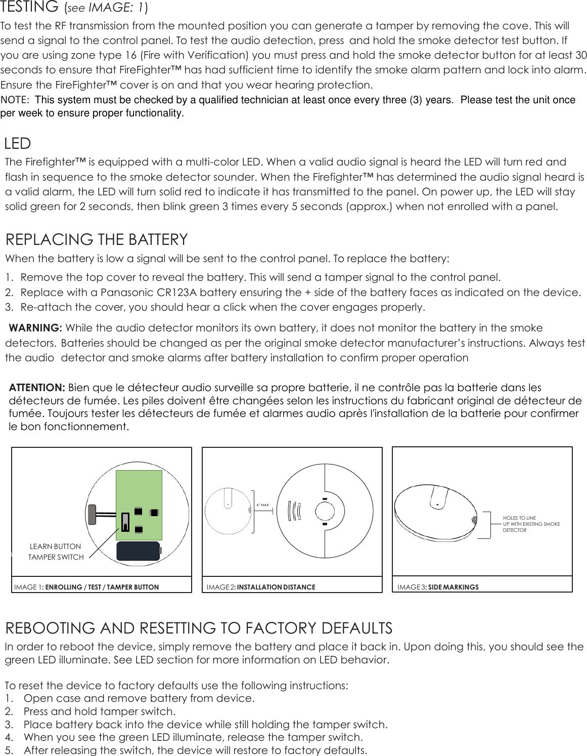 TESTING (see IMAGE: 1) To test the RF transmission from the mounted position you can generate a tamper by removing the cove. This will send a signal to the control panel. To test the audio detection, press  and hold the smoke detector test button. If you are using zone type 16 (Fire with Verification) you must press and hold the smoke detector button for at least 30 seconds to ensure that FireFighter™ has had sufficient time to identify the smoke alarm pattern and lock into alarm. Ensure the FireFighter™ cover is on and that you wear hearing protection.   NOTE:  This system must be checked by a qualified technician at least once every three (3) years.  Please test the unit once per week to ensure proper functionality.  LED The Firefighter™ is equipped with a multi-color LED. When a valid audio signal is heard the LED will turn red and flash in sequence to the smoke detector sounder. When the Firefighter™ has determined the audio signal heard is a valid alarm, the LED will turn solid red to indicate it has transmitted to the panel. On power up, the LED will stay solid green for 2 seconds, then blink green 3 times every 5 seconds (approx.) when not enrolled with a panel.   REPLACING THE BATTERY When the battery is low a signal will be sent to the control panel. To replace the battery: 1. Remove the top cover to reveal the battery. This will send a tamper signal to the control panel. 2. Replace with a Panasonic CR123A battery ensuring the + side of the battery faces as indicated on the device. 3. Re-attach the cover, you should hear a click when the cover engages properly. WARNING: While the audio detector monitors its own battery, it does not monitor the battery in the smoke detectors.  Batteries should be changed as per the original smoke detector manufacturer’s instructions. Always test the audio  detector and smoke alarms after battery installation to confirm proper operation  ATTENTION: Bien que le détecteur audio surveille sa propre batterie, il ne contrôle pas la batterie dans les détecteurs de fumée. Les piles doivent être changées selon les instructions du fabricant original de détecteur de fumée. Toujours tester les détecteurs de fumée et alarmes audio après l&apos;installation de la batterie pour confirmer le bon fonctionnement.                                                                                                                                                                                                                                                                    REBOOTING AND RESETTING TO FACTORY DEFAULTS In order to reboot the device, simply remove the battery and place it back in. Upon doing this, you should see the green LED illuminate. See LED section for more information on LED behavior.   To reset the device to factory defaults use the following instructions: 1. Open case and remove battery from device. 2. Press and hold tamper switch.  3. Place battery back into the device while still holding the tamper switch. 4. When you see the green LED illuminate, release the tamper switch.  5. After releasing the switch, the device will restore to factory defaults.    LEARN BUTTON TAMPER SWITCH  IMAGE 1: ENROLLING / TEST / TAMPER BUTTON  B   IMAGE 2: INSTALLATION DISTANCE HOLES TO LINE UP WITH EXISTING SMOKE DETECTOR  IMAGE 3: SIDE MARKINGS 