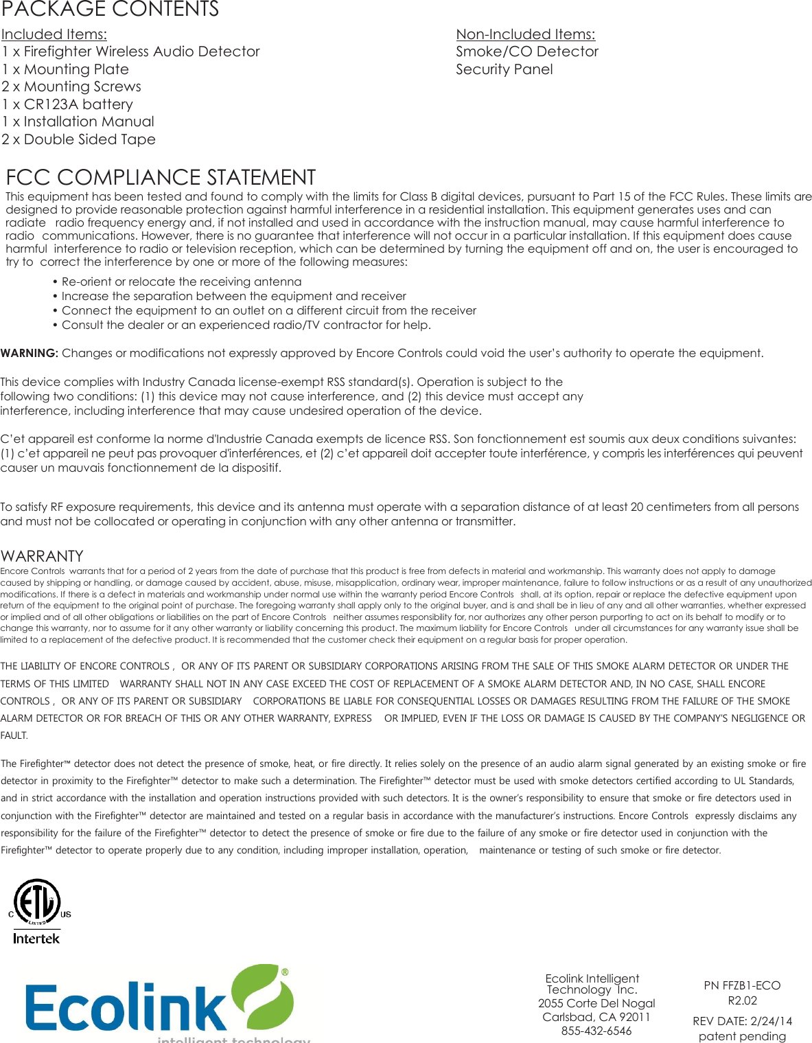 PACKAGE CONTENTS Included Items:              Non-Included Items: 1 x Firefighter Wireless Audio Detector        Smoke/CO Detector 1 x Mounting Plate              Security Panel 2 x Mounting Screws 1 x CR123A battery 1 x Installation Manual 2 x Double Sided Tape  FCC COMPLIANCE STATEMENT This equipment has been tested and found to comply with the limits for Class B digital devices, pursuant to Part 15 of the FCC Rules. These limits are designed to provide reasonable protection against harmful interference in a residential installation. This equipment generates uses and can radiate  radio frequency energy and, if not installed and used in accordance with the instruction manual, may cause harmful interference to radio  communications. However, there is no guarantee that interference will not occur in a particular installation. If this equipment does cause harmful  interference to radio or television reception, which can be determined by turning the equipment off and on, the user is encouraged to try to  correct the interference by one or more of the following measures: • Re-orient or relocate the receiving antenna • Increase the separation between the equipment and receiver • Connect the equipment to an outlet on a different circuit from the receiver • Consult the dealer or an experienced radio/TV contractor for help.  WARNING: Changes or modifications not expressly approved by Encore Controls could void the user’s authority to operate the equipment.  This device complies with Industry Canada license-exempt RSS standard(s). Operation is subject to the following two conditions: (1) this device may not cause interference, and (2) this device must accept any interference, including interference that may cause undesired operation of the device.  C’et appareil est conforme la norme d&apos;Industrie Canada exempts de licence RSS. Son fonctionnement est soumis aux deux conditions suivantes: (1) c’et appareil ne peut pas provoquer d&apos;interférences, et (2) c’et appareil doit accepter toute interférence, y compris les interférences qui peuvent causer un mauvais fonctionnement de la dispositif.   To satisfy RF exposure requirements, this device and its antenna must operate with a separation distance of at least 20 centimeters from all persons and must not be collocated or operating in conjunction with any other antenna or transmitter.   WARRANTY Encore Controls  warrants that for a period of 2 years from the date of purchase that this product is free from defects in material and workmanship. This warranty does not apply to damage caused by shipping or handling, or damage caused by accident, abuse, misuse, misapplication, ordinary wear, improper maintenance, failure to follow instructions or as a result of any unauthorized modifications. If there is a defect in materials and workmanship under normal use within the warranty period Encore Controls   shall, at its option, repair or replace the defective equipment upon return of the equipment to the original point of purchase. The foregoing warranty shall apply only to the original buyer, and is and shall be in lieu of any and all other warranties, whether expressed or implied and of all other obligations or liabilities on the part of Encore Controls   neither assumes responsibility for, nor authorizes any other person purporting to act on its behalf to modify or to change this warranty, nor to assume for it any other warranty or liability concerning this product. The maximum liability for Encore Controls   under all circumstances for any warranty issue shall be limited to a replacement of the defective product. It is recommended that the customer check their equipment on a regular basis for proper operation.  THE LIABILITY OF ENCORE CONTROLS ,  OR ANY OF ITS PARENT OR SUBSIDIARY CORPORATIONS ARISING FROM THE SALE OF THIS SMOKE ALARM DETECTOR OR UNDER THE TERMS OF THIS LIMITED  WARRANTY SHALL NOT IN ANY CASE EXCEED THE COST OF REPLACEMENT OF A SMOKE ALARM DETECTOR AND, IN NO CASE, SHALL ENCORE CONTROLS ,  OR ANY OF ITS PARENT OR SUBSIDIARY  CORPORATIONS BE LIABLE FOR CONSEQUENTIAL LOSSES OR DAMAGES RESULTING FROM THE FAILURE OF THE SMOKE ALARM DETECTOR OR FOR BREACH OF THIS OR ANY OTHER WARRANTY, EXPRESS  OR IMPLIED, EVEN IF THE LOSS OR DAMAGE IS CAUSED BY THE COMPANY’S NEGLIGENCE OR FAULT.  The Firefighter™ detector does not detect the presence of smoke, heat, or fire directly. It relies solely on the presence of an audio alarm signal generated by an existing smoke or fire detector in proximity to the Firefighter™ detector to make such a determination. The Firefighter™ detector must be used with smoke detectors certified according to UL Standards, and in strict accordance with the installation and operation instructions provided with such detectors. It is the owner’s responsibility to ensure that smoke or fire detectors used in conjunction with the Firefighter™ detector are maintained and tested on a regular basis in accordance with the manufacturer’s instructions. Encore Controls  expressly disclaims any responsibility for the failure of the Firefighter™ detector to detect the presence of smoke or fire due to the failure of any smoke or fire detector used in conjunction with the Firefighter™ detector to operate properly due to any condition, including improper installation, operation,  maintenance or testing of such smoke or fire detector.              Ecolink Intelligent Technology  Inc. 2055 Corte Del Nogal Carlsbad, CA 92011 855-432-6546  PN FFZB1-ECO  R2.02 REV DATE: 2/24/14 patent pending   