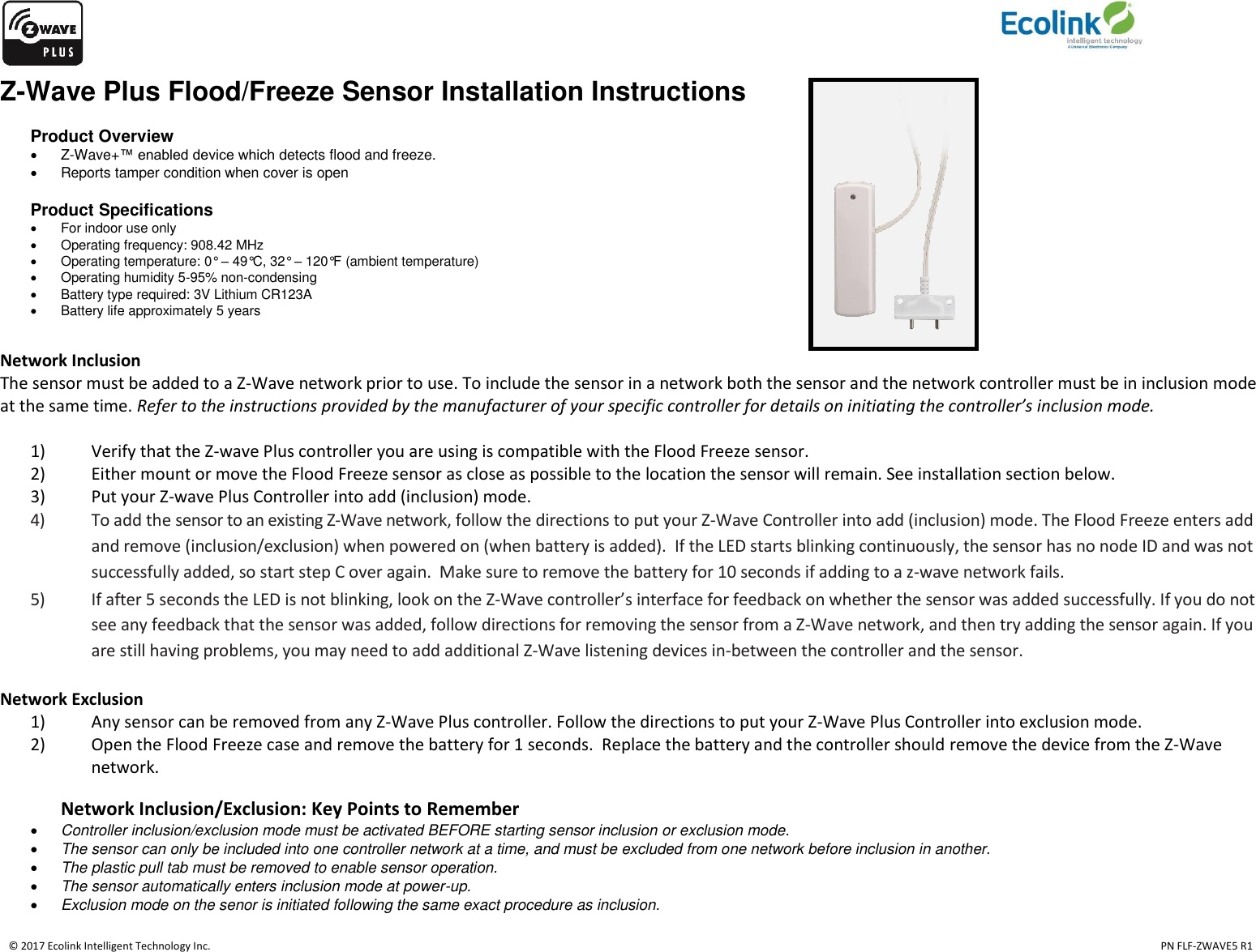    © 2017 Ecolink Intelligent Technology Inc.                                                                                                                                                                                                                                  PN FLF-ZWAVE5 R1 Z-Wave Plus Flood/Freeze Sensor Installation Instructions  Product Overview   Z-Wave+™ enabled device which detects flood and freeze.   Reports tamper condition when cover is open  Product Specifications   For indoor use only   Operating frequency: 908.42 MHz   Operating temperature: 0° – 49°C, 32° – 120°F (ambient temperature)   Operating humidity 5-95% non-condensing   Battery type required: 3V Lithium CR123A   Battery life approximately 5 years  Network Inclusion The sensor must be added to a Z-Wave network prior to use. To include the sensor in a network both the sensor and the network controller must be in inclusion mode at the same time. Refer to the instructions provided by the manufacturer of your specific controller for details on initiating the controller’s inclusion mode.   1) Verify that the Z-wave Plus controller you are using is compatible with the Flood Freeze sensor. 2) Either mount or move the Flood Freeze sensor as close as possible to the location the sensor will remain. See installation section below. 3) Put your Z-wave Plus Controller into add (inclusion) mode.  4) To add the sensor to an existing Z-Wave network, follow the directions to put your Z-Wave Controller into add (inclusion) mode. The Flood Freeze enters add and remove (inclusion/exclusion) when powered on (when battery is added).  If the LED starts blinking continuously, the sensor has no node ID and was not successfully added, so start step C over again.  Make sure to remove the battery for 10 seconds if adding to a z-wave network fails.   5) If after 5 seconds the LED is not blinking, look on the Z-Wave controller’s interface for feedback on whether the sensor was added successfully. If you do not see any feedback that the sensor was added, follow directions for removing the sensor from a Z-Wave network, and then try adding the sensor again. If you are still having problems, you may need to add additional Z-Wave listening devices in-between the controller and the sensor.  Network Exclusion 1) Any sensor can be removed from any Z-Wave Plus controller. Follow the directions to put your Z-Wave Plus Controller into exclusion mode. 2) Open the Flood Freeze case and remove the battery for 1 seconds.  Replace the battery and the controller should remove the device from the Z-Wave network.       Network Inclusion/Exclusion: Key Points to Remember  Controller inclusion/exclusion mode must be activated BEFORE starting sensor inclusion or exclusion mode.  The sensor can only be included into one controller network at a time, and must be excluded from one network before inclusion in another.  The plastic pull tab must be removed to enable sensor operation.  The sensor automatically enters inclusion mode at power-up.  Exclusion mode on the senor is initiated following the same exact procedure as inclusion.  