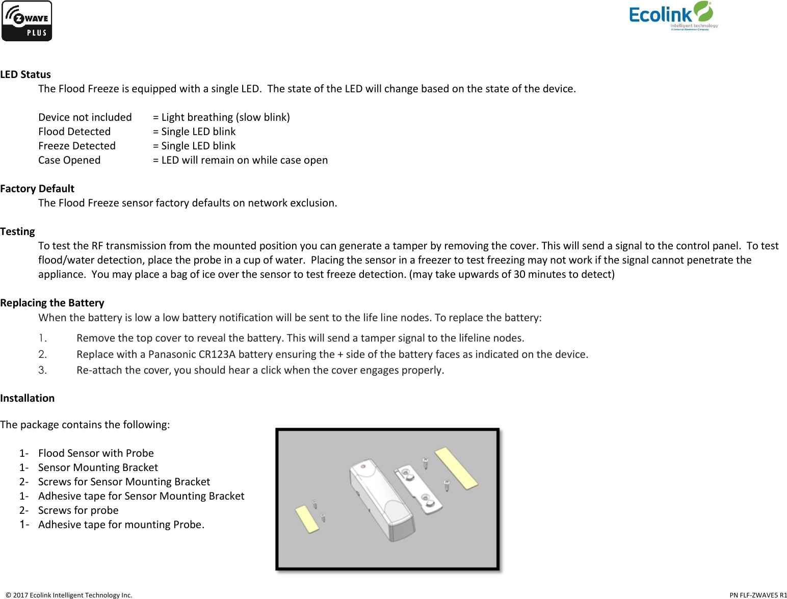    © 2017 Ecolink Intelligent Technology Inc.                                                                                                                                                                                                                                  PN FLF-ZWAVE5 R1  LED Status   The Flood Freeze is equipped with a single LED.  The state of the LED will change based on the state of the device.     Device not included  = Light breathing (slow blink)   Flood Detected    = Single LED blink   Freeze Detected  = Single LED blink   Case Opened    = LED will remain on while case open     Factory Default The Flood Freeze sensor factory defaults on network exclusion.   Testing To test the RF transmission from the mounted position you can generate a tamper by removing the cover. This will send a signal to the control panel.  To test flood/water detection, place the probe in a cup of water.  Placing the sensor in a freezer to test freezing may not work if the signal cannot penetrate the appliance.  You may place a bag of ice over the sensor to test freeze detection. (may take upwards of 30 minutes to detect)   Replacing the Battery When the battery is low a low battery notification will be sent to the life line nodes. To replace the battery: 1. Remove the top cover to reveal the battery. This will send a tamper signal to the lifeline nodes. 2. Replace with a Panasonic CR123A battery ensuring the + side of the battery faces as indicated on the device. 3. Re-attach the cover, you should hear a click when the cover engages properly.  Installation The package contains the following:    1- Flood Sensor with Probe 1- Sensor Mounting Bracket 2- Screws for Sensor Mounting Bracket 1- Adhesive tape for Sensor Mounting Bracket 2- Screws for probe 1-  Adhesive tape for mounting Probe.      