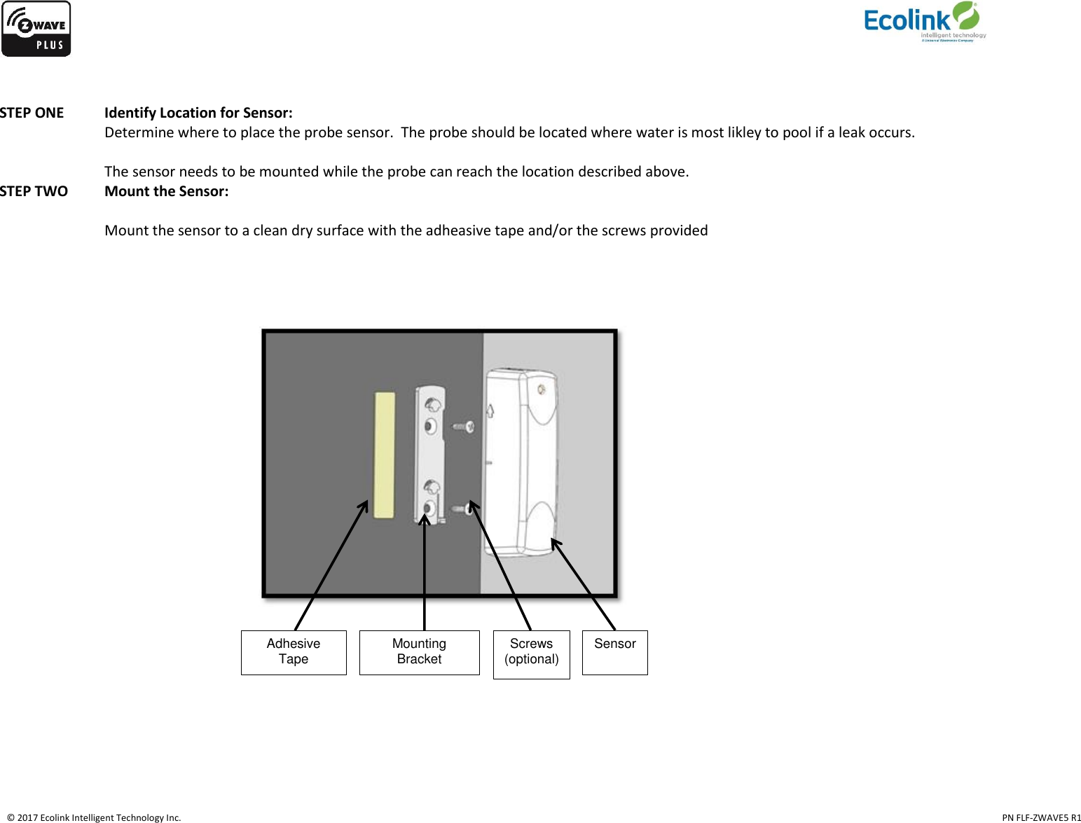    © 2017 Ecolink Intelligent Technology Inc.                                                                                                                                                                                                                                  PN FLF-ZWAVE5 R1   STEP ONE Identify Location for Sensor:   Determine where to place the probe sensor.  The probe should be located where water is most likley to pool if a leak occurs.    The sensor needs to be mounted while the probe can reach the location described above. STEP TWO  Mount the Sensor:  Mount the sensor to a clean dry surface with the adheasive tape and/or the screws provided                                      Adhesive Tape  Mounting Bracket  Screws (optional)  Sensor    