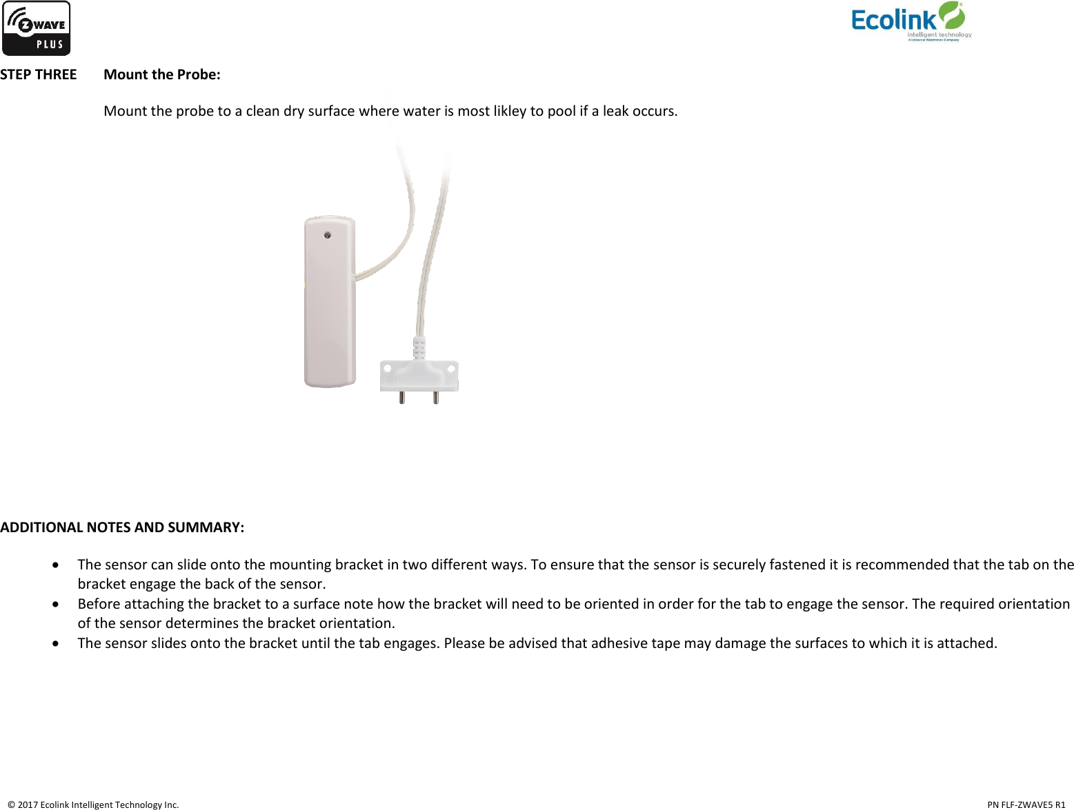    © 2017 Ecolink Intelligent Technology Inc.                                                                                                                                                                                                                                  PN FLF-ZWAVE5 R1 STEP THREE  Mount the Probe: Mount the probe to a clean dry surface where water is most likley to pool if a leak occurs.                  ADDITIONAL NOTES AND SUMMARY:    The sensor can slide onto the mounting bracket in two different ways. To ensure that the sensor is securely fastened it is recommended that the tab on the bracket engage the back of the sensor.  Before attaching the bracket to a surface note how the bracket will need to be oriented in order for the tab to engage the sensor. The required orientation of the sensor determines the bracket orientation.   The sensor slides onto the bracket until the tab engages. Please be advised that adhesive tape may damage the surfaces to which it is attached.   