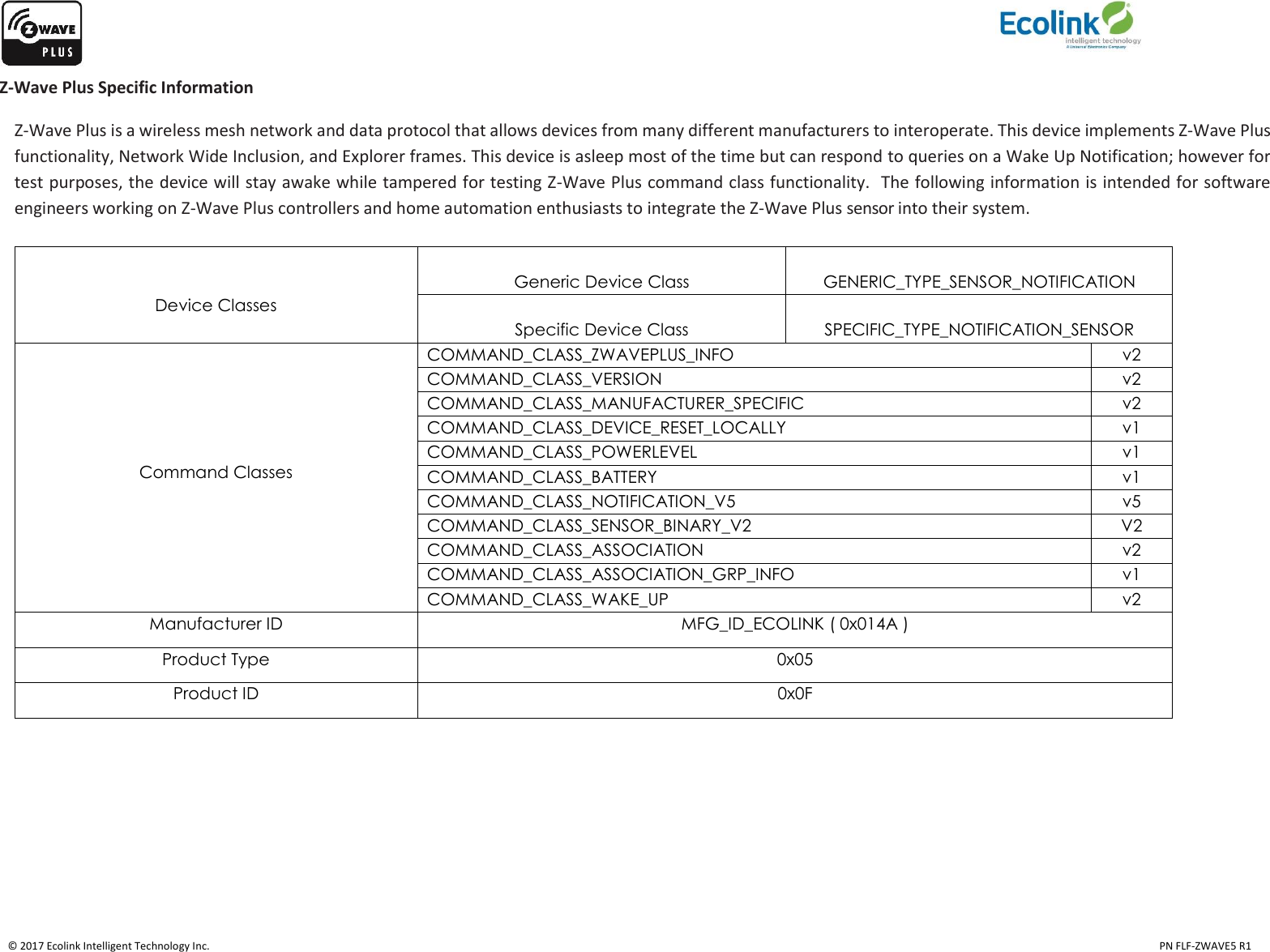    © 2017 Ecolink Intelligent Technology Inc.                                                                                                                                                                                                                                  PN FLF-ZWAVE5 R1 Z-Wave Plus Specific Information Z-Wave Plus is a wireless mesh network and data protocol that allows devices from many different manufacturers to interoperate. This device implements Z-Wave Plus functionality, Network Wide Inclusion, and Explorer frames. This device is asleep most of the time but can respond to queries on a Wake Up Notification; however for test purposes, the device will stay awake while tampered for testing Z-Wave Plus command class functionality.  The following information is intended for software engineers working on Z-Wave Plus controllers and home automation enthusiasts to integrate the Z-Wave Plus sensor into their system.    Device Classes  Generic Device Class  GENERIC_TYPE_SENSOR_NOTIFICATION  Specific Device Class  SPECIFIC_TYPE_NOTIFICATION_SENSOR      Command Classes COMMAND_CLASS_ZWAVEPLUS_INFO v2 COMMAND_CLASS_VERSION v2 COMMAND_CLASS_MANUFACTURER_SPECIFIC v2 COMMAND_CLASS_DEVICE_RESET_LOCALLY v1 COMMAND_CLASS_POWERLEVEL v1 COMMAND_CLASS_BATTERY v1 COMMAND_CLASS_NOTIFICATION_V5 v5 COMMAND_CLASS_SENSOR_BINARY_V2 V2 COMMAND_CLASS_ASSOCIATION v2 COMMAND_CLASS_ASSOCIATION_GRP_INFO v1 COMMAND_CLASS_WAKE_UP v2 Manufacturer ID MFG_ID_ECOLINK ( 0x014A ) Product Type 0x05 Product ID 0x0F  