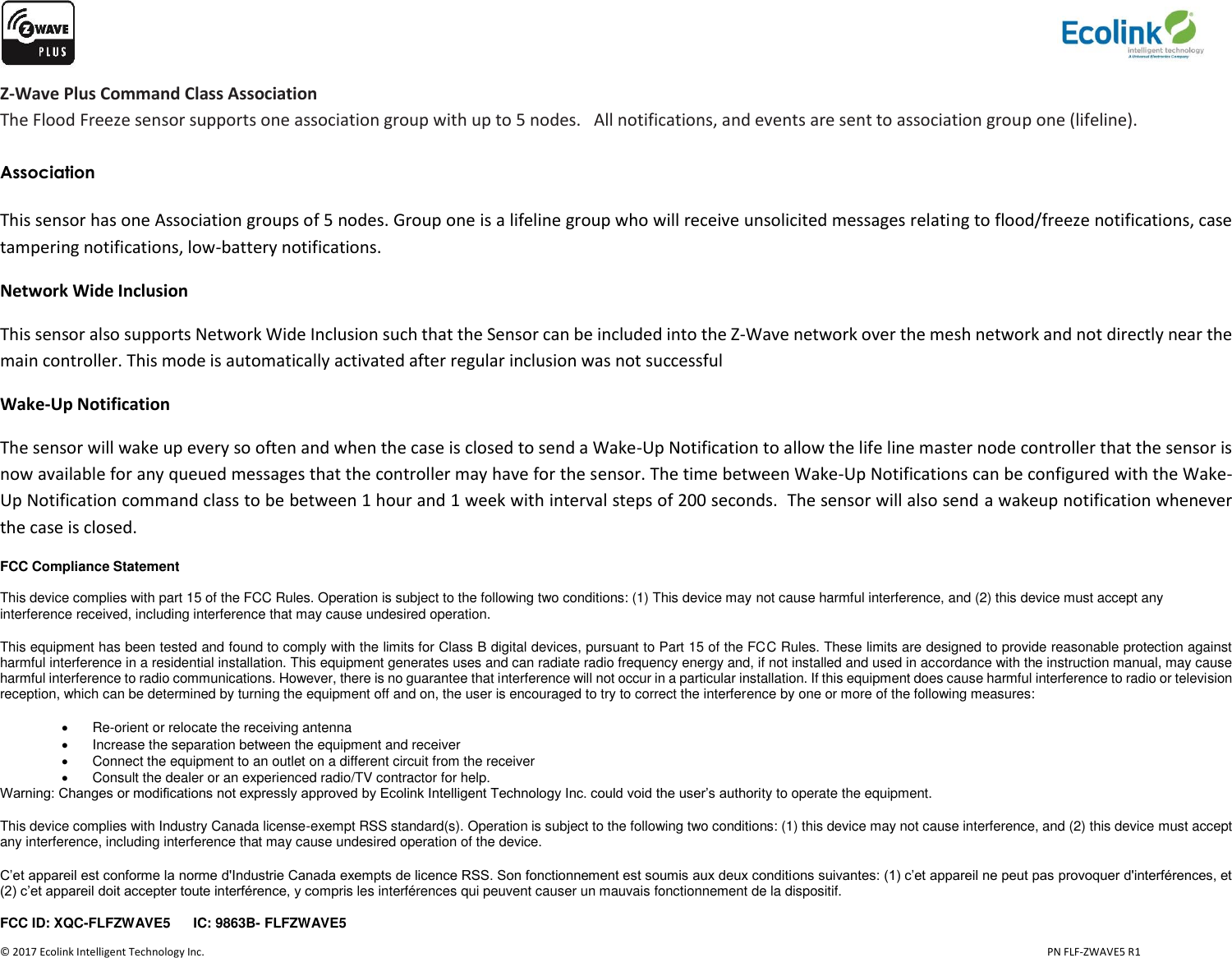                   © 2017 Ecolink Intelligent Technology Inc.                            PN FLF-ZWAVE5 R1 Z-Wave Plus Command Class Association The Flood Freeze sensor supports one association group with up to 5 nodes.   All notifications, and events are sent to association group one (lifeline).  Association  This sensor has one Association groups of 5 nodes. Group one is a lifeline group who will receive unsolicited messages relating to flood/freeze notifications, case tampering notifications, low-battery notifications.  Network Wide Inclusion This sensor also supports Network Wide Inclusion such that the Sensor can be included into the Z-Wave network over the mesh network and not directly near the main controller. This mode is automatically activated after regular inclusion was not successful Wake-Up Notification The sensor will wake up every so often and when the case is closed to send a Wake-Up Notification to allow the life line master node controller that the sensor is now available for any queued messages that the controller may have for the sensor. The time between Wake-Up Notifications can be configured with the Wake-Up Notification command class to be between 1 hour and 1 week with interval steps of 200 seconds.  The sensor will also send a wakeup notification whenever the case is closed. FCC Compliance Statement  This device complies with part 15 of the FCC Rules. Operation is subject to the following two conditions: (1) This device may not cause harmful interference, and (2) this device must accept any interference received, including interference that may cause undesired operation. This equipment has been tested and found to comply with the limits for Class B digital devices, pursuant to Part 15 of the FCC Rules. These limits are designed to provide reasonable protection against harmful interference in a residential installation. This equipment generates uses and can radiate radio frequency energy and, if not installed and used in accordance with the instruction manual, may cause harmful interference to radio communications. However, there is no guarantee that interference will not occur in a particular installation. If this equipment does cause harmful interference to radio or television reception, which can be determined by turning the equipment off and on, the user is encouraged to try to correct the interference by one or more of the following measures:  Re-orient or relocate the receiving antenna   Increase the separation between the equipment and receiver   Connect the equipment to an outlet on a different circuit from the receiver   Consult the dealer or an experienced radio/TV contractor for help. Warning: Changes or modifications not expressly approved by Ecolink Intelligent Technology Inc. could void the user’s authority to operate the equipment. This device complies with Industry Canada license-exempt RSS standard(s). Operation is subject to the following two conditions: (1) this device may not cause interference, and (2) this device must accept any interference, including interference that may cause undesired operation of the device. C’et appareil est conforme la norme d&apos;Industrie Canada exempts de licence RSS. Son fonctionnement est soumis aux deux conditions suivantes: (1) c’et appareil ne peut pas provoquer d&apos;interférences, et (2) c’et appareil doit accepter toute interférence, y compris les interférences qui peuvent causer un mauvais fonctionnement de la dispositif. FCC ID: XQC-FLFZWAVE5      IC: 9863B- FLFZWAVE5   