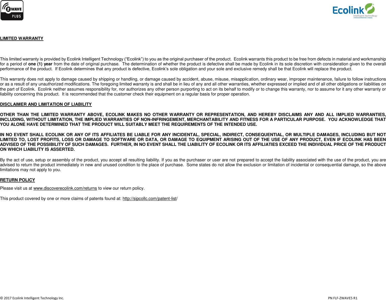                   © 2017 Ecolink Intelligent Technology Inc.                            PN FLF-ZWAVE5 R1  LIMITED WARRANTY  This limited warranty is provided by Ecolink Intelligent Technology (“Ecolink”) to you as the original purchaser of the product.  Ecolink warrants this product to be free from defects in material and workmanship for a period of one (1) year from the date of original purchase.  The determination of whether the product is defective shall be made by Ecolink in its sole discretion with consideration given to the overall performance of the product.  If Ecolink determines that any product is defective, Ecolink’s sole obligation and your sole and exclusive remedy shall be that Ecolink will replace the product.   This warranty does not apply to damage caused by shipping or handling, or damage caused by accident, abuse, misuse, misapplication, ordinary wear, improper maintenance, failure to follow instructions or as a result of any unauthorized modifications. The foregoing limited warranty is and shall be in lieu of any and all other warranties, whether expressed or implied and of all other obligations or liabilities on the part of Ecolink.  Ecolink neither assumes responsibility for, nor authorizes any other person purporting to act on its behalf to modify or to change this warranty, nor to assume for it any other warranty or liability concerning this product.  It is recommended that the customer check their equipment on a regular basis for proper operation. DISCLAIMER AND LIMITATION OF LIABILITY OTHER THAN THE  LIMITED WARRANTY  ABOVE,  ECOLINK MAKES  NO  OTHER WARRANTY OR  REPRESENTATION,  AND  HEREBY  DISCLAIMS  ANY  AND  ALL IMPLIED WARRANTIES, INCLUDING, WITHOUT LIMITATION, THE IMPLIED WARRANTIES OF NON-INFRINGEMENT, MERCHANTABILITY AND FITNESS FOR A PARTICULAR PURPOSE.  YOU ACKNOWLEDGE THAT YOU ALONE HAVE DETERMINED THAT THE PRODUCT WILL SUITABLY MEET THE REQUIREMENTS OF THE INTENDED USE. IN NO EVENT SHALL ECOLINK OR ANY OF ITS AFFILIATES BE LIABLE FOR ANY INCIDENTAL, SPECIAL, INDIRECT, CONSEQUENTIAL, OR MULTIPLE DAMAGES, INCLUDING BUT NOT LIMITED TO, LOST PROFITS, LOSS OR DAMAGE TO SOFTWARE OR DATA, OR DAMAGE TO EQUIPMENT ARISING OUT OF THE USE OF ANY PRODUCT, EVEN IF ECOLINK HAS BEEN ADVISED OF THE POSSIBILITY OF SUCH DAMAGES.  FURTHER, IN NO EVENT SHALL THE LIABILITY OF ECOLINK OR ITS AFFILIATIES EXCEED THE INDIVIDUAL PRICE OF THE PRODUCT ON WHICH LIABILITY IS ASSERTED.   By the act of use, setup or assembly of the product, you accept all resulting liability. If you as the purchaser or user are not prepared to accept the liability associated with the use of the product, you are advised to return the product immediately in new and unused condition to the place of purchase.  Some states do not allow the exclusion or limitation of incidental or consequential damage, so the above limitations may not apply to you. RETURN POLICY Please visit us at www.discoverecolink.com/returns to view our return policy. This product covered by one or more claims of patents found at: http://sipcollc.com/patent-list/ 