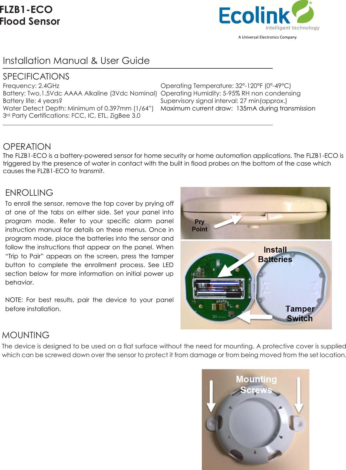 FLZB1-ECO Flood Sensor   Installation Manual &amp; User Guide SPECIFICATIONS Frequency: 2.4GHz  Operating Temperature: 32°-120°F (0°-49°C) Battery: Two,1.5Vdc AAAA Alkaline (3Vdc Nominal)  Operating Humidity: 5-95% RH non condensing Battery life: 4 years?  Supervisory signal interval: 27 min(approx.) Water Detect Depth: Minimum of 0.397mm (1/64”)   Maximum current draw:  135mA during transmission 3rd Party Certifications: FCC, IC, ETL, ZigBee 3.0    OPERATION The FLZB1-ECO is a battery-powered sensor for home security or home automation applications. The FLZB1-ECO is triggered by the presence of water in contact with the built in flood probes on the bottom of the case which causes the FLZB1-ECO to transmit.  ENROLLING  To enroll the sensor, remove the top cover by prying off at  one  of  the  tabs  on  either  side.  Set  your  panel  into program  mode.  Refer  to  your  specific  alarm  panel instruction manual for details on these menus. Once in program mode, place the batteries into the sensor and follow the instructions that appear on the panel. When “Trip  to  Pair”  appears on the  screen,  press  the  tamper button  to  complete  the  enrollment  process.  See  LED section below for more information on initial power up behavior.   NOTE:  For  best  results,  pair  the  device  to  your  panel before installation.    MOUNTING  The device is designed to be used on a flat surface without the need for mounting. A protective cover is supplied which can be screwed down over the sensor to protect it from damage or from being moved from the set location.                        A Universal Electronics Company 