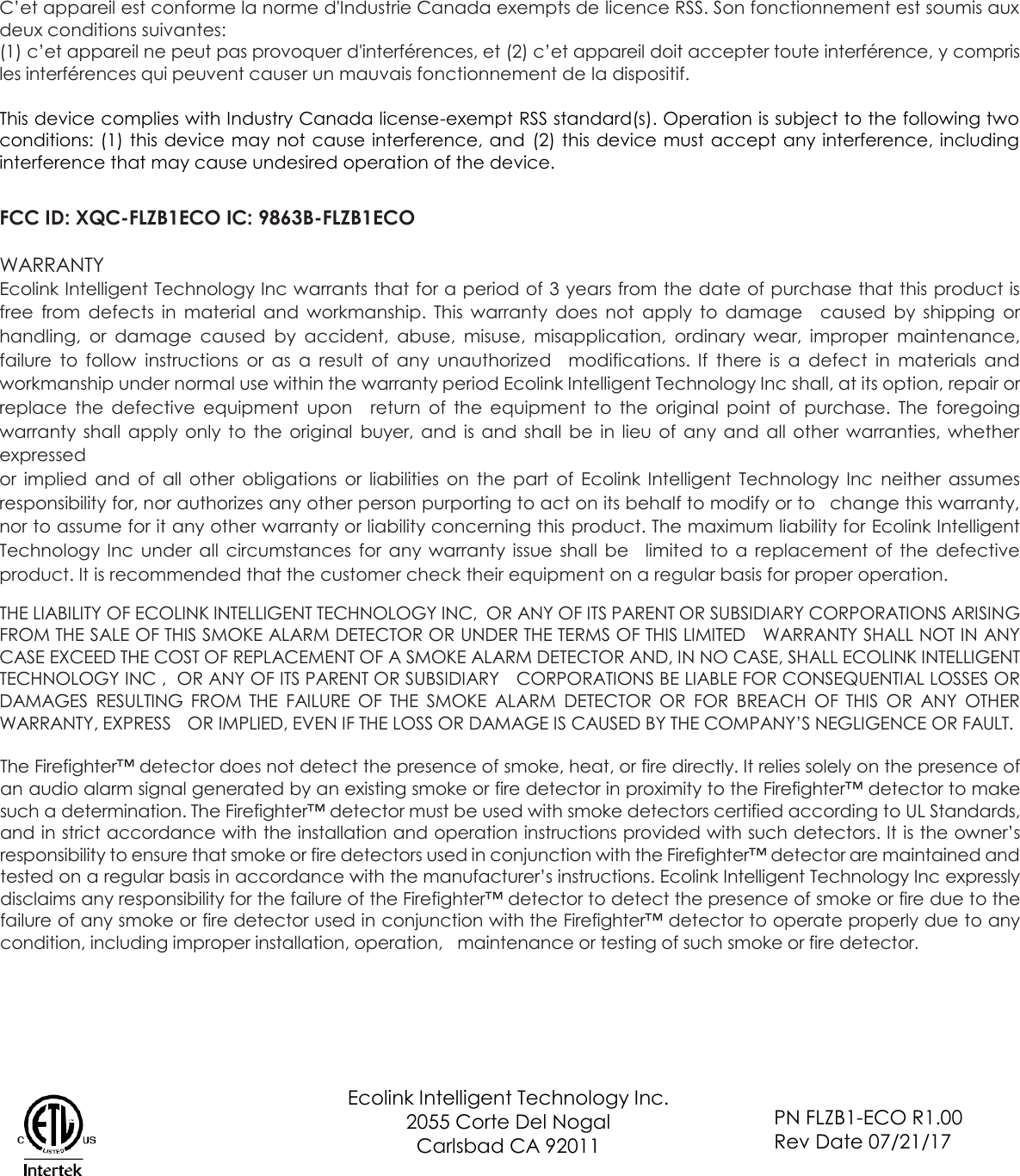 C’et appareil est conforme la norme d&apos;Industrie Canada exempts de licence RSS. Son fonctionnement est soumis aux deux conditions suivantes: (1) c’et appareil ne peut pas provoquer d&apos;interférences, et (2) c’et appareil doit accepter toute interférence, y compris les interférences qui peuvent causer un mauvais fonctionnement de la dispositif.  This device complies with Industry Canada license-exempt RSS standard(s). Operation is subject to the following two conditions: (1) this device may not cause interference, and  (2) this device must accept any interference, including interference that may cause undesired operation of the device.   FCC ID: XQC-FLZB1ECO IC: 9863B-FLZB1ECO  WARRANTY Ecolink Intelligent Technology Inc warrants that for a period of 3 years from the date of purchase that this product is free  from  defects  in  material  and  workmanship.  This  warranty  does  not  apply  to  damage  caused  by  shipping  or handling,  or  damage  caused  by  accident,  abuse,  misuse,  misapplication,  ordinary  wear,  improper  maintenance, failure  to  follow  instructions  or  as a  result  of  any  unauthorized  modifications.  If  there  is  a  defect  in  materials  and workmanship under normal use within the warranty period Ecolink Intelligent Technology Inc shall, at its option, repair or replace  the  defective  equipment  upon  return  of  the  equipment  to  the  original  point  of  purchase.  The  foregoing warranty  shall  apply  only  to  the  original  buyer,  and  is  and  shall  be  in  lieu  of  any  and  all  other  warranties,  whether expressed or  implied  and  of  all  other  obligations  or  liabilities  on  the  part  of  Ecolink Intelligent  Technology  Inc  neither  assumes responsibility for, nor authorizes any other person purporting to act on its behalf to modify or to  change this warranty, nor to assume for it any other warranty or liability concerning this product. The maximum liability for Ecolink Intelligent Technology  Inc  under  all  circumstances for  any  warranty  issue  shall  be  limited to  a  replacement of  the  defective product. It is recommended that the customer check their equipment on a regular basis for proper operation.  THE LIABILITY OF ECOLINK INTELLIGENT TECHNOLOGY INC,  OR ANY OF ITS PARENT OR SUBSIDIARY CORPORATIONS ARISING FROM THE SALE OF THIS SMOKE ALARM DETECTOR OR UNDER THE TERMS OF THIS LIMITED  WARRANTY SHALL NOT IN ANY CASE EXCEED THE COST OF REPLACEMENT OF A SMOKE ALARM DETECTOR AND, IN NO CASE, SHALL ECOLINK INTELLIGENT TECHNOLOGY INC ,  OR ANY OF ITS PARENT OR SUBSIDIARY  CORPORATIONS BE LIABLE FOR CONSEQUENTIAL LOSSES OR DAMAGES  RESULTING  FROM  THE  FAILURE  OF  THE  SMOKE  ALARM  DETECTOR  OR  FOR  BREACH  OF  THIS  OR  ANY  OTHER WARRANTY, EXPRESS  OR IMPLIED, EVEN IF THE LOSS OR DAMAGE IS CAUSED BY THE COMPANY’S NEGLIGENCE OR FAULT.  The Firefighter™ detector does not detect the presence of smoke, heat, or fire directly. It relies solely on the presence of an audio alarm signal generated by an existing smoke or fire detector in proximity to the Firefighter™ detector to make such a determination. The Firefighter™ detector must be used with smoke detectors certified according to UL Standards, and in strict accordance with the installation and operation instructions provided with such detectors. It is the owner’s responsibility to ensure that smoke or fire detectors used in conjunction with the Firefighter™ detector are maintained and tested on a regular basis in accordance with the manufacturer’s instructions. Ecolink Intelligent Technology Inc expressly disclaims any responsibility for the failure of the Firefighter™ detector to detect the presence of smoke or fire due to the failure of any smoke or fire detector used in conjunction with the Firefighter™ detector to operate properly due to any condition, including improper installation, operation,  maintenance or testing of such smoke or fire detector.           Ecolink Intelligent Technology Inc. 2055 Corte Del Nogal Carlsbad CA 92011  PN FLZB1-ECO R1.00 Rev Date 07/21/17 