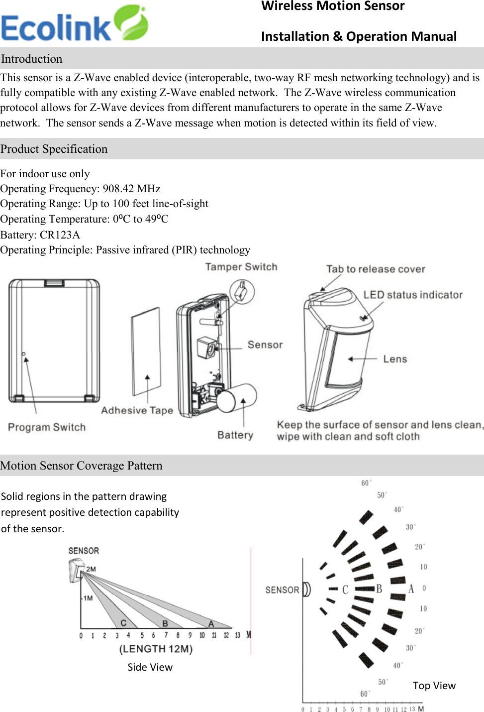    This sensor is a Z-Wave enabled device (interoperable, two-way RF mesh networking technology) and is fully compatible with any existing Z-Wave enabled network.  The Z-Wave wireless communication protocol allows for Z-Wave devices from different manufacturers to operate in the same Z-Wave network.  The sensor sends a Z-Wave message when motion is detected within its field of view.    For indoor use only Operating Frequency: 908.42 MHz Operating Range: Up to 100 feet line-of-sight Operating Temperature: 0⁰C to 49⁰C Battery: CR123A Operating Principle: Passive infrared (PIR) technology               Wireless Motion Sensor                     Installation &amp; Operation Manual     Introduction                         Product Specification                        Motion Sensor Coverage Pattern Solid regions in the pattern drawing represent positive detection capability of the sensor. Side View Top View 