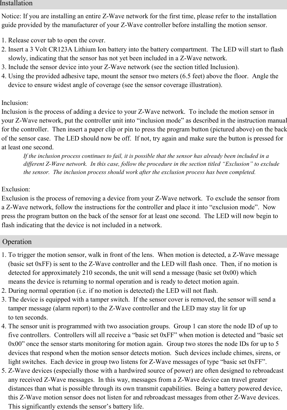    Notice: If you are installing an entire Z-Wave network for the first time, please refer to the installation guide provided by the manufacturer of your Z-Wave controller before installing the motion sensor.  1. Release cover tab to open the cover. 2. Insert a 3 Volt CR123A Lithium Ion battery into the battery compartment.  The LED will start to flash      slowly, indicating that the sensor has not yet been included in a Z-Wave network. 3. Include the sensor device into your Z-Wave network (see the section titled Inclusion).   4. Using the provided adhesive tape, mount the sensor two meters (6.5 feet) above the floor.  Angle the      device to ensure widest angle of coverage (see the sensor coverage illustration).     Inclusion: Inclusion is the process of adding a device to your Z-Wave network.  To include the motion sensor in your Z-Wave network, put the controller unit into “inclusion mode” as described in the instruction manual for the controller.  Then insert a paper clip or pin to press the program button (pictured above) on the back of the sensor case.  The LED should now be off.  If not, try again and make sure the button is pressed for at least one second.   If the inclusion process continues to fail, it is possible that the sensor has already been included in a different Z-Wave network.  In this case, follow the procedure in the section titled “Exclusion” to exclude the sensor.  The inclusion process should work after the exclusion process has been completed.           Exclusion: Exclusion is the process of removing a device from your Z-Wave network.  To exclude the sensor from  a Z-Wave network, follow the instructions for the controller and place it into “exclusion mode”.  Now press the program button on the back of the sensor for at least one second.  The LED will now begin to flash indicating that the device is not included in a network.      1. To trigger the motion sensor, walk in front of the lens.  When motion is detected, a Z-Wave message      (basic set 0xFF) is sent to the Z-Wave controller and the LED will flash once.  Then, if no motion is      detected for approximately 210 seconds, the unit will send a message (basic set 0x00) which      means the device is returning to normal operation and is ready to detect motion again. 2. During normal operation (i.e. if no motion is detected) the LED will not flash. 3. The device is equipped with a tamper switch.  If the sensor cover is removed, the sensor will send a      tamper message (alarm report) to the Z-Wave controller and the LED may stay lit for up      to ten seconds.   4. The sensor unit is programmed with two association groups.  Group 1 can store the node ID of up to      five controllers.  Controllers will all receive a “basic set 0xFF” when motion is detected and “basic set      0x00” once the sensor starts monitoring for motion again.  Group two stores the node IDs for up to 5      devices that respond when the motion sensor detects motion.  Such devices include chimes, sirens, or      light switches.  Each device in group two listens for Z-Wave messages of type “basic set 0xFF”.  5. Z-Wave devices (especially those with a hardwired source of power) are often designed to rebroadcast      any received Z-Wave messages.  In this way, messages from a Z-Wave device can travel greater      distances than what is possible through its own transmit capabilities.  Being a battery powered device,      this Z-Wave motion sensor does not listen for and rebroadcast messages from other Z-Wave devices.       This significantly extends the sensor’s battery life.                           Installation                         Operation 