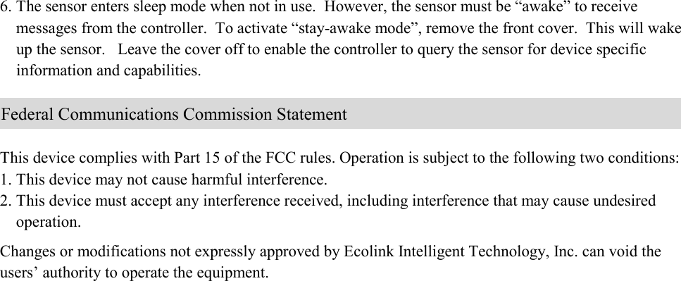 6. The sensor enters sleep mode when not in use.  However, the sensor must be “awake” to receive      messages from the controller.  To activate “stay-awake mode”, remove the front cover.  This will wake      up the sensor.   Leave the cover off to enable the controller to query the sensor for device specific      information and capabilities.        This device complies with Part 15 of the FCC rules. Operation is subject to the following two conditions: 1. This device may not cause harmful interference. 2. This device must accept any interference received, including interference that may cause undesired      operation.  Changes or modifications not expressly approved by Ecolink Intelligent Technology, Inc. can void the users’ authority to operate the equipment.                              Federal Communications Commission Statement 