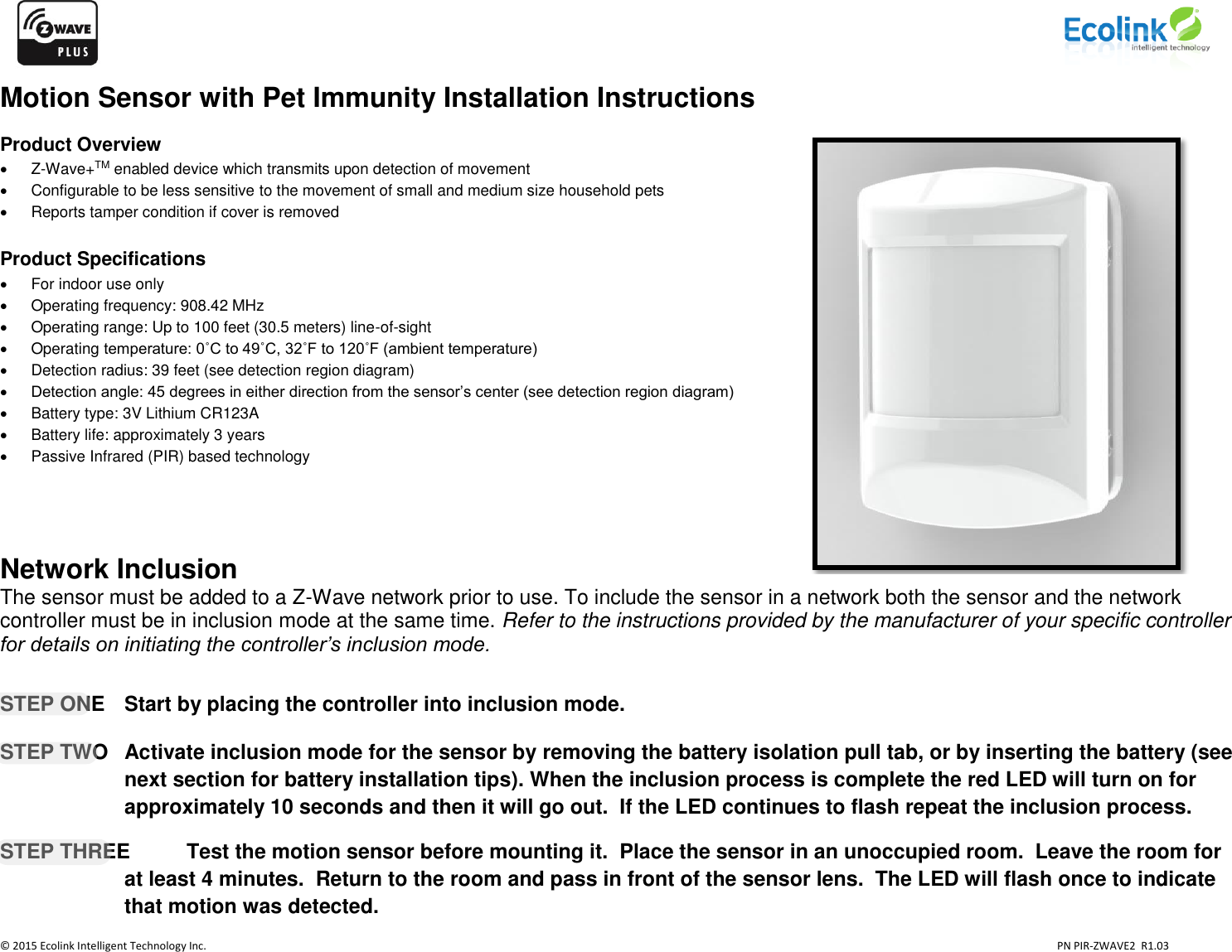                    © 2015 Ecolink Intelligent Technology Inc.                            PN PIR-ZWAVE2  R1.03     Motion Sensor with Pet Immunity Installation Instructions  Product Overview   Z-Wave+TM enabled device which transmits upon detection of movement    Configurable to be less sensitive to the movement of small and medium size household pets   Reports tamper condition if cover is removed   Product Specifications   For indoor use only   Operating frequency: 908.42 MHz   Operating range: Up to 100 feet (30.5 meters) line-of-sight   Operating temperature: 0˚C to 49˚C, 32˚F to 120˚F (ambient temperature)   Detection radius: 39 feet (see detection region diagram)  Detection angle: 45 degrees in either direction from the sensor’s center (see detection region diagram)   Battery type: 3V Lithium CR123A   Battery life: approximately 3 years    Passive Infrared (PIR) based technology     Network Inclusion The sensor must be added to a Z-Wave network prior to use. To include the sensor in a network both the sensor and the network controller must be in inclusion mode at the same time. Refer to the instructions provided by the manufacturer of your specific controller for details on initiating the controller’s inclusion mode.      STEP ONE   Start by placing the controller into inclusion mode.  STEP TWO  Activate inclusion mode for the sensor by removing the battery isolation pull tab, or by inserting the battery (see next section for battery installation tips). When the inclusion process is complete the red LED will turn on for approximately 10 seconds and then it will go out.  If the LED continues to flash repeat the inclusion process.    STEP THREE  Test the motion sensor before mounting it.  Place the sensor in an unoccupied room.  Leave the room for at least 4 minutes.  Return to the room and pass in front of the sensor lens.  The LED will flash once to indicate that motion was detected.           