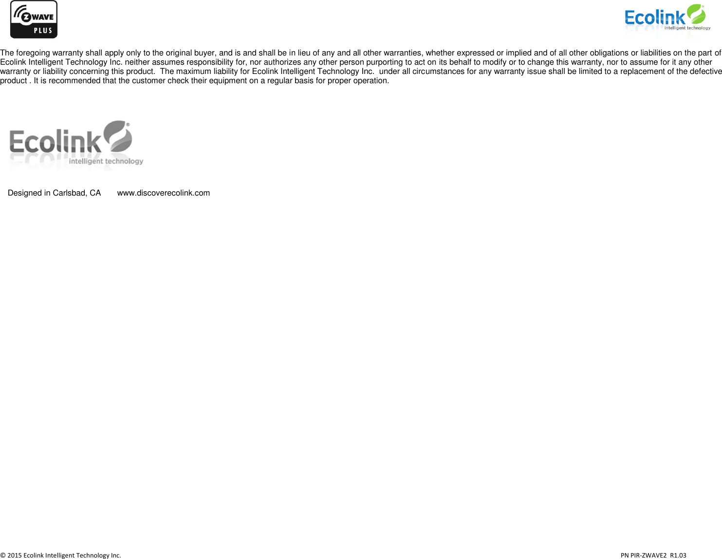                    © 2015 Ecolink Intelligent Technology Inc.                            PN PIR-ZWAVE2  R1.03     The foregoing warranty shall apply only to the original buyer, and is and shall be in lieu of any and all other warranties, whether expressed or implied and of all other obligations or liabilities on the part of Ecolink Intelligent Technology Inc. neither assumes responsibility for, nor authorizes any other person purporting to act on its behalf to modify or to change this warranty, nor to assume for it any other warranty or liability concerning this product.  The maximum liability for Ecolink Intelligent Technology Inc.  under all circumstances for any warranty issue shall be limited to a replacement of the defective product . It is recommended that the customer check their equipment on a regular basis for proper operation.   Designed in Carlsbad, CA  www.discoverecolink.com 