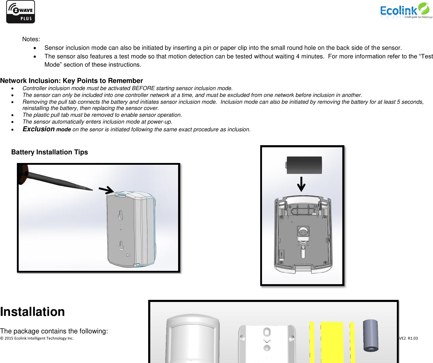                    © 2015 Ecolink Intelligent Technology Inc.                            PN PIR-ZWAVE2  R1.03          Notes:   Sensor inclusion mode can also be initiated by inserting a pin or paper clip into the small round hole on the back side of the sensor.   The sensor also features a test mode so that motion detection can be tested without waiting 4 minutes.  For more information refer to the “Test Mode” section of these instructions.    Network Inclusion: Key Points to Remember  Controller inclusion mode must be activated BEFORE starting sensor inclusion mode.  The sensor can only be included into one controller network at a time, and must be excluded from one network before inclusion in another.  Removing the pull tab connects the battery and initiates sensor inclusion mode.  Inclusion mode can also be initiated by removing the battery for at least 5 seconds, reinstalling the battery, then replacing the sensor cover.  The plastic pull tab must be removed to enable sensor operation.  The sensor automatically enters inclusion mode at power-up.  Exclusion mode on the senor is initiated following the same exact procedure as inclusion.   Battery Installation Tips   Installation The package contains the following:    