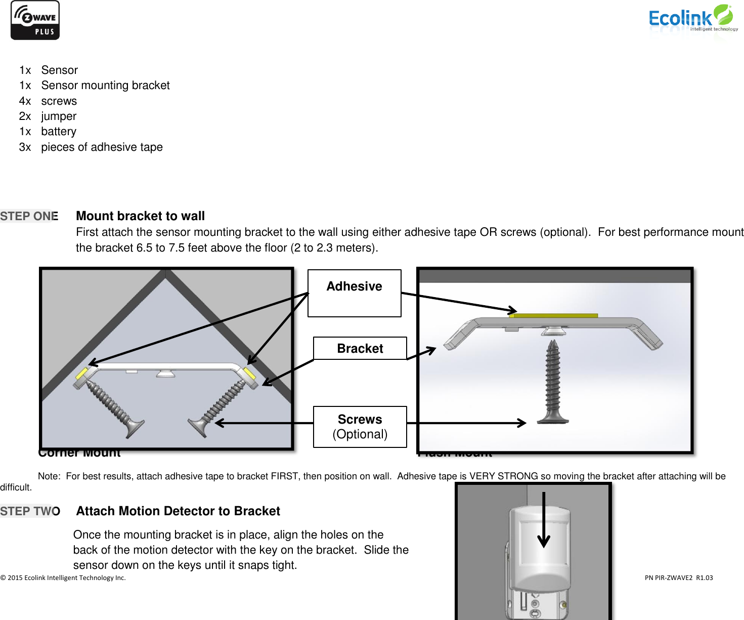                    © 2015 Ecolink Intelligent Technology Inc.                            PN PIR-ZWAVE2  R1.03      1x   Sensor 1x   Sensor mounting bracket 4x   screws  2x   jumper 1x   battery 3x   pieces of adhesive tape     STEP ONE Mount bracket to wall First attach the sensor mounting bracket to the wall using either adhesive tape OR screws (optional).  For best performance mount the bracket 6.5 to 7.5 feet above the floor (2 to 2.3 meters).                  Corner Mount                Flush Mount          Note:  For best results, attach adhesive tape to bracket FIRST, then position on wall.  Adhesive tape is VERY STRONG so moving the bracket after attaching will be difficult.    STEP TWO   Attach Motion Detector to Bracket        Adhesive  Bracket Screws (Optional)   Once the mounting bracket is in place, align the holes on the back of the motion detector with the key on the bracket.  Slide the sensor down on the keys until it snaps tight.   