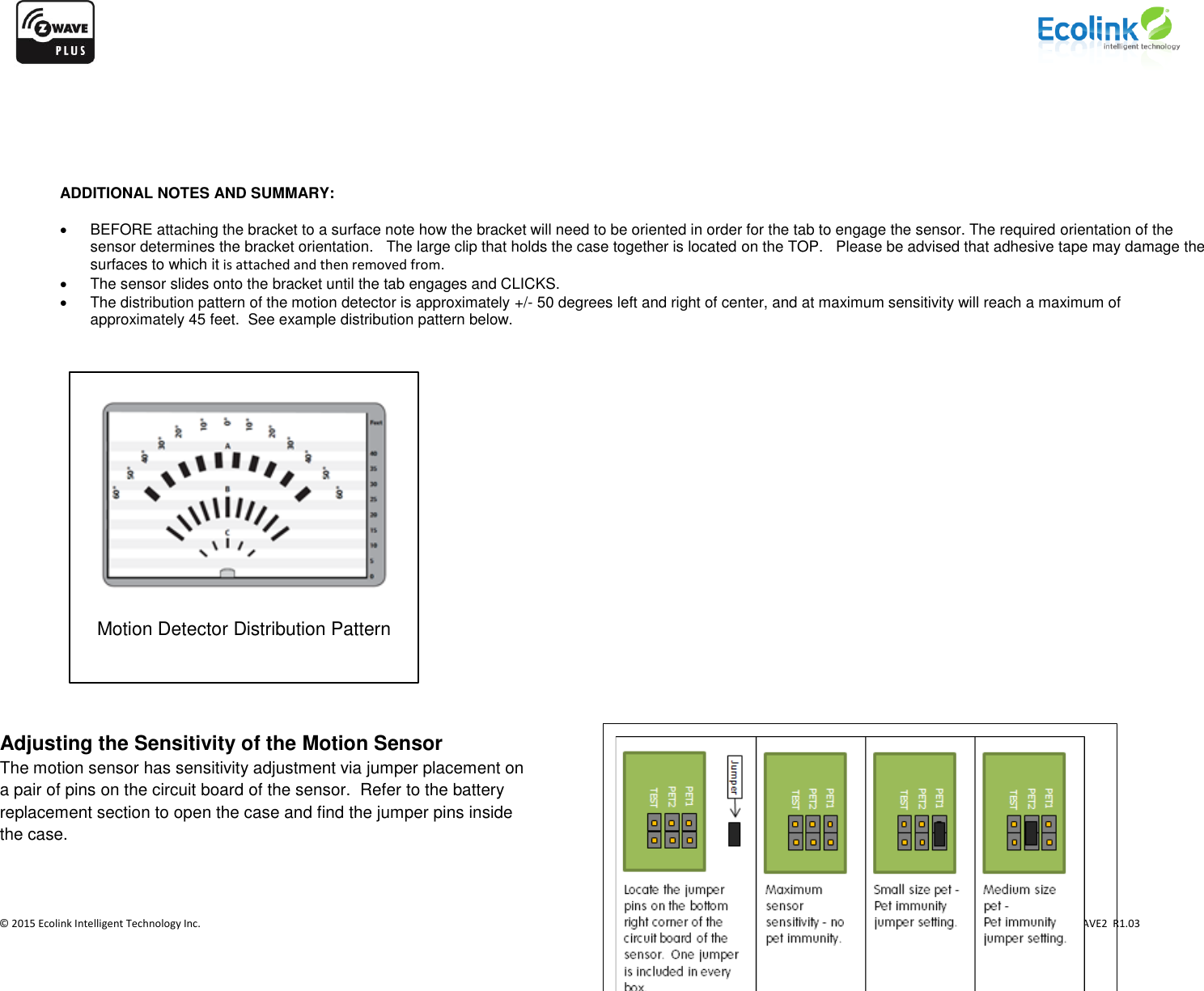                    © 2015 Ecolink Intelligent Technology Inc.                            PN PIR-ZWAVE2  R1.03           ADDITIONAL NOTES AND SUMMARY:      BEFORE attaching the bracket to a surface note how the bracket will need to be oriented in order for the tab to engage the sensor. The required orientation of the sensor determines the bracket orientation.   The large clip that holds the case together is located on the TOP.   Please be advised that adhesive tape may damage the surfaces to which it is attached and then removed from.   The sensor slides onto the bracket until the tab engages and CLICKS.   The distribution pattern of the motion detector is approximately +/- 50 degrees left and right of center, and at maximum sensitivity will reach a maximum of  approximately 45 feet.  See example distribution pattern below.                          Adjusting the Sensitivity of the Motion Sensor The motion sensor has sensitivity adjustment via jumper placement on a pair of pins on the circuit board of the sensor.  Refer to the battery replacement section to open the case and find the jumper pins inside the case.   Motion Detector Distribution Pattern 