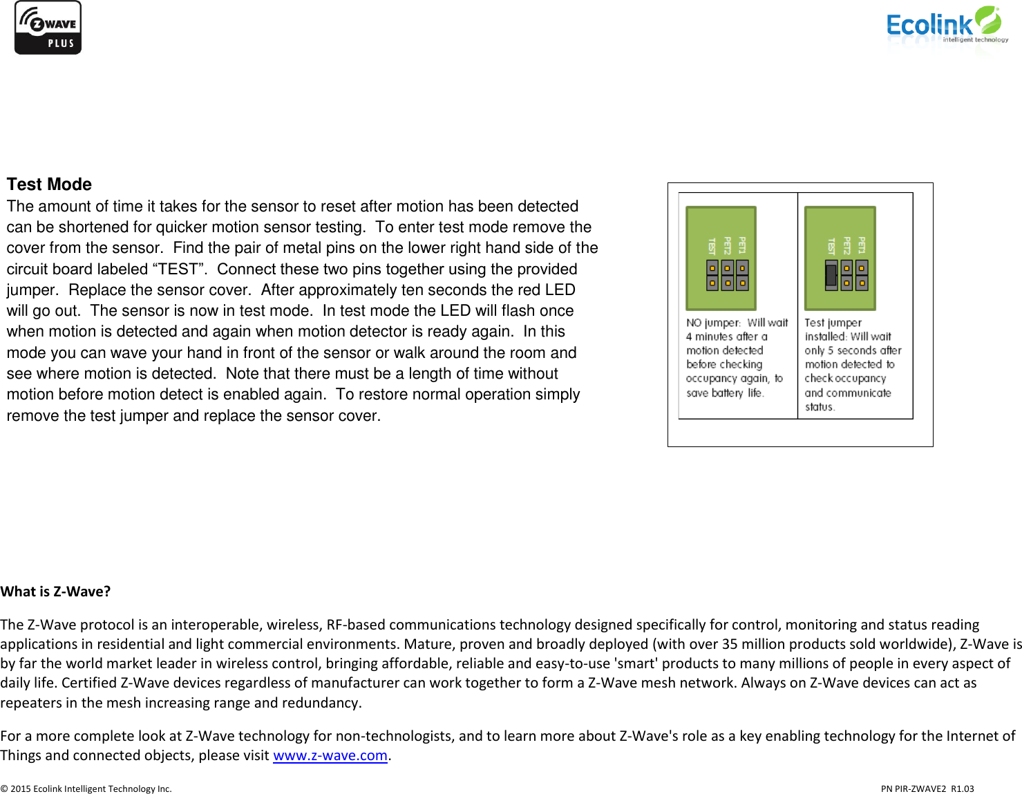                    © 2015 Ecolink Intelligent Technology Inc.                            PN PIR-ZWAVE2  R1.03                        What is Z-Wave? The Z-Wave protocol is an interoperable, wireless, RF-based communications technology designed specifically for control, monitoring and status reading applications in residential and light commercial environments. Mature, proven and broadly deployed (with over 35 million products sold worldwide), Z-Wave is by far the world market leader in wireless control, bringing affordable, reliable and easy-to-use &apos;smart&apos; products to many millions of people in every aspect of daily life. Certified Z-Wave devices regardless of manufacturer can work together to form a Z-Wave mesh network. Always on Z-Wave devices can act as repeaters in the mesh increasing range and redundancy.  For a more complete look at Z-Wave technology for non-technologists, and to learn more about Z-Wave&apos;s role as a key enabling technology for the Internet of Things and connected objects, please visit www.z-wave.com.   Test Mode The amount of time it takes for the sensor to reset after motion has been detected can be shortened for quicker motion sensor testing.  To enter test mode remove the cover from the sensor.  Find the pair of metal pins on the lower right hand side of the circuit board labeled “TEST”.  Connect these two pins together using the provided jumper.  Replace the sensor cover.  After approximately ten seconds the red LED will go out.  The sensor is now in test mode.  In test mode the LED will flash once when motion is detected and again when motion detector is ready again.  In this mode you can wave your hand in front of the sensor or walk around the room and see where motion is detected.  Note that there must be a length of time without motion before motion detect is enabled again.  To restore normal operation simply remove the test jumper and replace the sensor cover. 