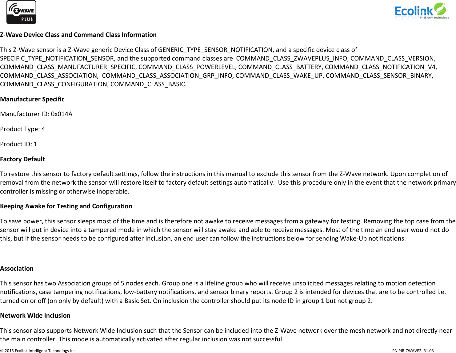                    © 2015 Ecolink Intelligent Technology Inc.                            PN PIR-ZWAVE2  R1.03     Z-Wave Device Class and Command Class Information This Z-Wave sensor is a Z-Wave generic Device Class of GENERIC_TYPE_SENSOR_NOTIFICATION, and a specific device class of SPECIFIC_TYPE_NOTIFICATION_SENSOR, and the supported command classes are  COMMAND_CLASS_ZWAVEPLUS_INFO, COMMAND_CLASS_VERSION, COMMAND_CLASS_MANUFACTURER_SPECIFIC, COMMAND_CLASS_POWERLEVEL, COMMAND_CLASS_BATTERY, COMMAND_CLASS_NOTIFICATION_V4, COMMAND_CLASS_ASSOCIATION,  COMMAND_CLASS_ASSOCIATION_GRP_INFO, COMMAND_CLASS_WAKE_UP, COMMAND_CLASS_SENSOR_BINARY, COMMAND_CLASS_CONFIGURATION, COMMAND_CLASS_BASIC.  Manufacturer Specific Manufacturer ID: 0x014A Product Type: 4 Product ID: 1 Factory Default To restore this sensor to factory default settings, follow the instructions in this manual to exclude this sensor from the Z-Wave network. Upon completion of removal from the network the sensor will restore itself to factory default settings automatically.  Use this procedure only in the event that the network primary controller is missing or otherwise inoperable. Keeping Awake for Testing and Configuration To save power, this sensor sleeps most of the time and is therefore not awake to receive messages from a gateway for testing. Removing the top case from the sensor will put in device into a tampered mode in which the sensor will stay awake and able to receive messages. Most of the time an end user would not do this, but if the sensor needs to be configured after inclusion, an end user can follow the instructions below for sending Wake-Up notifications.  Association This sensor has two Association groups of 5 nodes each. Group one is a lifeline group who will receive unsolicited messages relating to motion detection notifications, case tampering notifications, low-battery notifications, and sensor binary reports. Group 2 is intended for devices that are to be controlled i.e. turned on or off (on only by default) with a Basic Set. On inclusion the controller should put its node ID in group 1 but not group 2. Network Wide Inclusion This sensor also supports Network Wide Inclusion such that the Sensor can be included into the Z-Wave network over the mesh network and not directly near the main controller. This mode is automatically activated after regular inclusion was not successful. 