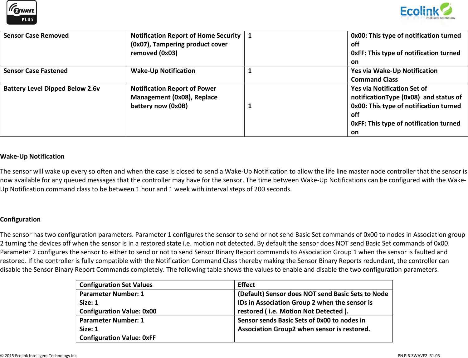                    © 2015 Ecolink Intelligent Technology Inc.                            PN PIR-ZWAVE2  R1.03     Sensor Case Removed Notification Report of Home Security (0x07), Tampering product cover removed (0x03) 1 0x00: This type of notification turned off 0xFF: This type of notification turned on Sensor Case Fastened Wake-Up Notification 1 Yes via Wake-Up Notification Command Class Battery Level Dipped Below 2.6v Notification Report of Power Management (0x08), Replace battery now (0x0B)   1 Yes via Notification Set of notificationType (0x08)  and status of 0x00: This type of notification turned off 0xFF: This type of notification turned on  Wake-Up Notification The sensor will wake up every so often and when the case is closed to send a Wake-Up Notification to allow the life line master node controller that the sensor is now available for any queued messages that the controller may have for the sensor. The time between Wake-Up Notifications can be configured with the Wake-Up Notification command class to be between 1 hour and 1 week with interval steps of 200 seconds.   Configuration The sensor has two configuration parameters. Parameter 1 configures the sensor to send or not send Basic Set commands of 0x00 to nodes in Association group 2 turning the devices off when the sensor is in a restored state i.e. motion not detected. By default the sensor does NOT send Basic Set commands of 0x00. Parameter 2 configures the sensor to either to send or not to send Sensor Binary Report commands to Association Group 1 when the sensor is faulted and restored. If the controller is fully compatible with the Notification Command Class thereby making the Sensor Binary Reports redundant, the controller can disable the Sensor Binary Report Commands completely. The following table shows the values to enable and disable the two configuration parameters. Configuration Set Values Effect Parameter Number: 1 Size: 1 Configuration Value: 0x00 (Default) Sensor does NOT send Basic Sets to Node IDs in Association Group 2 when the sensor is restored ( i.e. Motion Not Detected ). Parameter Number: 1 Size: 1 Configuration Value: 0xFF Sensor sends Basic Sets of 0x00 to nodes in Association Group2 when sensor is restored. 