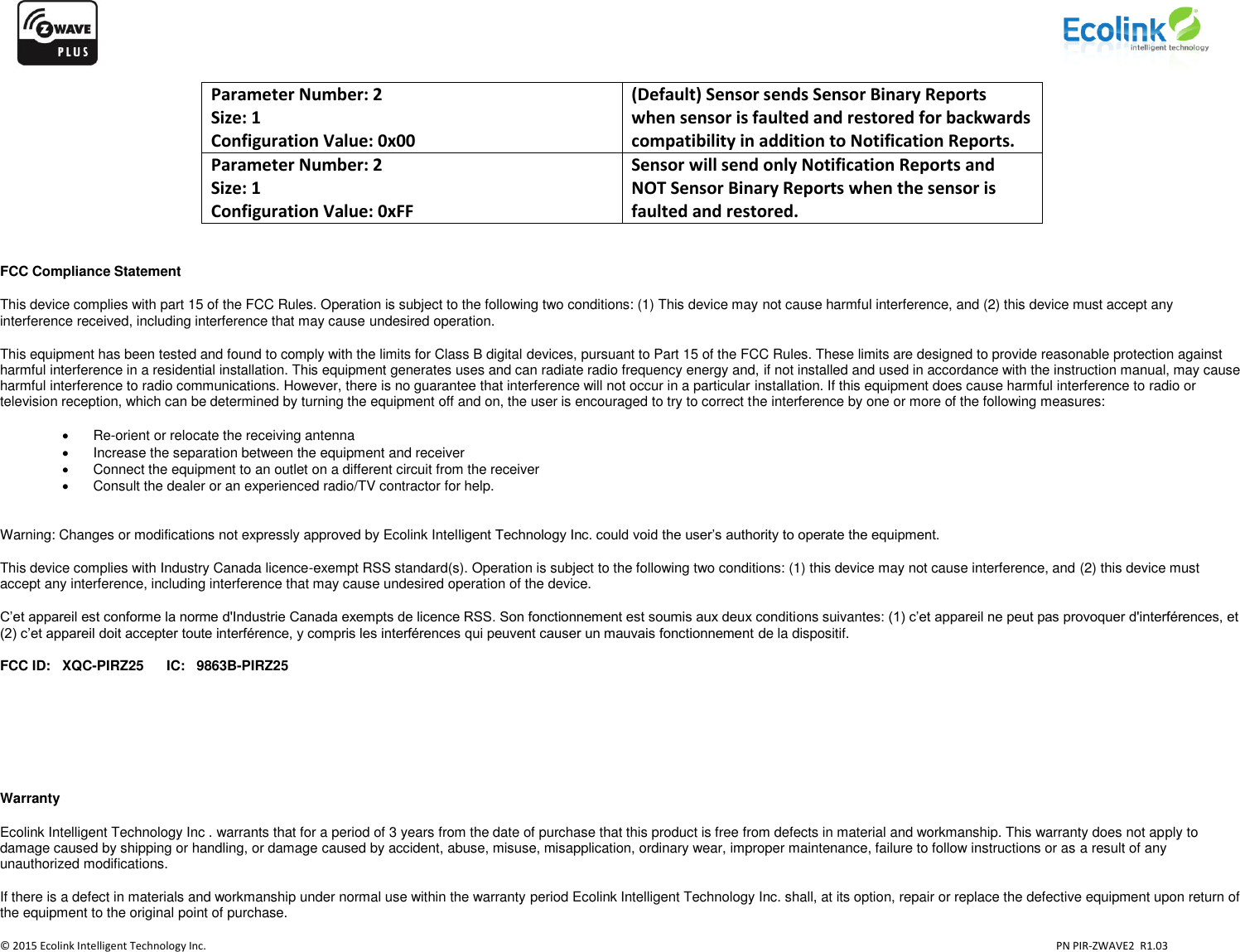                    © 2015 Ecolink Intelligent Technology Inc.                            PN PIR-ZWAVE2  R1.03     Parameter Number: 2 Size: 1 Configuration Value: 0x00 (Default) Sensor sends Sensor Binary Reports when sensor is faulted and restored for backwards compatibility in addition to Notification Reports. Parameter Number: 2 Size: 1 Configuration Value: 0xFF Sensor will send only Notification Reports and NOT Sensor Binary Reports when the sensor is faulted and restored.   FCC Compliance Statement This device complies with part 15 of the FCC Rules. Operation is subject to the following two conditions: (1) This device may not cause harmful interference, and (2) this device must accept any interference received, including interference that may cause undesired operation. This equipment has been tested and found to comply with the limits for Class B digital devices, pursuant to Part 15 of the FCC Rules. These limits are designed to provide reasonable protection against harmful interference in a residential installation. This equipment generates uses and can radiate radio frequency energy and, if not installed and used in accordance with the instruction manual, may cause harmful interference to radio communications. However, there is no guarantee that interference will not occur in a particular installation. If this equipment does cause harmful interference to radio or television reception, which can be determined by turning the equipment off and on, the user is encouraged to try to correct the interference by one or more of the following measures:  Re-orient or relocate the receiving antenna   Increase the separation between the equipment and receiver   Connect the equipment to an outlet on a different circuit from the receiver   Consult the dealer or an experienced radio/TV contractor for help.  Warning: Changes or modifications not expressly approved by Ecolink Intelligent Technology Inc. could void the user’s authority to operate the equipment. This device complies with Industry Canada licence-exempt RSS standard(s). Operation is subject to the following two conditions: (1) this device may not cause interference, and (2) this device must accept any interference, including interference that may cause undesired operation of the device. C’et appareil est conforme la norme d&apos;Industrie Canada exempts de licence RSS. Son fonctionnement est soumis aux deux conditions suivantes: (1) c’et appareil ne peut pas provoquer d&apos;interférences, et (2) c’et appareil doit accepter toute interférence, y compris les interférences qui peuvent causer un mauvais fonctionnement de la dispositif. FCC ID:   XQC-PIRZ25      IC:   9863B-PIRZ25     Warranty Ecolink Intelligent Technology Inc . warrants that for a period of 3 years from the date of purchase that this product is free from defects in material and workmanship. This warranty does not apply to damage caused by shipping or handling, or damage caused by accident, abuse, misuse, misapplication, ordinary wear, improper maintenance, failure to follow instructions or as a result of any unauthorized modifications. If there is a defect in materials and workmanship under normal use within the warranty period Ecolink Intelligent Technology Inc. shall, at its option, repair or replace the defective equipment upon return of the equipment to the original point of purchase. 