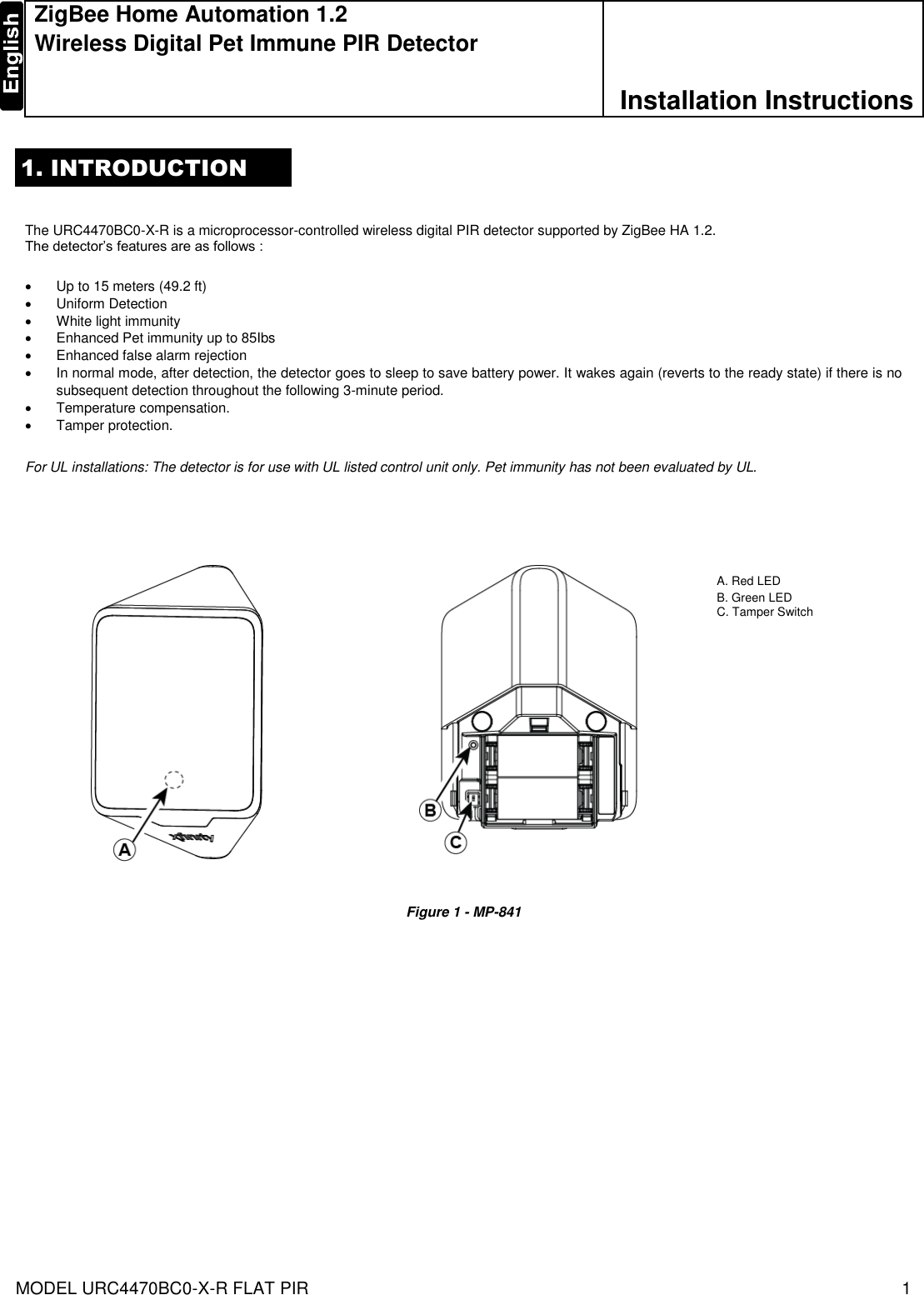 MODEL URC4470BC0-X-R FLAT PIR   1  ZigBee Home Automation 1.2 Wireless Digital Pet Immune PIR Detector  Installation Instructions 1. INTRODUCTION   The URC4470BC0-X-R is a microprocessor-controlled wireless digital PIR detector supported by ZigBee HA 1.2. The detector’s features are as follows :       Up to 15 meters (49.2 ft)   Uniform Detection   White light immunity    Enhanced Pet immunity up to 85Ibs    Enhanced false alarm rejection    In normal mode, after detection, the detector goes to sleep to save battery power. It wakes again (reverts to the ready state) if there is no subsequent detection throughout the following 3-minute period.    Temperature compensation.   Tamper protection.  For UL installations: The detector is for use with UL listed control unit only. Pet immunity has not been evaluated by UL.                     Figure 1 - MP-841              A. Red LED  B. Green LED C. Tamper Switch 