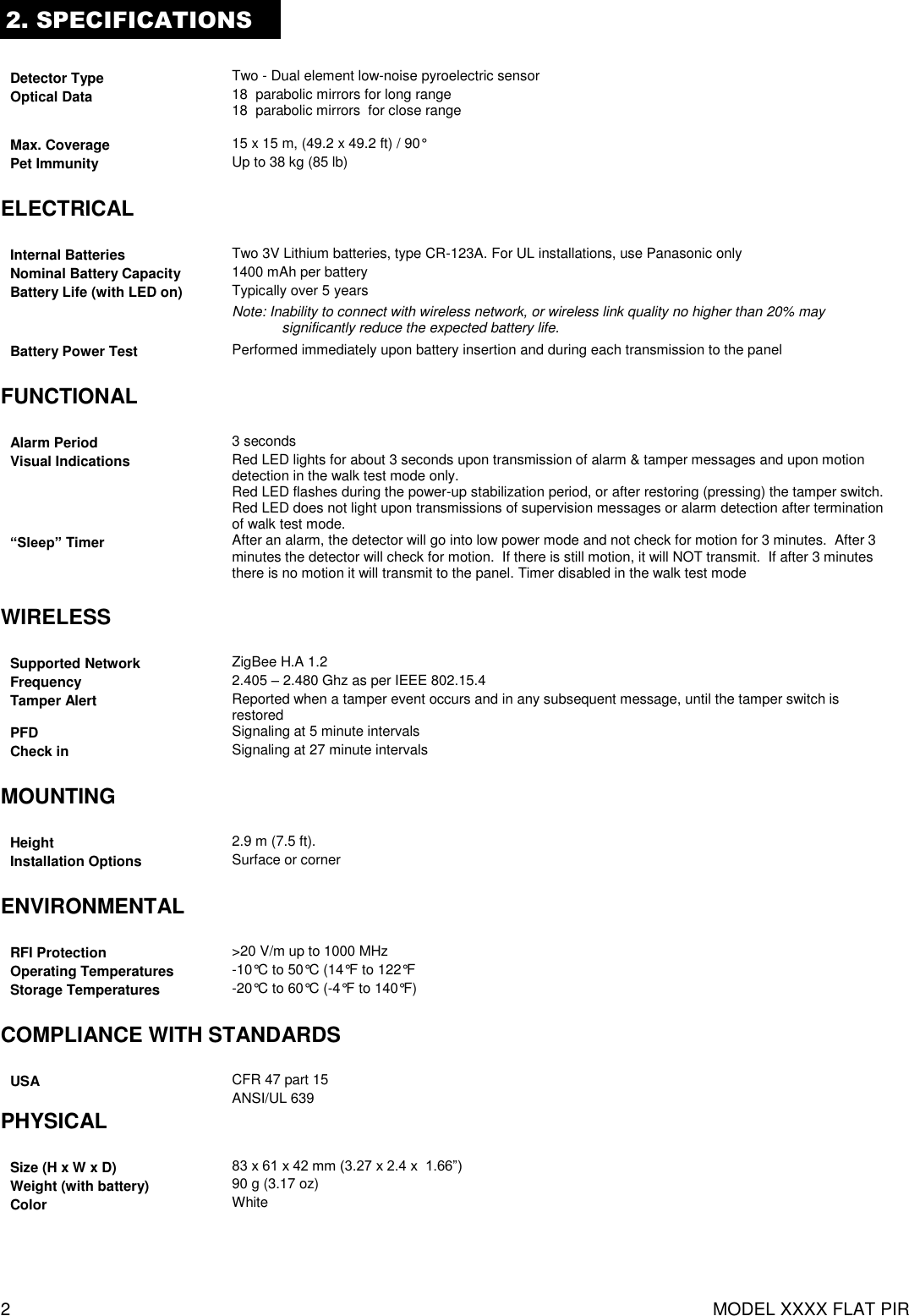 2  MODEL XXXX FLAT PIR 2. SPECIFICATIONS  Detector Type Two - Dual element low-noise pyroelectric sensor Optical Data 18  parabolic mirrors for long range 18  parabolic mirrors  for close range  Max. Coverage 15 x 15 m, (49.2 x 49.2 ft) / 90° Pet Immunity Up to 38 kg (85 lb)  ELECTRICAL  Internal Batteries Two 3V Lithium batteries, type CR-123A. For UL installations, use Panasonic only Nominal Battery Capacity 1400 mAh per battery Battery Life (with LED on) Typically over 5 years Note: Inability to connect with wireless network, or wireless link quality no higher than 20% may significantly reduce the expected battery life. Battery Power Test Performed immediately upon battery insertion and during each transmission to the panel  FUNCTIONAL  Alarm Period 3 seconds Visual Indications Red LED lights for about 3 seconds upon transmission of alarm &amp; tamper messages and upon motion detection in the walk test mode only. Red LED flashes during the power-up stabilization period, or after restoring (pressing) the tamper switch. Red LED does not light upon transmissions of supervision messages or alarm detection after termination of walk test mode.  “Sleep” Timer After an alarm, the detector will go into low power mode and not check for motion for 3 minutes.  After 3 minutes the detector will check for motion.  If there is still motion, it will NOT transmit.  If after 3 minutes there is no motion it will transmit to the panel. Timer disabled in the walk test mode  WIRELESS  Supported Network ZigBee H.A 1.2 Frequency 2.405 – 2.480 Ghz as per IEEE 802.15.4 Tamper Alert Reported when a tamper event occurs and in any subsequent message, until the tamper switch is restored PFD Signaling at 5 minute intervals Check in Signaling at 27 minute intervals  MOUNTING  Height 2.9 m (7.5 ft).  Installation Options Surface or corner  ENVIRONMENTAL  RFI Protection &gt;20 V/m up to 1000 MHz Operating Temperatures -10°C to 50°C (14°F to 122°F Storage Temperatures -20°C to 60°C (-4°F to 140°F)  COMPLIANCE WITH STANDARDS  USA CFR 47 part 15  ANSI/UL 639 PHYSICAL  Size (H x W x D) 83 x 61 x 42 mm (3.27 x 2.4 x  1.66”) Weight (with battery) 90 g (3.17 oz) Color White   