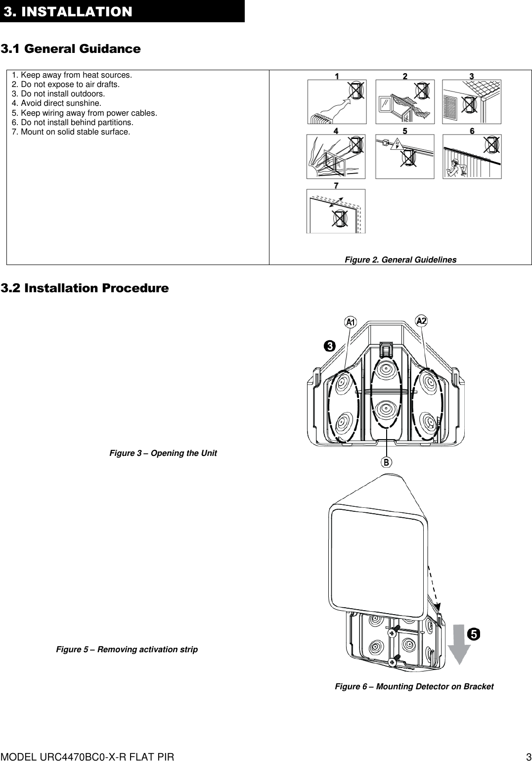  MODEL URC4470BC0-X-R FLAT PIR   3 3. INSTALLATION  3.1 General Guidance   1. Keep away from heat sources. 2. Do not expose to air drafts. 3. Do not install outdoors. 4. Avoid direct sunshine. 5. Keep wiring away from power cables. 6. Do not install behind partitions. 7. Mount on solid stable surface.              Figure 2. General Guidelines  3.2 Installation Procedure                                 Figure 3 – Opening the Unit Figure 4 – Bracket Mounting Figure 5 – Removing activation strip Figure 6 – Mounting Detector on Bracket 