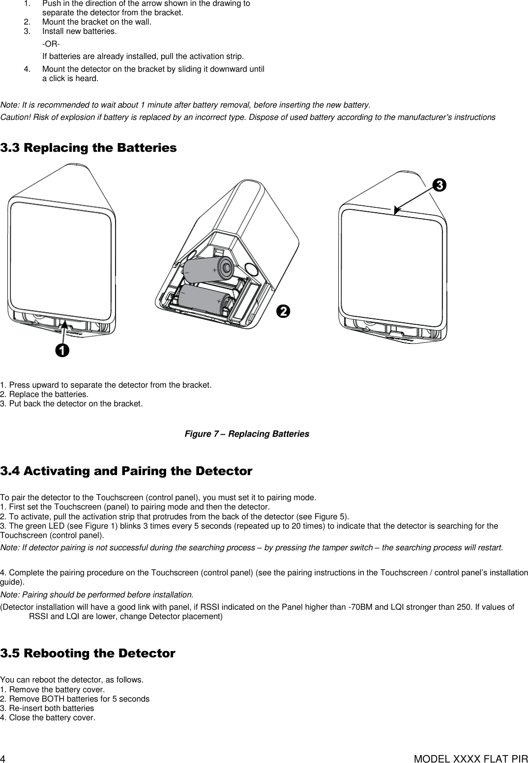 4  MODEL XXXX FLAT PIR 1.  Push in the direction of the arrow shown in the drawing to separate the detector from the bracket. 2.  Mount the bracket on the wall. 3.  Install new batteries. -OR- If batteries are already installed, pull the activation strip. 4.  Mount the detector on the bracket by sliding it downward until a click is heard.      Note: It is recommended to wait about 1 minute after battery removal, before inserting the new battery. Caution! Risk of explosion if battery is replaced by an incorrect type. Dispose of used battery according to the manufacturer&apos;s instructions  3.3 Replacing the Batteries                   1. Press upward to separate the detector from the bracket. 2. Replace the batteries. 3. Put back the detector on the bracket.  Figure 7 – Replacing Batteries  3.4 Activating and Pairing the Detector  To pair the detector to the Touchscreen (control panel), you must set it to pairing mode. 1. First set the Touchscreen (panel) to pairing mode and then the detector. 2. To activate, pull the activation strip that protrudes from the back of the detector (see Figure 5). 3. The green LED (see Figure 1) blinks 3 times every 5 seconds (repeated up to 20 times) to indicate that the detector is searching for the Touchscreen (control panel). Note: If detector pairing is not successful during the searching process – by pressing the tamper switch – the searching process will restart.  4. Complete the pairing procedure on the Touchscreen (control panel) (see the pairing instructions in the Touchscreen / control panel’s installation guide). Note: Pairing should be performed before installation. (Detector installation will have a good link with panel, if RSSI indicated on the Panel higher than -70BM and LQI stronger than 250. If values of RSSI and LQI are lower, change Detector placement)  3.5 Rebooting the Detector  You can reboot the detector, as follows. 1. Remove the battery cover. 2. Remove BOTH batteries for 5 seconds 3. Re-insert both batteries 4. Close the battery cover.  