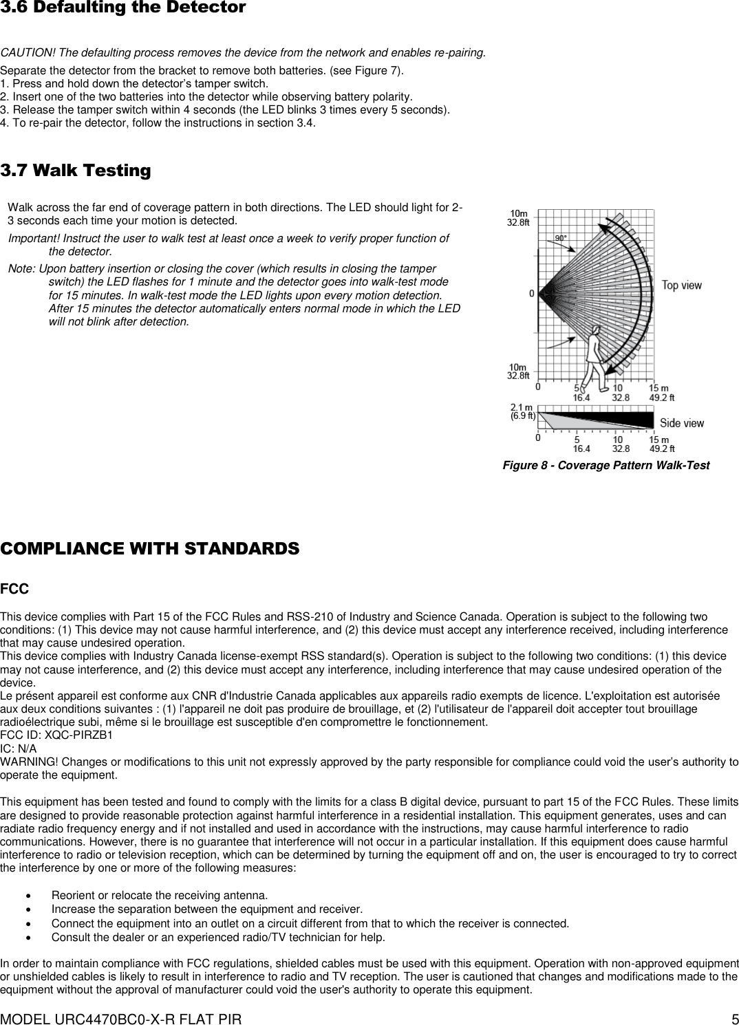  MODEL URC4470BC0-X-R FLAT PIR   5  3.6 Defaulting the Detector  CAUTION! The defaulting process removes the device from the network and enables re-pairing. Separate the detector from the bracket to remove both batteries. (see Figure 7). 1. Press and hold down the detector’s tamper switch. 2. Insert one of the two batteries into the detector while observing battery polarity. 3. Release the tamper switch within 4 seconds (the LED blinks 3 times every 5 seconds). 4. To re-pair the detector, follow the instructions in section 3.4.  3.7 Walk Testing  Walk across the far end of coverage pattern in both directions. The LED should light for 2-3 seconds each time your motion is detected. Important! Instruct the user to walk test at least once a week to verify proper function of the detector. Note: Upon battery insertion or closing the cover (which results in closing the tamper switch) the LED flashes for 1 minute and the detector goes into walk-test mode for 15 minutes. In walk-test mode the LED lights upon every motion detection. After 15 minutes the detector automatically enters normal mode in which the LED will not blink after detection.  Figure 8 - Coverage Pattern Walk-Test   COMPLIANCE WITH STANDARDS  FCC  This device complies with Part 15 of the FCC Rules and RSS-210 of Industry and Science Canada. Operation is subject to the following two conditions: (1) This device may not cause harmful interference, and (2) this device must accept any interference received, including interference that may cause undesired operation. This device complies with Industry Canada license-exempt RSS standard(s). Operation is subject to the following two conditions: (1) this device may not cause interference, and (2) this device must accept any interference, including interference that may cause undesired operation of the device. Le présent appareil est conforme aux CNR d&apos;Industrie Canada applicables aux appareils radio exempts de licence. L&apos;exploitation est autorisée aux deux conditions suivantes : (1) l&apos;appareil ne doit pas produire de brouillage, et (2) l&apos;utilisateur de l&apos;appareil doit accepter tout brouillage radioélectrique subi, même si le brouillage est susceptible d&apos;en compromettre le fonctionnement. FCC ID: XQC-PIRZB1  IC: N/A WARNING! Changes or modifications to this unit not expressly approved by the party responsible for compliance could void the user’s authority to operate the equipment.  This equipment has been tested and found to comply with the limits for a class B digital device, pursuant to part 15 of the FCC Rules. These limits are designed to provide reasonable protection against harmful interference in a residential installation. This equipment generates, uses and can radiate radio frequency energy and if not installed and used in accordance with the instructions, may cause harmful interference to radio communications. However, there is no guarantee that interference will not occur in a particular installation. If this equipment does cause harmful interference to radio or television reception, which can be determined by turning the equipment off and on, the user is encouraged to try to correct the interference by one or more of the following measures:     Reorient or relocate the receiving antenna.     Increase the separation between the equipment and receiver.     Connect the equipment into an outlet on a circuit different from that to which the receiver is connected.     Consult the dealer or an experienced radio/TV technician for help.   In order to maintain compliance with FCC regulations, shielded cables must be used with this equipment. Operation with non-approved equipment or unshielded cables is likely to result in interference to radio and TV reception. The user is cautioned that changes and modifications made to the equipment without the approval of manufacturer could void the user&apos;s authority to operate this equipment.  