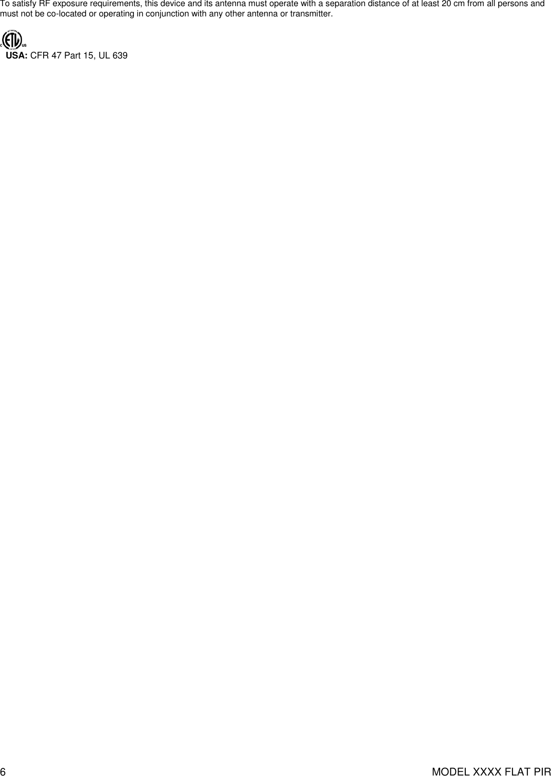 6  MODEL XXXX FLAT PIR   To satisfy RF exposure requirements, this device and its antenna must operate with a separation distance of at least 20 cm from all persons and must not be co-located or operating in conjunction with any other antenna or transmitter.    USA: CFR 47 Part 15, UL 639   
