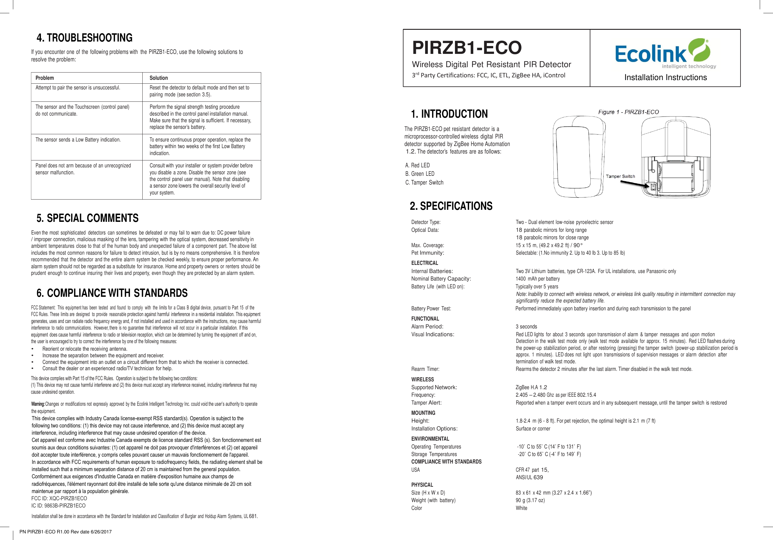 PN PIRZB1-ECO R1.00 Rev date 6/26/2017 Problem Solution Attempt to pair the sensor is unsuccessful. Reset the detector to default mode and then set to pairing mode (see section 3.5). The sensor and the Touchscreen (control panel) do not communicate. Perform the signal strength testing procedure described in the control panel installation manual. Make sure that the signal is sufficient. If necessary, replace the sensor’s battery. The sensor sends a Low Battery indication. To ensure continuous proper operation, replace the battery within two weeks of the first Low Battery indication. Panel does not arm because of an unrecognized sensor malfunction. Consult with your installer or system provider before you disable a zone. Disable the sensor zone (see the control panel user manual). Note that disabling a sensor zone lowers the overall security level of your system. 4.TROUBLESHOOTINGIf you encounter one of the following problems with  the PIRZB1-ECO, use the following solutions to resolve the problem: PIRZB1-ECO Wireless Digital Pet Resistant PIR Detector 3rd Party Certifications: FCC, IC, ETL, ZigBee HA, iControl  Installation Instructions1. INTRODUCTIONThe PIRZB1-ECO pet resistant detector is a microprocessor-controlled wireless digital  PIR detector supported  by ZigBee Home Automation 1.2. The detector’s  features are as follows: A. Red LED B. Green  LED C. Tamper Switch   5. SPECIAL COMMENTSEven the most  sophisticated  detectors  can sometimes  be defeated  or may fail to warn due to: DC power failure / improper connection, malicious masking of the lens, tampering with the optical system, decreased sensitivity in ambient temperatures close to that of the human body and unexpected failure of a component part. The above list includes the most common reasons for failure to detect intrusion, but is by no means comprehensive. It is therefore recommended that the detector and the entire alarm system be checked weekly, to ensure proper performance. An alarm system should not be regarded as a substitute for insurance. Home and property owners or renters should be prudent enough to continue insuring their lives and property, even though they are protected by an alarm system. 6. COMPLIANCE WITH STANDARDSFCC Statement:  This  equipment has  been  tested  and  found to  comply  with  the  limits for  a Class  B digital device,  pursuant to  Part  15 of the FCC Rules. These  limits are  designed  to  provide  reasonable protection against harmful  interference in a residential installation. This equipment generates, uses and can radiate radio frequency energy and, if not installed and used in accordance with the instructions, may cause harmful interference  to radio communications.  However, there is no guarantee that  interference  will  not  occur  in a particular  installation. If this equipment  does cause harmful  interference to radio or television reception, which can be determined by turning the equipment  off and on, the user is encouraged to try to correct the interference by one of the following measures: •Reorient or relocate the receiving antenna.•Increase the separation between the equipment and receiver.•Connect the equipment into an outlet on a circuit different from that to which the receiver is connected.•Consult the dealer or an experienced radio/TV technician for help.Warning: Changes  or modifications not  expressly  approved  by the Ecolink Intelligent Technology Inc. could void the user’s authority to operate the equipment. This device complies with Industry Canada license-exempt RSS standard(s). Operation is subject to the following two conditions: (1) this device may not cause interference, and (2) this device must accept any interference, including interference that may cause undesired operation of the device. Cet appareil est conforme avec Industrie Canada exempts de licence standard RSS (s). Son fonctionnement est soumis aux deux conditions suivantes: (1) cet appareil ne doit pas provoquer d&apos;interférences et (2) cet appareil doit accepter toute interférence, y compris celles pouvant causer un mauvais fonctionnement de l&apos;appareil. In accordance with FCC requirements of human exposure to radiofrequency fields, the radiating element shall be installed such that a minimum separation distance of 20 cm is maintained from the general population. Conformément aux exigences d&apos;Industrie Canada en matière d&apos;exposition humaine aux champs de radiofréquences, l&apos;élément rayonnant doit être installé de telle sorte qu&apos;une distance minimale de 20 cm soit maintenue par rapport à la population générale. FCC ID: XQC-PIRZB1ECO IC ID: 9863B-PIRZB1ECO Installation shall be done in accordance with the Standard for Installation and Classification  of Burglar  and Holdup Alarm  Systems, UL 681. 2.SPECIFICATIONSDetector Type:     Two - Dual element low-noise  pyroelectric sensor Optical Data:   18 parabolic mirrors for long range 18 parabolic mirrors for close range Max. Coverage:   15 x 15 m, (49.2 x 49.2 ft) / 90° Pet Immunity:   Selectable: (1.No immunity 2. Up to 40 lb 3. Up to 85 lb) ELECTRICAL Internal Batteries:       Two 3V Lithium  batteries, type CR-123A.  For UL installations,  use Panasonic only Nominal Battery Capacity:   1400  mAh per battery Battery Life  (with LED on):         Typically over 5 years Note: Inability to connect with wireless network, or wireless link quality resulting in intermittent connection may significantly reduce the expected battery life. Battery Power  Test:    Performed immediately upon battery insertion and during each transmission to the panel FUNCTIONAL Alarm Period:       3 seconds Visual Indications:   Red LED lights  for  about  3 seconds  upon transmission of alarm  &amp; tamper  messages  and upon motion Detection in the walk  test  mode  only (walk  test mode  available  for approx.  15  minutes).  Red LED flashes during the power-up stabilization period, or after restoring (pressing) the tamper switch  (power-up stabilization period is approx.  1 minutes).  LED does not light  upon  transmissions of supervision messages or alarm  detection after termination of walk test mode. Rearm Timer:     Rearms the detector 2 minutes after the last alarm. Timer disabled in the walk test mode. WIRELESS Supported Network:   ZigBee H.A 1.2 Frequency:        2.405 – 2.480 Ghz  as per IEEE 802.15.4 Tamper Alert:        Reported when a tamper event occurs and in any subsequent message, until the tamper switch is restored MOUNTING Height:        1.8-2.4  m (6 - 8 ft). For pet rejection, the optimal height is 2.1  m (7 ft) Installation Options:    Surface or corner ENVIRONMENTAL Operating  Temperatures        -10˚ C to 55˚ C (14˚ F to 131˚ F) Storage  Temperatures         -20˚ C to 65˚ C (-4˚ F to 149˚ F) COMPLIANCE WITH STANDARDS USA  CFR 47  part 15, ANSI/UL 639 PHYSICAL Size (H x W x D)        83 x 61 x 42 mm (3.27 x 2.4 x 1.66”) Weight (with  battery)   90 g (3.17 oz) Color         White This device complies with Part 15 of the FCC Rules.  Operation is subject to the following two conditions:(1) This device may not cause harmful interferene and (2) this device must accept any interference received, including interference that may cause undesired operation.