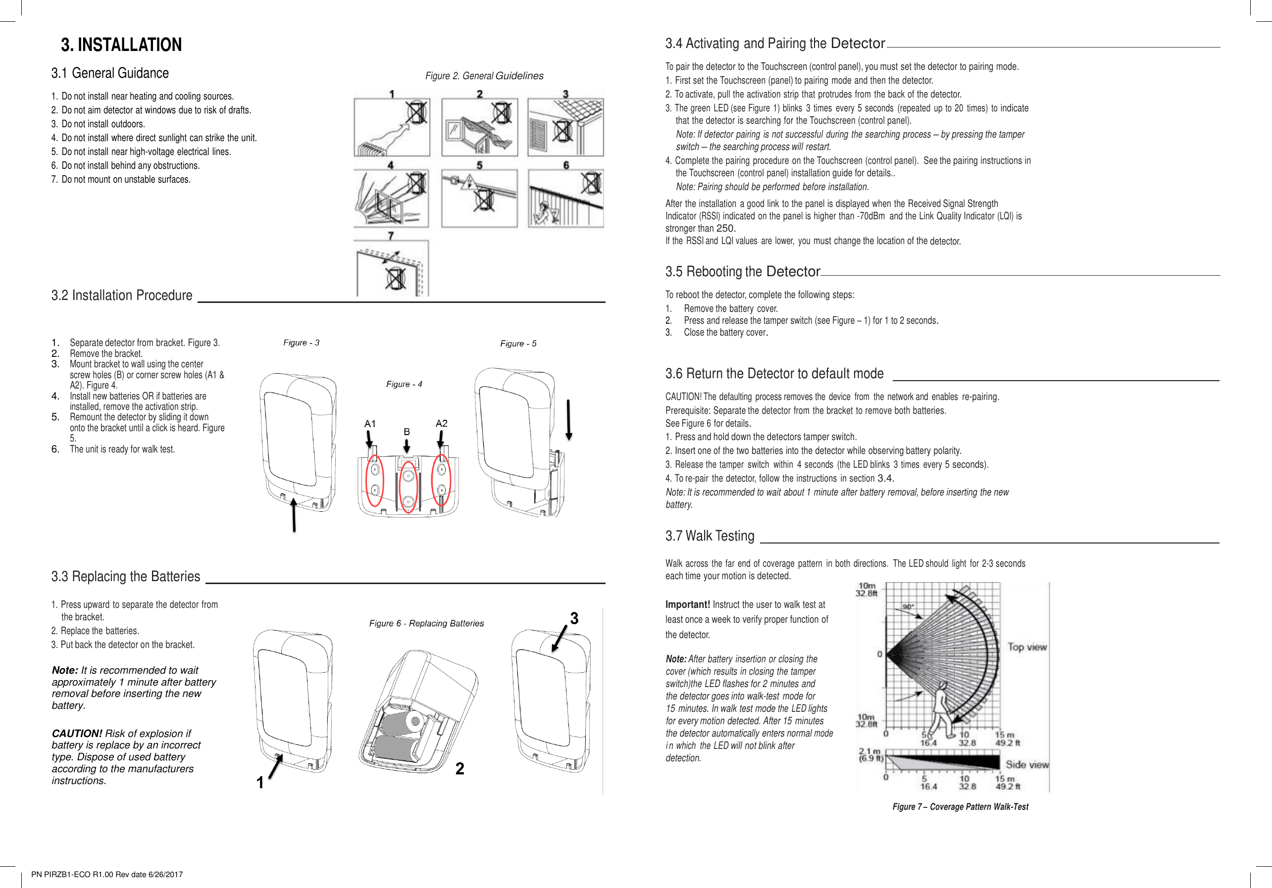 PN PIRZB1-ECO R1.00 Rev date 6/26/2017 3.INSTALLATION3.1 General Guidance 1. Do not install near heating and cooling sources.2. Do not aim detector at windows due to risk of drafts.3. Do not install outdoors.4. Do not install where direct sunlight can strike the unit.5. Do not install near high-voltage electrical lines.6. Do not install behind any obstructions.7. Do not mount on unstable surfaces.Figure 2. General Guidelines 3.4 Activating and Pairing the Detector To pair the detector to the Touchscreen (control panel), you must set the detector to pairing mode. 1. First set the Touchscreen (panel) to pairing mode and then the detector.2. To activate, pull the activation strip that protrudes from the back of the detector.3. The green  LED (see Figure 1) blinks  3  times  every 5 seconds  (repeated  up to 20  times)  to indicatethat the detector is searching for the Touchscreen (control panel).Note: If detector pairing is not successful during the searching process – by pressing the tamperswitch – the searching process will restart.4. Complete the pairing procedure on the Touchscreen (control panel).  See the pairing instructions inthe Touchscreen (control panel) installation guide for details..Note: Pairing should be performed before installation.After the installation  a good link to the panel is displayed when the Received Signal Strength Indicator (RSSI) indicated on the panel is higher than -70dBm and the Link Quality Indicator (LQI) is stronger than 250. If the  RSSI and  LQI values  are lower,  you must change the location of the detector. 3.2 Installation Procedure 3.5 Rebooting the Detector To reboot the detector, complete the following steps: 1. Remove the battery cover.2. Press and release the tamper switch (see Figure – 1) for 1 to 2 seconds.3. Close the battery cover.1.Separate detector from bracket. Figure 3.2.Remove the bracket.3.Mount bracket to wall using the centerscrew holes (B) or corner screw holes (A1 &amp;A2). Figure 4.4.Install new batteries OR if batteries areinstalled, remove the activation strip.5.Remount the detector by sliding it downonto the bracket until a click is heard. Figure5.6.The unit is ready for walk test.3.6 Return the Detector to default mode CAUTION! The defaulting  process removes the device  from  the network and  enables re-pairing. Prerequisite: Separate the detector from the bracket to remove both batteries. See Figure 6 for details. 1. Press and hold down the detectors tamper switch.2. Insert one of the two batteries into the detector while observing battery polarity.3. Release the tamper  switch  within  4 seconds  (the LED blinks  3 times  every 5 seconds).4. To re-pair  the detector, follow the instructions  in section 3.4.Note: It is recommended to wait about 1 minute after battery removal, before inserting the new battery. 3.7 Walk Testing 3.3 Replacing the Batteries Walk across  the far  end of coverage  pattern  in both  directions.  The LED should  light  for 2-3 seconds each time your motion is detected. 1. Press upward to separate the detector fromthe bracket.2. Replace the batteries.3. Put back the detector on the bracket.Note: It is recommended to wait approximately 1 minute after battery removal before inserting the new battery.  CAUTION! Risk of explosion if battery is replace by an incorrect type. Dispose of used battery according to the manufacturers instructions.  Important! Instruct the user to walk test at  least once a week to verify proper function of the detector. Note: After battery insertion or closing the cover (which results in closing the tamper switch)the LED flashes for 2 minutes and  the detector goes into walk-test  mode for  15 minutes. In walk test mode the LED lights for every motion detected. After 15 minutes  the detector automatically enters normal mode i n which  the LED will not blink after detection.  Figure 7 – Coverage Pattern Walk-Test 