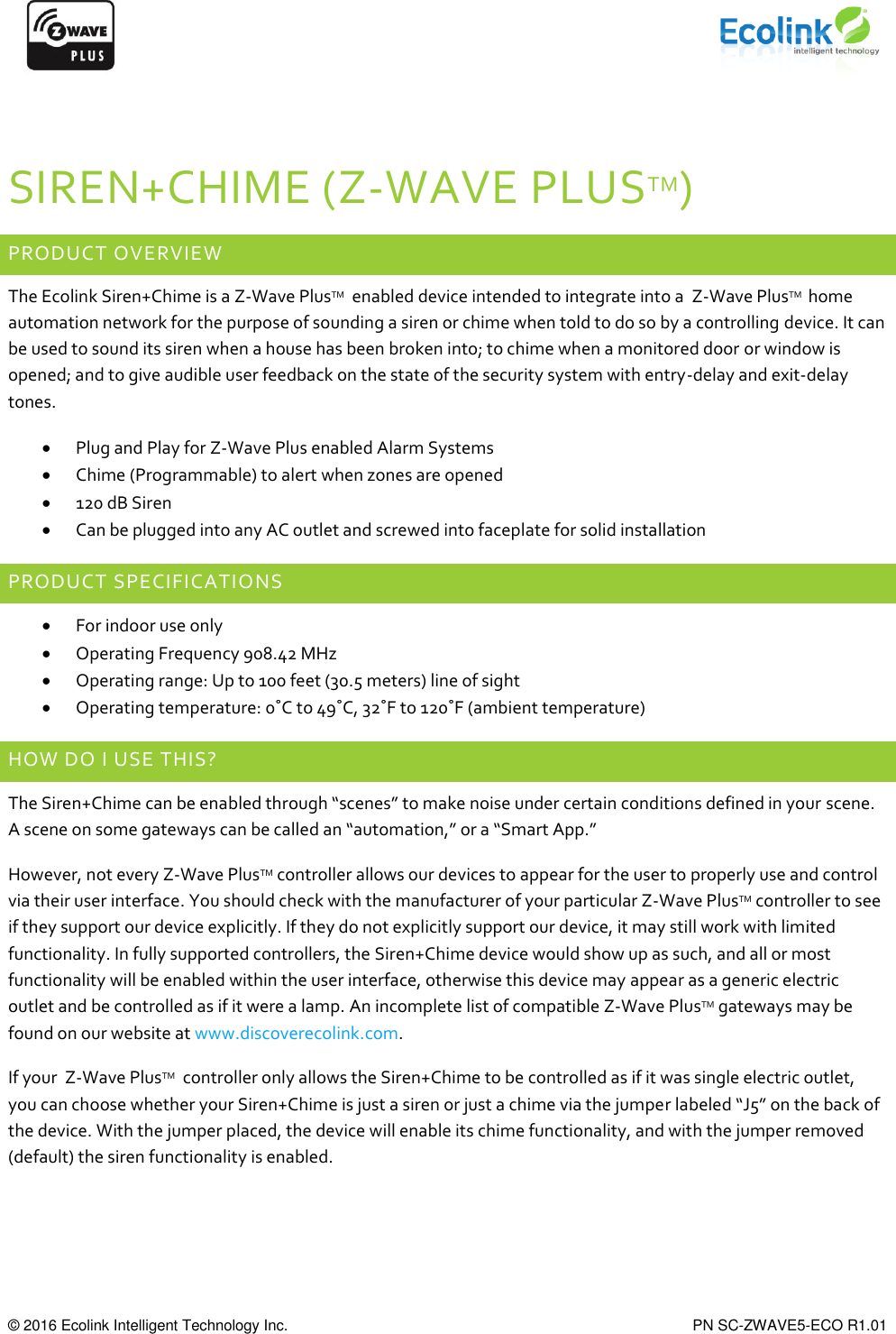      © 2016 Ecolink Intelligent Technology Inc.    PN SC-ZWAVE5-ECO R1.01  SIREN+CHIME (Z-WAVE PLUSTM) PRODUCT OVERVIEW The Ecolink Siren+Chime is a Z-Wave PlusTM  enabled device intended to integrate into a  Z-Wave PlusTM  home automation network for the purpose of sounding a siren or chime when told to do so by a controlling device. It can be used to sound its siren when a house has been broken into; to chime when a monitored door or window is opened; and to give audible user feedback on the state of the security system with entry-delay and exit-delay tones.   Plug and Play for Z-Wave Plus enabled Alarm Systems  Chime (Programmable) to alert when zones are opened  120 dB Siren  Can be plugged into any AC outlet and screwed into faceplate for solid installation PRODUCT SPECIFICATIONS  For indoor use only  Operating Frequency 908.42 MHz  Operating range: Up to 100 feet (30.5 meters) line of sight  Operating temperature: 0˚C to 49˚C, 32˚F to 120˚F (ambient temperature) HOW DO I USE THIS? The Siren+Chime can be enabled through “scenes” to make noise under certain conditions defined in your scene. A scene on some gateways can be called an “automation,” or a “Smart App.”  However, not every Z-Wave PlusTM controller allows our devices to appear for the user to properly use and control via their user interface. You should check with the manufacturer of your particular Z-Wave PlusTM controller to see if they support our device explicitly. If they do not explicitly support our device, it may still work with limited functionality. In fully supported controllers, the Siren+Chime device would show up as such, and all or most functionality will be enabled within the user interface, otherwise this device may appear as a generic electric outlet and be controlled as if it were a lamp. An incomplete list of compatible Z-Wave PlusTM gateways may be found on our website at www.discoverecolink.com.  If your  Z-Wave PlusTM  controller only allows the Siren+Chime to be controlled as if it was single electric outlet, you can choose whether your Siren+Chime is just a siren or just a chime via the jumper labeled “J5” on the back of the device. With the jumper placed, the device will enable its chime functionality, and with the jumper removed (default) the siren functionality is enabled.   