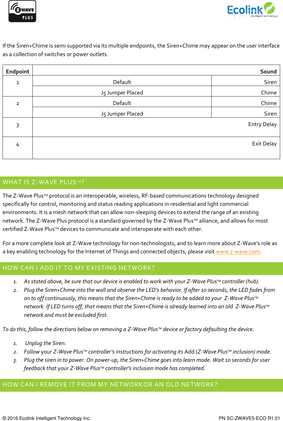      © 2016 Ecolink Intelligent Technology Inc.    PN SC-ZWAVE5-ECO R1.01  If the Siren+Chime is semi supported via its multiple endpoints, the Siren+Chime may appear on the user interface as a collection of switches or power outlets. Endpoint Sound 1 Default Siren J5 Jumper Placed Chime 2 Default Chime J5 Jumper Placed Siren 3 Entry Delay 4 Exit Delay  WHAT IS Z-WAVE PLUSTM? The Z-Wave PlusTM protocol is an interoperable, wireless, RF-based communications technology designed specifically for control, monitoring and status reading applications in residential and light commercial environments. It is a mesh network that can allow non-sleeping devices to extend the range of an existing network. The Z-Wave Plus protocol is a standard governed by the Z-Wave PlusTM alliance, and allows for most certified Z-Wave PlusTM devices to communicate and interoperate with each other. For a more complete look at Z-Wave technology for non-technologists, and to learn more about Z-Wave&apos;s role as a key enabling technology for the Internet of Things and connected objects, please visit www.z-wave.com. HOW CAN I ADD IT TO MY EXISTING NETWORK? 1. As stated above, be sure that our device is enabled to work with your Z-Wave PlusTM controller (hub).  2. Plug the Siren+Chime into the wall and observe the LED’s behavior. If after 10 seconds, the LED fades from on to off continuously, this means that the Siren+Chime is ready to be added to your  Z-Wave PlusTM network. If LED turns off, that means that the Siren+Chime is already learned into an old  Z-Wave PlusTM network and must be excluded first.  To do this, follow the directions below on removing a Z-Wave PlusTM device or factory defaulting the device. 1.  Unplug the Siren. 2. Follow your Z-Wave PlusTM controller’s instructions for activating its Add (Z-Wave PlusTM inclusion) mode. 3. Plug the siren in to power. On power-up, the Siren+Chime goes into learn mode. Wait 10 seconds for user feedback that your Z-Wave PlusTM controller’s inclusion mode has completed. HOW CAN I REMOVE IT FROM MY NETWORKOR AN OLD NETWORK? 