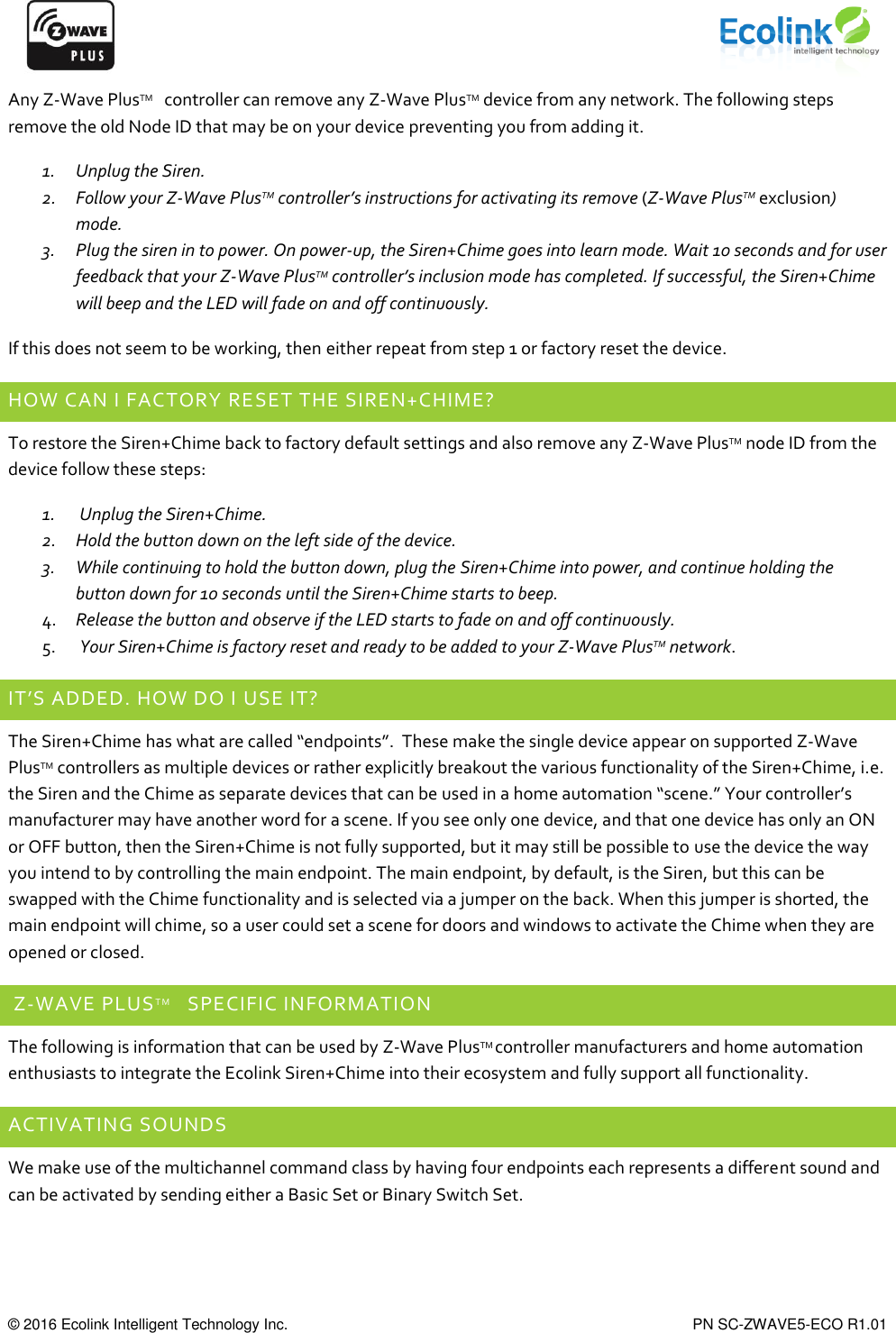      © 2016 Ecolink Intelligent Technology Inc.    PN SC-ZWAVE5-ECO R1.01 Any Z-Wave PlusTM   controller can remove any Z-Wave PlusTM device from any network. The following steps remove the old Node ID that may be on your device preventing you from adding it. 1. Unplug the Siren. 2. Follow your Z-Wave PlusTM controller’s instructions for activating its remove (Z-Wave PlusTM exclusion) mode.  3. Plug the siren in to power. On power-up, the Siren+Chime goes into learn mode. Wait 10 seconds and for user feedback that your Z-Wave PlusTM controller’s inclusion mode has completed. If successful, the Siren+Chime will beep and the LED will fade on and off continuously. If this does not seem to be working, then either repeat from step 1 or factory reset the device. HOW CAN I FACTORY RESET THE SIREN+CHIME? To restore the Siren+Chime back to factory default settings and also remove any Z-Wave PlusTM node ID from the device follow these steps: 1.  Unplug the Siren+Chime. 2. Hold the button down on the left side of the device. 3. While continuing to hold the button down, plug the Siren+Chime into power, and continue holding the button down for 10 seconds until the Siren+Chime starts to beep. 4. Release the button and observe if the LED starts to fade on and off continuously. 5.  Your Siren+Chime is factory reset and ready to be added to your Z-Wave PlusTM network. IT’S ADDED. HOW DO I USE IT? The Siren+Chime has what are called “endpoints”.  These make the single device appear on supported Z-Wave PlusTM controllers as multiple devices or rather explicitly breakout the various functionality of the Siren+Chime, i.e. the Siren and the Chime as separate devices that can be used in a home automation “scene.” Your controller’s manufacturer may have another word for a scene. If you see only one device, and that one device has only an ON or OFF button, then the Siren+Chime is not fully supported, but it may still be possible to use the device the way you intend to by controlling the main endpoint. The main endpoint, by default, is the Siren, but this can be swapped with the Chime functionality and is selected via a jumper on the back. When this jumper is shorted, the main endpoint will chime, so a user could set a scene for doors and windows to activate the Chime when they are opened or closed.    Z-WAVE PLUSTM   SPECIFIC INFORMATION The following is information that can be used by Z-Wave PlusTM controller manufacturers and home automation enthusiasts to integrate the Ecolink Siren+Chime into their ecosystem and fully support all functionality. ACTIVATING SOUNDS We make use of the multichannel command class by having four endpoints each represents a different sound and can be activated by sending either a Basic Set or Binary Switch Set.  