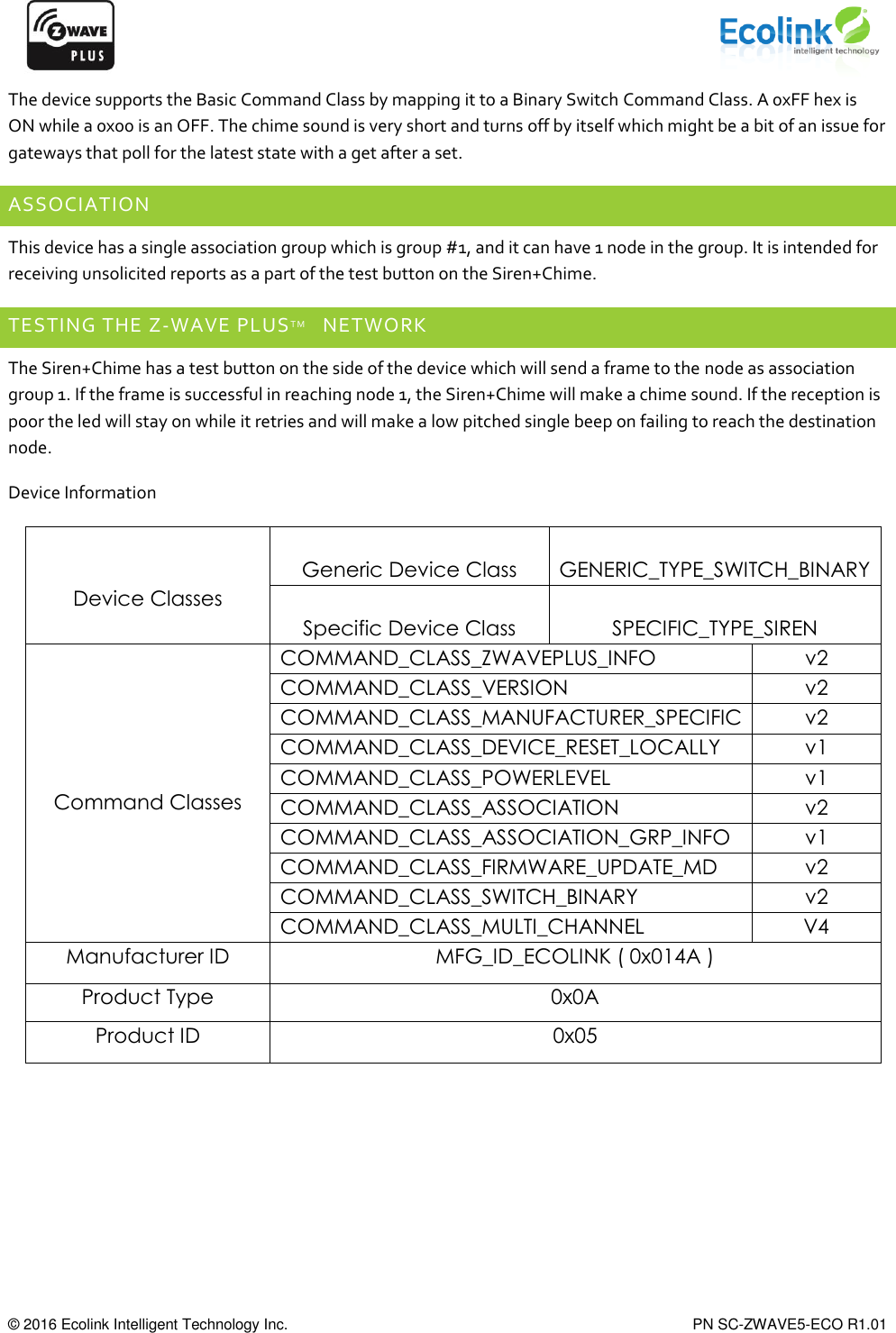      © 2016 Ecolink Intelligent Technology Inc.    PN SC-ZWAVE5-ECO R1.01 The device supports the Basic Command Class by mapping it to a Binary Switch Command Class. A 0xFF hex is ON while a 0x00 is an OFF. The chime sound is very short and turns off by itself which might be a bit of an issue for gateways that poll for the latest state with a get after a set. ASSOCIATION This device has a single association group which is group #1, and it can have 1 node in the group. It is intended for receiving unsolicited reports as a part of the test button on the Siren+Chime. TESTING THE Z-WAVE PLUSTM   NETWORK The Siren+Chime has a test button on the side of the device which will send a frame to the node as association group 1. If the frame is successful in reaching node 1, the Siren+Chime will make a chime sound. If the reception is poor the led will stay on while it retries and will make a low pitched single beep on failing to reach the destination node.  Device Information   Device Classes  Generic Device Class  GENERIC_TYPE_SWITCH_BINARY  Specific Device Class  SPECIFIC_TYPE_SIREN      Command Classes COMMAND_CLASS_ZWAVEPLUS_INFO v2 COMMAND_CLASS_VERSION v2 COMMAND_CLASS_MANUFACTURER_SPECIFIC v2 COMMAND_CLASS_DEVICE_RESET_LOCALLY v1 COMMAND_CLASS_POWERLEVEL v1 COMMAND_CLASS_ASSOCIATION v2 COMMAND_CLASS_ASSOCIATION_GRP_INFO v1 COMMAND_CLASS_FIRMWARE_UPDATE_MD v2 COMMAND_CLASS_SWITCH_BINARY v2 COMMAND_CLASS_MULTI_CHANNEL V4 Manufacturer ID MFG_ID_ECOLINK ( 0x014A ) Product Type 0x0A Product ID 0x05 